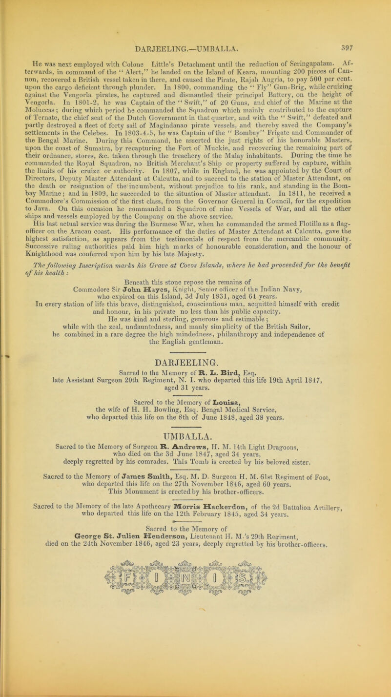 He was next employed with Colone Little’s Detachment until the reduction of Seringapatam. Af- terwards, in command of the “ Alert,” he landed on the Island of Keara, mounting 200 pieces ot Can- non, recovered a British vessel taken in there, and caused the Pirate, Rajah Augria, to pay 500 per cent, upon the cargo deficient through plunder. In 1800, commanding the “ Fly” Gun-Brig, while cruizing against the Vengorla pirates, he captured and dismantled their principal Battery, on the height of Vengorla. In 1801-2, he was Captain of the “ Swift,” of 20 Guns, and chief of the Marine at the Moluccas; during which period he commanded the Squadron which mainly contributed to the capture of Ternate, the chief seat of the Dutch Government in that quarter, and with the “ Swift,” defeated and partly destroyed a fleet of forty sail of Magindanao pirate vessels, and thereby saved the Company’s settlements in the Celebes. In 1803-4-5, he was Captain of the  Bombay” Frigate and Commander of the Bengal Marine. During this Command, he asserted the just rights of his honorable Masters, upon the coast of Sumatra, by recapturing the Fort of Muckie, and recovering the remaining part of their ordnance, stores, &c. taken through the treachery of the Malay inhabitants. During the time he commanded the Royal Squadron, no British Merchant’s Ship or property suffered by capture, within the limits of his cruize or authority. In 1807, while in England, he was appointed by the Court of Directors, Deputy Master Attendant at Calcutta, and to succeed to the station of Master Attendant, on the death or resignation of the incumbent, without prejudice to his rank, and standing in the Bom- bay Marine; and in 1809, he succeeded to the situation of Master attendant. In 1811, he received a Commodore’s Commission of the first class, from the Governor General in Council, for the expedition to Java. On this occasion he commanded a Squadron of nine Vessels of War, and all the other ships and vessels employed by the Company on the above service. His last actual service was during the Burmese War, when he commanded the armed Flotilla as a flag- officer on the Aracan coast. His performance of the duties of Master Attendant at Calcutta, gave the highest satisfaction, as appears from the testimonials of respect from the mercantile community. Successive ruling authorities paid him high marks of honourable consideration, and the honour of Knighthood was conferred upon him by his late Majesty. The following Inscription marks his Grave at Cocos Islands, where he had proceeded for the benefit of his health : Beneath this stone repose the remains of Commodore Sir John Mayes, Knight, Senior officer of the Indian Navy, who expired on this Island, 3d July 1831, aged 64 years. In every station of life this brave, distinguished, conscientious man, acquitted himself with credit and honour, in his private no less than his public capacity. He was kind and sterling, generous and estimable; while with the zeal, undauntedness, and manly simplicity of the British Sailor, he combined in a rare degree the high mindedness, philanthropy and independence of the English gentleman. DARJEELING. Sacred to the Memory of R. L. Rird, Esq. late Assistant Surgeon 20th Regiment, N. I. who departed this life 19th April 1847, aged 31 years. Sacred to the Memory of Louisa, the wife of H. H. Bowling, Esq. Bengal Medical Service, who departed this life on the 8th of June 1848, aged 38 years. UMBALLA. Sacred to the Memory of Surgeon R. Andrews, II. M. 14th Light Dragoons, who died on the 3d June 1847, aged 34 years, deeply regretted by his comrades. This Tomb is erected by his beloved sister. Sacred to the Memory of Janies Smith, Esq. M. D. Surgeon H. M. 61st Regiment of Foot, who departed this life on the 27th November 1846, aged 60 years. This Monument is erected by his brother-officers. Sacred to the Memory of the late Apothecary Morris Hackerdon, of the 2d Battalion Artillery, who departed this life on the 12th February 1845, aged 34 years. Sacred to the Memory of Georg-e St. Julien Henderson, Lieutenant H. M-’s29th Regiment, died on the 24th November 1846, aged 23 years, deeply regretted by his brother-officers. '“S