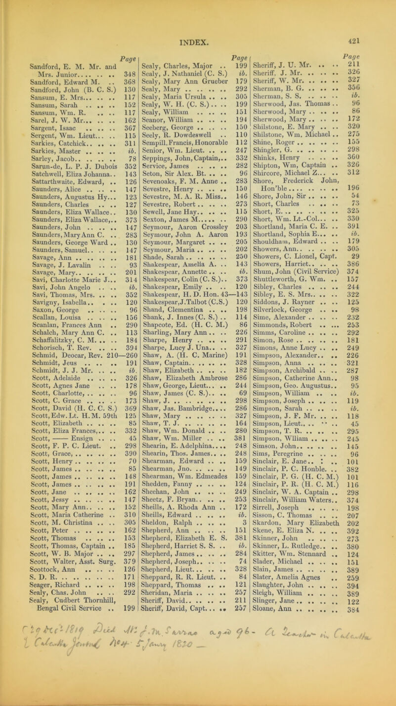 Page Sandford, E. M. Mr. and Mrs. Junior 348 Sandford, Edward M. .. 368 Sandford, John (B. C. S.) 130 Sansum, E. Mrs 117 Sansum, Sarah .. ,. .. 152 Sansum, Wm. R 117 Sarel, J. W. Mr 162 Sargent, Isaac 367 Sergent, Wm. Lieut 115 Sarkies, Catchick 311 Sarkies, Master ib. Sarley, Jacob 78 Sarun-de, L. P. J. Dubois 352 Satchwell, Eliza Johanna.. 143 Sattartbwaite, Edward, .. 126 Saunders, Alice 147 Saunders, Augustus Hy... 123 Saunders, Charles .. .. 127 Saunders, Eliza Wallace.. 130 Saunders, Eliza Wallace,.. 373 Saunders, John 147 Saunders, Mary Ann C. .. 283 Saunders, George Ward .. 130 Saunders, Samuel 147 Savage, Ann 181 Savage, J. Lavalin .... 93 Savage, Mary 201 Savi, Charlotte Marie J... 314 Savi, John Angelo .... ib. Savi, Thomas, Mrs 352 Savigny, Isabella 120 Saxon, George 96 Scallan, Louisa 156 Scanlan, Frances Ann .. 290 Schalch, Mary Ann C. .. 113 Schaffalitzky, C. M. .. .. 184 Schorisch, T. Rev 394 Schmid, Deocar, Rev. 210—260 Schmidt, Jeus 191 Schmidt, J. J. Mr ib. Scott, Adelaide 326 Scott, Agnes Jane .. .. 178 Scott, Charlotte, 96 Scott, C. Grace 173 Scott, David (H. C. C. S.) 369 Scott, Edw.Lt. H.M. 59th 125 Scott, Elizabeth 85 Scott, Eliza Frances,.. .. 332 Scott, Ensign .... 45 Scott, F. P. C. Lieut. .. 298 Scott, Grace, 390 Scott, Henry 70 Scott, James 85 Scott, James 148 Scott, James 191 Scott, Jane 162 Scott, Jessy 147 Scott, Mary Ann 152 Scott, Maria Catherine .. 310 Scott, M. Christina .. .. 305 Scott, Peter 162 Scott, Thomas 153 Scott, Thomas, Captain .. 185 Scott, W. B. Major .. .. 297 Scott, Walter, Asst. Surg. 379 Scottock, Ann 126 S. D. R 171 Seager, Richard 198 Sealy, Chas. John .. .. 292 Sealy, Cudbert Thornhill, Bengal Civil Service .. 199 1 Page Sealy, Charles, Major .. 199 Sealy, J. Nathaniel (C. S.) ib. Sealy, Mary Ann Grueber 179 Sealy, Mary 292 Sealy, Maria Ursula .. .. 305 Sealy, W. H. (C. S.) .. .. 199 Sealy, William 151 Seanor, William 194 Seeberg, George 150 Seely, R. Dowdeswell .. 110 Sempill,Francis, Honorable 112 Senior, Wm. Lieut 247 Seppings, John,Captain,.. 332 Service, James .. .. .. 282 Seton, Sir Alex. Bt 96 Sevenoaks, F. M. Anne .. 283 Sevestre, Henry .. .. .. 150 Sevestre, M. A. R. Miss.. 146 Sevestre, Robert 273 Sewell, Jane Hay 115 Sexton, James M 290 Seymour, Aaron Crossley 203 Seymour, John A. Aaron 193 Seymour, Margaret .. .. 205 Seymour, Maria 202 Shade, Sarah .. .. .. .. 250 Shakespear, Amelia A. .. 143 Shakespear, Annette .. .. ib. Shakespear, Colin (C. S.).. 373 Shakespear, Emily .. .. 120 Shakespear, H. D. Hon. 43—143 Shakespear, J.Talbot (C.S.) 120 Shand, Clementina .. .. 198 Shank, J. Innes(C. S.) .. 114 Shapcote, Ed. (H. C. M.) 86 Sharling, Mary Ann .. .. 226 Sharpe, Henry 291 Sharpe, Lucy J. Una.. .. 327 Shaw, A. (H. C. Marine) 191 Shaw, Captain 328 Shaw, Elizabeth 182 Shaw, Elizabeth Ambrose 286 Shaw, George, Lieut 244 Shaw, James (C. S.).. .. 69 Shaw, J 298 Shaw, Jas. Bambridge,. .. 286 Shaw, Mary 327 Shaw, T. J 164 Shaw, Wm. Donald .. .. 280 Shaw, Wm. Miller .. .. 381 Shearin, E. Adelphina.... 248 Shearin, Thos. James.. .. 248 Shearman, Edward .. .. 159 Shearman, Jno 149 Shearman, Wm. Edmeades 159 Shedden, Fanny 124 Sheehan, John 249 Sheetz, F. Bryan 253 Sheills, A. Rhoda Ann .. 172 Sheills, Edward ib. Sheldon, Ralph 3 Shepherd, Ann 151 Shepherd, Elizabeth E. S. 381 Shepherd, Harriet S. S. .. ib. Shepherd, James 284 Shepherd, Joseph 74 Shepherd, Lieut 328 Sheppard, R. R. Lieut. .. 84 Sheppard, Thomas .. .. 121 Sheridan, Maria 257 Sheriff, David 211 Sheriff, David, Capt. .. .• 257 Sheriff, J. U. Mr. .. Sheriff, J. Mr Sheriff, W. Mr Sherman, B. G Sherman, S. S Sherwood, Jas. Thomas .. Sherwood, Mary Sherwood, Mary Shilstone, E. Mary .. .. Shilstone, Wm. Michael.. Shine, Roger .. .. .. .. Shingler, G Shinks, Henry Ship ton, Wm, Captain .. Shircore, Michael Z Shore, Frederick John, Hon’ble Shore, John, Sir Short, Charles Short, E .. Short, Wm. Lt.-Col Shortland, Maria C. E. .. Shortland, Sophia E Shouldhatn, Edward .. .. Showers, Ann Showers, C. Lionel, Capt. Showers, Harriet Shum, John (Civil Service) Shuttleworth, G. Wm. .. Sibley, Charles Sibley, E. S. Mrs Siddons, J. Rayner ., .. Silverlock, George .. .. Sime, Alexander Simmonds, Robert Simms, Caroline .. .. .. Simon, Rose Simons, Anne Lucy .. .. Simpson, Alexander.. .. Simpson, Anna Simpson, Archibald .. .. Simpson, Catherine Ann.. Simpson, Geo. Augustus.. Simpson, William .. .. Simpson, Joseph Simpson, Sarah Simpson, J. F. Mr Simpson, Lieut.. .. •• .. Simpson, T. R Simpson, Wiliam Simson, John Sims, Peregrine Sinclair, E. Jane.. .. Sinclair, P. C. Honble. .. Sinclair, P. G. (H. C. M.) Sinclair, P. R. (H. C. M.) Sinclair, W. A. Captain .. Sinclair, William Waters.. Sin-ell, Joseph Sisson, C. Thomas .. .. Skardon, Mary Elizabeth Skene, E. Eliza N Skinner, John Skinner, L. Rutledge.. .. Skitter, Wm. Stennard .. Slader, Michael Slain, James Slater, Amelia Agnes Slaughter, John Sleigh, William Slinger, Jane Sloane, Ann .. .. .. .. Page 211 326 327 356 ib. 96 86 172 320 275 155 298 360 326 312 196 54 73 325 330 391 ib. 179 305 29 386 374 157 244 322 125 98 232 253 292 181 249 226 321 287 98 95 ib. 119 ib. 118 45 295 245 145 96 101 382 101 116 298 374 198 207 202 392 273 380 124 151 389 259 394 3S9 122 384 Ck/c.JU ACJf- i“t/ztvvV£