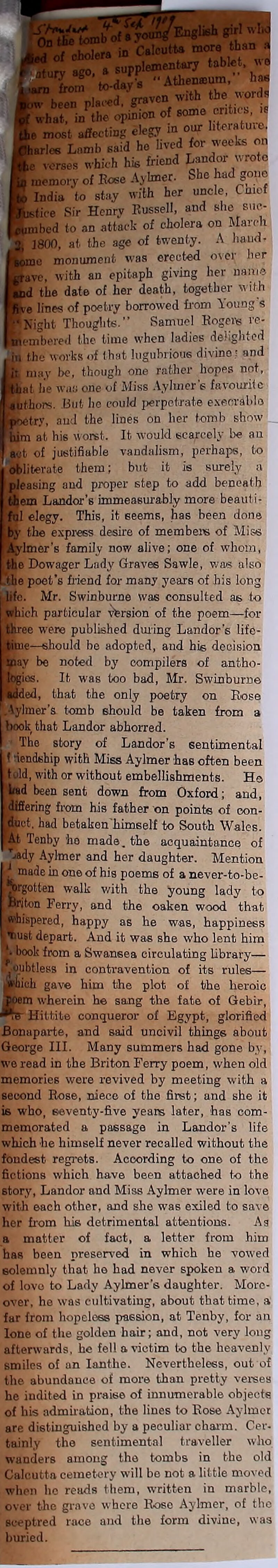 ban a ntttiy tablet, wo • Athenteum,” has a supp 'bwith the words •hat in the option of some cnt.ca, i. , mast affecting elegy in our hteratuve. larles Lamb said ho lived for weeks on verses which his friend Landor wrote memory of Rose Aylmer. She had gone India to stay with her uncle, Cmcf ■stice Sir Hcnrv Russell, and she suc- mbed to an attack of cholera on March 1800, at the age of twenty. A hand- monument was erected o\ei ber •ave, with an epitaph giving her name id the date of her death, together with •e lines of poetry borrowed from Young s Night Thoughts.” Samuel Rogers re- bored the time when ladies delighted in the works of that lugubrious divine; and may bo, though one rather hopes not, at he wao one of Miss Aylmer's favourite uthom. But lie could perpetrate execrable try, and the lines on her tomb show him at his worst. It would scarcely be an act. of justifiable vandalism, perhaps, to obliterate them; but it is surely a leasing aud proper step to add beneath lem Landor’s immeasurably more beaut i- 1 elegy. This, it seems, has been done the express desire of members of Miss imer's family now alive; one of whom, the Dowager Lady Graves Sawle, was also Lthe poet's friend for many years of his long I life. Mr. Swinburne was consulted as to ich particular version of the poem—for ■ee were published during Landor's life- le—should be adopted, and his decision ay be noted by compilers of antho- Jos. It was too bad, Mr. Swinburne (Jed, that the only poetry on Rose .Aylmer's tomb should be taken from a book that Landor abhorred. I The story of Landor’s sentimental f dendship with Miss Aylmer has often been told, with or without embellishments. Ho had been sent down from Oxford; and, ‘differing from his father on points of con- Uct. had betaken'himself to South Wales. Lt Tenby he made, the acquaintance of Lady Aylmer and her daughter. Mention made in one of his poems of a never-to-be- gotten walk with the young lady to Briton Ferry, and the oaken wood that fraiispeved, happy as he was, happiness tmst depart. And it was she who lent him 1book from a Swansea circulating Library— ■ oubtless in contravention of its rules— illicit gave him the plot of the heroic Joem wherein he sang the fate of Gebir, Hittite conqueror of Egypt, glorified Bonaparte, and said uncivil things about George III. Many summers had gone by, we read in the Briton Ferry poem, when old memories were revived by meeting with a second Rose, niece of the first; and she it is who, seventy-five yeans later, has com- memorated a passage in Landor's life which he himself never recalled without the foudest regrets. According to one of the fictions which have been attached to the story, Landor and Miss Aylmer were in love with each other, and she was exiled to save her from his detrimental attentions. As a matter of fact, a letter from him has been preserved in which he vowed solemnly that he had never spoken a word of lovo to Lady Aylmer’s daughter. More- over, he was cultivating, about that time, a far from hopeless passion, at Tenby, for an lone of the golden hair; and, not very long afterwards, he fell a victim to the heavenly smiles of an Ianthe. Nevertheless, out of tile, abundance of more than pretty verses he indited in praise of innumerable objects of his admiration, the lines to Rose Aylmer are distinguished by a peculiar charm. Cer- tainly the sentimental traveller who wanders among the tombs in the old Calcutta cemetery will be not a little moved when ho reads them, written in marble, over the grave where Rose Aylmer, of the sceptred race and the form divine, was buried.