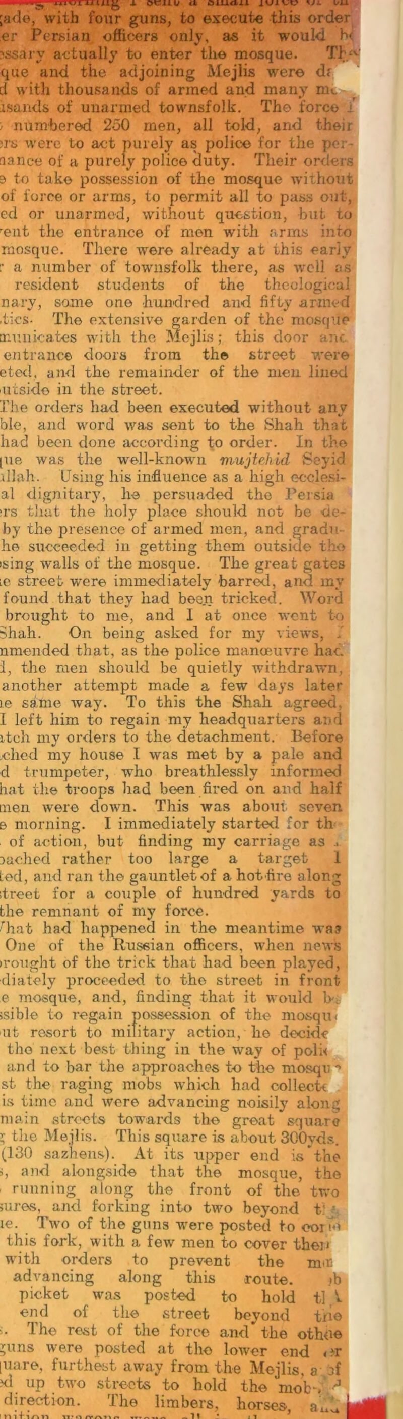 ;ade, with four guns, to execute this order er Persian officers only, as it would b< \ssary actually to enter the mosque. Th1' que and the adjoining Mejlis were d<' d with thousands of armed and many nm isands of unarmed townsfolk. The force ; numbered 250 men, all told, and their were to act purely as police for the por- nance of a purely police duty. Their orders e to take possession of the mosque without of force or arms, to permit all to pass out, ed or unarmed, without question, but to rent the entrance of men with arms into mosque. There were already at this early :• a number of townsfolk there, as well os resident students of the theological nary, some one hundred and fifty armed .tics- The extensive garden of the mosque municates with the Mejlis; this door ant entrance doors from th© street were eted, anti the remainder of the men lined 'Utside in the street. The orders had been executed without any ble, and word was sent to the Shah that had been done according to order. In the [ue was the well-known mujtehid Soy id dlah. Using his influence as a high eeclesi- al dignitary, he persuaded the Persia >rs that the holy place should not be cie- by the presence of armed men, and gradu he succeeded in getting them outside the ising walls of the mosque. The great gates lc street were immediately barred, and my found that they had been tricked. Word brought to me, and I at once went to Shah. On being asked for my views, I nmended that, as the police manoeuvre had I. the men should be quietly withdrawn, another attempt made a few days later le same way. To this the Shah agreed, I left him to regain my headquarters and itch my orders to the detachment. Before died my house I was met by a pale and d trumpeter, who breathlessly informed hat the troops had been fired on and half men were down. This was about seven e morning. 1 immediately started for th of action, but finding my carriage as .. cached rather too large a target 1 Led, and ran the gauntlet of a hot Are along itreet for a couple of hundred yards to the remnant of my force. rhat had happened in the meantime was One of the Russian officers, when news irought of the trick that had been played, diately proceeded to the street in front e mosque, and, finding that it would ;sible to regain possession of the mosqui ut resort to military action, he decide the next best thing in the way of polk and to bar the approaches to the mosqu *» st the raging mobs which had collect* is time and were advancing noisily along main streets towards the great square l the Mejlis. This square is about 300yds. (130 sazhens). At its upper end is the i, and alongside that the mosque, the running along the front of the two ;ures, and forking into two beyond f 1 le. Two of the guns were posted to oorio this fork, with a few men to cover theiJ with orders to prevent the mit advancing along this route. ib picket was posted to hold tl V end of the street beyond txio :. 1 he rest of the force and the othee *uns were posted at the lower end <nr [uare, furthest away from the Mejlis, a of xl up two streets to hold the mob*. J direction. The limbers, horses !tnf inn /vrmn ***/««« ~ 11