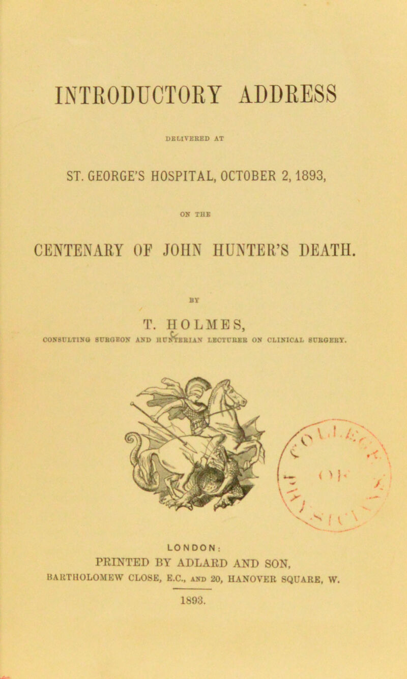 INTRODUCTORY ADDRESS DELIVERED AT ST. GEORGE’S HOSPITAL, OCTOBER 2,1893, ON THE CENTENARY OF JOHN HUNTER’S DEATH. BY T. HOLMES, CONSULTING SURGEON AND HUCTBRIAN LECTURER ON CLINICAL SURGERY. LONDON: PRINTED BY ADLARD AND SON, BARTHOLOMEW CLOSE, E.C., and 20, HANOVER SQUARE, W. 1893.