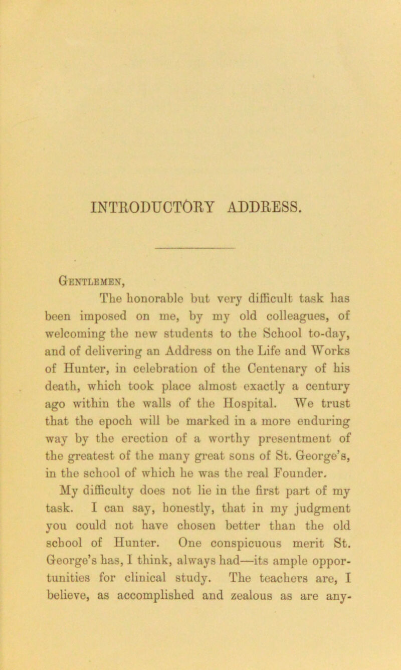 Gentlemen, The honorable but very difficult task has been imposed on me, by my old colleagues, of welcoming the new students to the School to-day, and of delivering an Address on the Life and Works of Hunter, in celebration of the Centenary of his death, which took place almost exactly a century ago within the walls of the Hospital. We trust that the epoch will be marked in a more enduring way by the erection of a worthy presentment of the greatest of the many great sons of St. George’s, in the school of which he was the real Founder. My difficulty does not lie in the first part of my task. I can say, honestly, that in my judgment you could not have chosen better than the old school of Hunter. One conspicuous merit St. George’s has, I think, always had—its ample oppor- tunities for clinical study. The teachers are, I believe, as accomplished and zealous as are any-