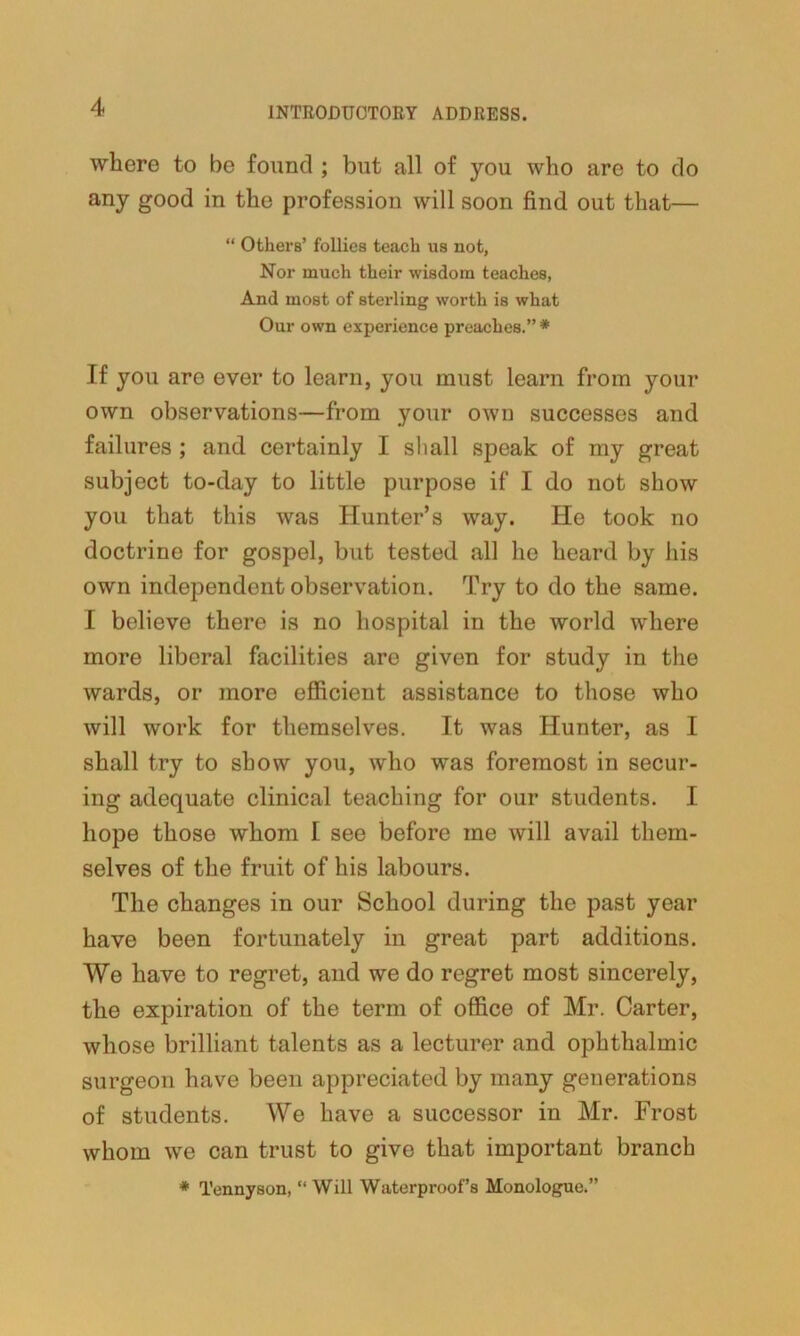 where to be found ; but all of you who are to do any good in the profession will soon find out that— “ Others’ follies teach us not, Nor much their wisdom teaches, And most of sterling worth is what Our own experience preaches.”* If you are ever to learn, you must learn from your own observations—from your own successes and failures ; and certainly I shall speak of my great subject to-day to little purpose if I do not show you that this was Hunter’s way. He took no doctrine for gospel, but tested all lie heard by his own independent observation. Try to do the same. I believe there is no hospital in the world where more liberal facilities are given for study in the wards, or more efficient assistance to those who will work for themselves. It was Hunter, as I shall try to show you, who was foremost in secur- ing adequate clinical teaching for our students. I hope those whom I see before me will avail them- selves of the fruit of his labours. The changes in our School during the past year have been fortunately in great part additions. We have to regret, and we do regret most sincerely, the expiration of the term of office of Mr. Carter, whose brilliant talents as a lecturer and ophthalmic surgeon have been appreciated by many generations of students. We have a successor in Mr. Frost whom we can trust to give that important branch * Tennyson, “ Will Waterproof’s Monologue.”