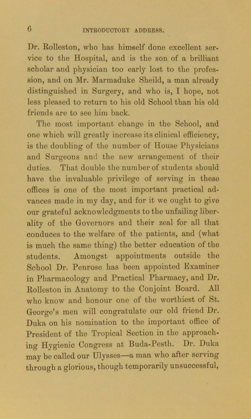 Dr. Rolleston, who has himself done excellent ser- vice to the Hospital, and is the son of a brilliant scholar and physician too early lost to the profes- sion, and on Mr. Marmaduke Sheild, a man already distinguished in Surgery, and who is, I hope, not less pleased to return to his old School than his old friends are to see him back. The most important change in the School, and one which will greatly increase its clinical efficiency, is the doubling of the number of House Physicians and Surgeons and the new arrangement of their duties. That double the number of students should have the invaluable privilege of serving in these offices is one of the most important practical ad- vances made in my day, and for it we ought to give our grateful acknowledgments to the unfailing liber- ality of the Governors and their zeal for all that conduces to the welfare of the patients, and (what is much the same thing) the better education of the students. Amongst appointments outside the School Dr. Penrose has been appointed Examiner in Pharmacology and Practical Pharmacy, and Dr. Rolleston in Anatomy to the Conjoint Board. All who know and honour one of the worthiest of St. George’s men will congratulate our old friend Dr. Duka on his nomination to the important office of President of the Tropical Section in the approach- ing Hygienic Congress at Buda-Pesth. Dr. Duka may be called our Ulysses—a man who after serving through a glorious, though temporarily unsuccessful,