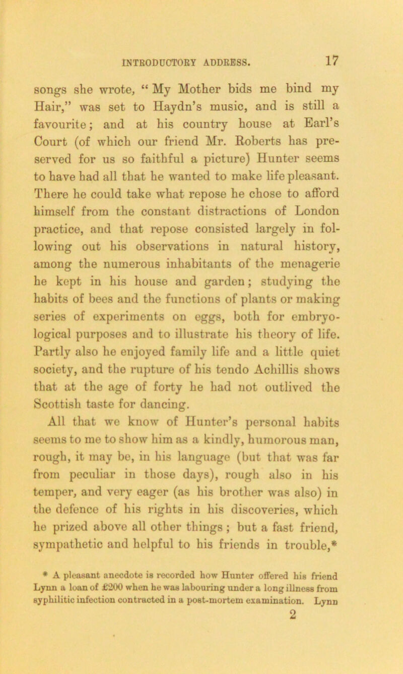 songs she wrote, “ My Mother bids me bind my Hair,” was set to Haydn’s music, and is still a favourite; and at his country house at Earl’s Court (of which our friend Mr. Roberts has pre- served for us so faithful a picture) Hunter seems to have had all that he wanted to make life pleasant. There he could take what repose he chose to afford himself from the constant distractions of London practice, and that repose consisted largely in fol- lowing out his observations in natural history, among the numerous inhabitants of the menagerie he kept in his house and garden; studying the habits of bees and the functions of plants or making series of experiments on eggs, both for embryo- logical purposes and to illustrate his theory of life. Partly also he enjoyed family life and a little quiet society, and the rupture of his tendo Achillis shows that at the age of forty he had not outlived the Scottish taste for dancing. All that we know of Hunter’s personal habits seems to me to show him as a kindly, humorous man, rough, it may be, in his language (but that was far from peculiar in those days), rough also in his temper, and very eager (as his brother was also) in the defence of his rights in his discoveries, which he prized above all other things ; but a fast friend, sympathetic and helpful to his friends in trouble,* * A pleasant anecdote is recorded how Hunter offered his friend Lynn a loan of £'200 when he was labouring under a long illness from syphilitic infection contracted in a post-mortem examination. Lynn 2