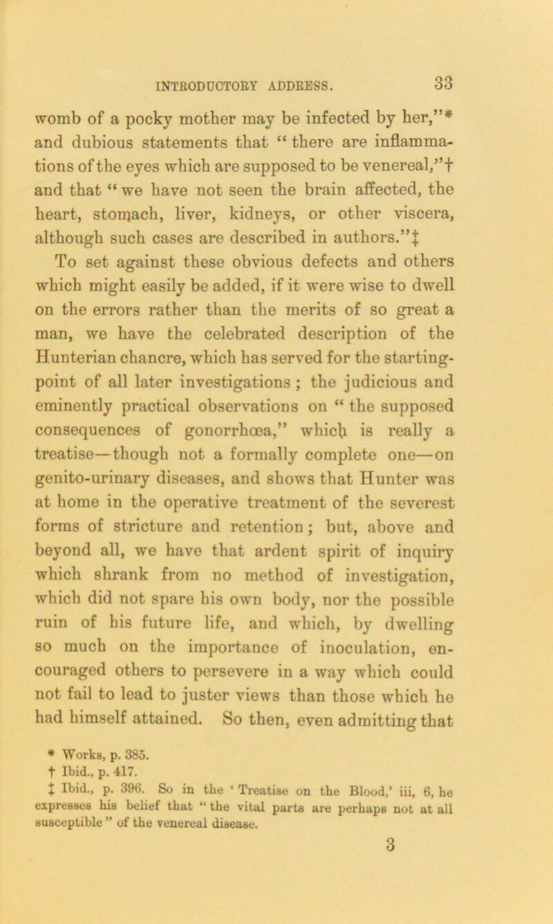 womb of a pocky mother may be infected by her,”* and dubious statements that “ there are inflamma- tions of the eyes which are supposed to be venereal/’t and that “ we have not seen the brain affected, the heart, storqach, liver, kidneys, or other viscera, although such cases are described in authors.” J To set against these obvious defects and others which might easily be added, if it were wise to dwell on the errors rather than the merits of so great a man, we have the celebrated description of the Hunterian chancre, which has served for the starting- point of all later investigations ; the judicious and eminently practical observations on “ the supposed consequences of gonorrhoea,” which is really a treatise—though not a formally complete one—on genito-urinary diseases, and shows that Hunter was at home in the operative treatment of the severest forms of stricture and retention ; but, above and beyond all, we have that ardent spirit of inquiry which shrank from no method of investigation, which did not spare his own body, nor the possible ruin of his future life, and which, by dwelling so much on the importance of inoculation, en- couraged others to persevere in a way which could not fail to lead to juster views than those which he had himself attained. So then, even admitting that * Works, p. 385. t Ibid., p. 417. J Ibid., p. 396. So in the ‘ Treatise on the Blood,’ iii, 6, he expresses his belief that “ the vital parts are perhaps not at all susceptible ” of the venereal disease. 3