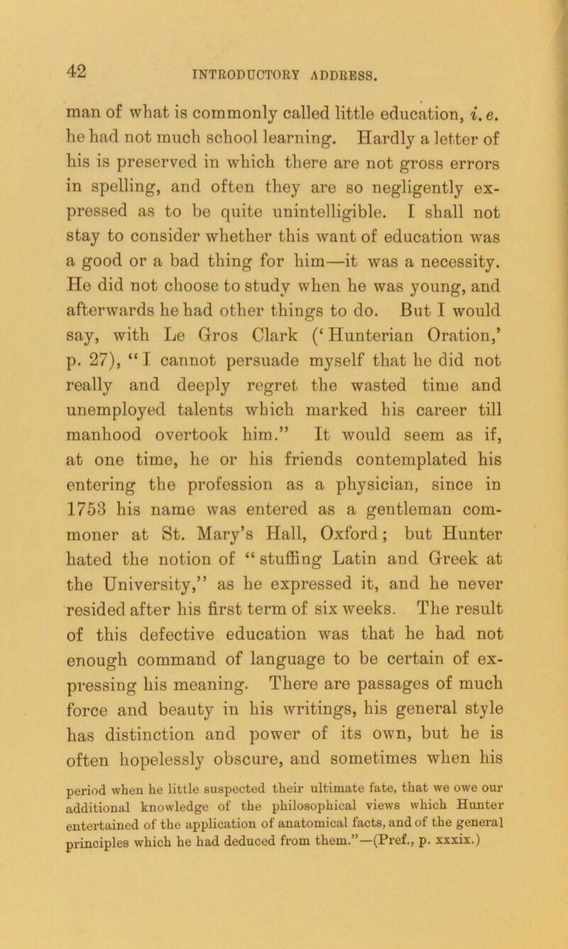 man of what is commonly called little education, i.e. he had not much school learning. Hardly a letter of his is preserved in which there are not gross errors in spelling, and often they are so negligently ex- pressed as to be quite unintelligible. I shall not stay to consider whether this want of education was a good or a bad thing for him—it was a necessity. He did not choose to study when he was young, and afterwards he had other things to do. But I would say, with Le Grros Clark (£ Hunterian Oration,’ p. 27), “I cannot persuade myself that he did not really and deeply regret the wasted time and unemployed talents which marked his career till manhood overtook him.” It would seem as if, at one time, he or his friends contemplated his entering the profession as a physician, since in 1753 his name was entered as a gentleman com- moner at St. Mary’s Hall, Oxford; but Hunter hated the notion of “ stuffing Latin and Greek at the University,” as he expressed it, and he never resided after his first term of six weeks. The result of this defective education was that he had not enough command of language to be certain of ex- pressing his meaning. There are passages of much force and beauty in his writings, his general style has distinction and power of its own, but he is often hopelessly obscure, and sometimes when his period when he little suspected their ultimate fate, that we owe our additional knowledge of the philosophical views which Hunter entertained of the application of anatomical facts, and of the general principles which he had deduced from them.”—(Pref., p. xxxix.)