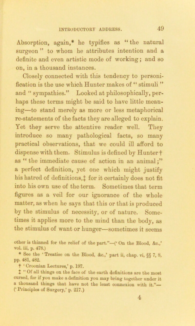 Absorption, again,* he typifies as “ the natural surgeon ” to whom he attributes intention and a definite and even artistic mode of working; and so on, in a thousand instances. Closely connected with this tendency to personi- fication is the use which Hunter makes of “ stimuli ” and “ sympathies.” Looked at philosophically, per- haps these terms might be said to have little mean- ing—to stand merely as more or less metaphorical re-statements of the facts they are alleged to explain. Yet they serve the attentive reader well. They introduce so many pathological facts, so many practical observations, that we could ill afford to dispense with them. Stimulus is defined by Hunter f as “ the immediate cause of action in an animal a perfect definition, yet one which might justify his hatred of definitions, J for it certainly does not fit into his own use of the term. Sometimes that term figures as a veil for our ignorance of the whole matter, as when he says that this or that is produced by the stimulus of necessity, or of nature. Some- times it applies more to the mind than the body, as the stimulus of want or hunger—sometimes it seems other is thinned for the relief of the part.”—{* On the Blood, &c.,’ vol. iii, p. 478.) * See the ‘ Treatise on the Blood, &c.,’ part ii, chap, vi, §§ 7, 8, pp. 481, 482. t ‘ Croonian Lectures,’ p. 197. t “ 01 all things on the face of the earth definitions are the most cursed, for if you make a definition you may bring together under it a thousand things that have not the least oonnexion with it.”— (‘ Principles of Surgery,’ p. 217.) 4