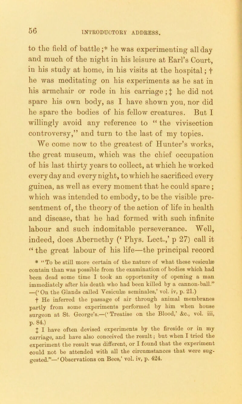 to the field of battle ;* he was experimenting all day and much of the night in his leisure at Earl’s Court, in his study at home, in his visits at the hospital; + he was meditating on his experiments as he sat in his armchair or rode in his carriage; $ he did not spare his own body, as I have shown you, nor did he spare the bodies of his fellow creatures. But I willingly avoid any reference to “ the vivisection controversy,” and turn to the last of my topics. We come now to the greatest of Hunter’s works, the great museum, which was the chief occupation of his last thirty years to collect, at which he worked every day and every night, to which he sacrificed every guinea, as well as every moment that he could spare; which was intended to embody, to be the visible pre- sentment of, the theory of the action of life in health and disease, that he had formed with such infinite labour and such indomitable perseverance. Well, indeed, does Abernethy (‘ Phys. Lect.,’ p 27) call it “ the great labour of his life—the principal record * “ To be still more certain of the nature of what these vesiculae contain than was possible from the examination of bodies which had been dead some time I took an opportunity of opening a man immediately after his death who had been killed by a cannon-ball.” —(‘ On the Glands called Vesicul® seminales,’ vol. iv, p. 21.) f He inferred the passage of air through animal membranes partly from some experiments performed by him when house surgeon at St. George’s.—(‘ Treatise on the Blood,’ &c., vol. iii, p. 84.) J I have often devised experiments by the fireside or in my carriage, and have also conceived the result; but when I tried the experiment the result was different, or I found that the experiment could not be attended with all the circumstances that were sug- gested.”—‘ Observations on Bees,’ vol. iv, p. 424.
