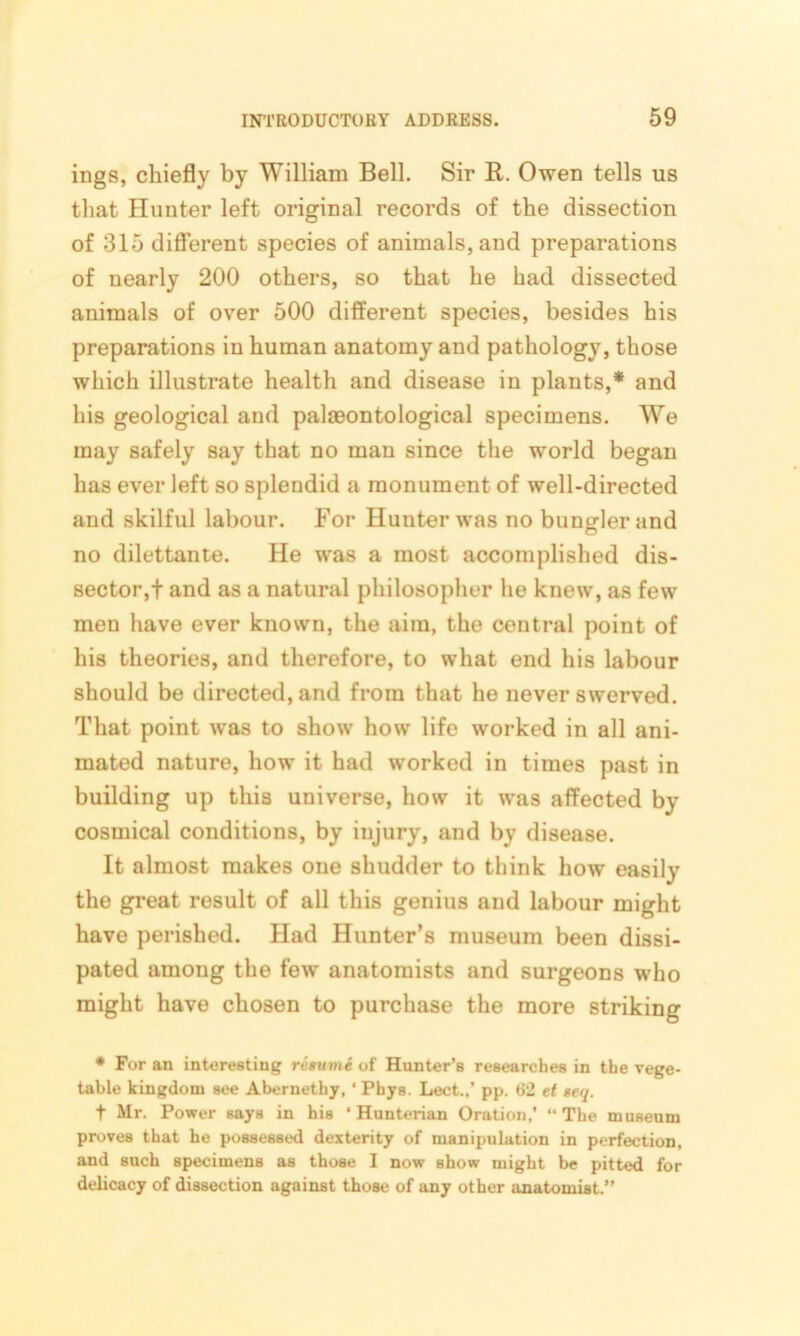 ings, chiefly by William Bell. Sir R. Owen tells us that Hunter left original records of the dissection of 315 different species of animals, and preparations of nearly 200 others, so that he had dissected animals of over 500 different species, besides his preparations in human anatomy and pathology, those which illustrate health and disease in plants,* and his geological and palaeontological specimens. We may safely say that no man since the world began has ever left so splendid a monument of well-directed and skilful labour. For Hunter was no bungler and no dilettante. He was a most accomplished dis- sector,! and as a natural philosopher he knew, as fewr men have ever known, the aim, the central point of his theories, and therefore, to what end his labour should be directed, and from that he never swerved. That point wras to show' how life worked in all ani- mated nature, how it had worked in times past in building up this universe, how it wras affected by cosmical conditions, by injury, and by disease. It almost makes one shudder to think how easily the great result of all this genius and labour might have perished. Had Hunter’s museum been dissi- pated among the few anatomists and surgeons who might have chosen to purchase the more striking * For an interesting resume of Hunter’s researches in the vege- table kingdom see Abernethy, ‘ Phys. Lect..’ pp. t>2 et seq. f Mr. Power says in his ‘Hunterian Oration,’ “The museum proves that he possessed dexterity of manipulation in perfection, and such specimens as those I now show might be pitted for delicacy of dissection against those of any other anatomist.”