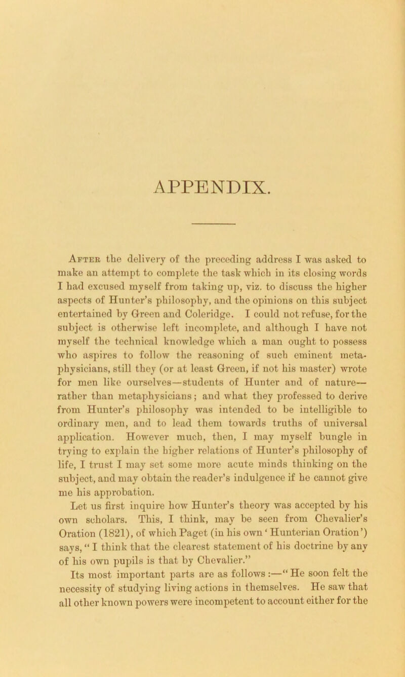 APPENDIX. After tlie delivery of the preceding address I was asked to make an attempt to complete the task which in its closing words I had excused myself from taking up, viz. to discuss the higher aspects of Hunter’s philosophy, and the opinions on this subject entertained by Green and Coleridge. I could not refuse, for the subject is otherwise left incomplete, and although I have not myself the technical knowledge which a man ought to possess who aspires to follow the reasoning of such eminent meta- physicians, still they (or at least Green, if not his master) wrote for men like ourselves—students of Hunter and of nature— rather than metaphysicians; and what they professed to derive from Hunter’s philosophy was intended to be intelligible to ordinary men, and to lead them towards truths of universal application. However much, then, I may myself bungle in trying to explain the higher relations of Hunter’s philosophy of life, I trust I may set some more acute minds thiuking on the subject, and may obtain the reader’s indulgence if he cannot give me his appi'obation. Let us first inquire how Hunter’s theory was accepted by his own scholars. This, I think, may be seen from Chevalier’s Oration (1821), of which Paget (in his own ‘ Hunterian Oration’) savs, “ I think that the clearest statement of his doctrine by anv of his own pupils is that by Chevalier.” Its most important parts are as follows :—“ He soon felt the necessity of studying living actions in themselves. He saw that all other known powers were incompetent to account either for the