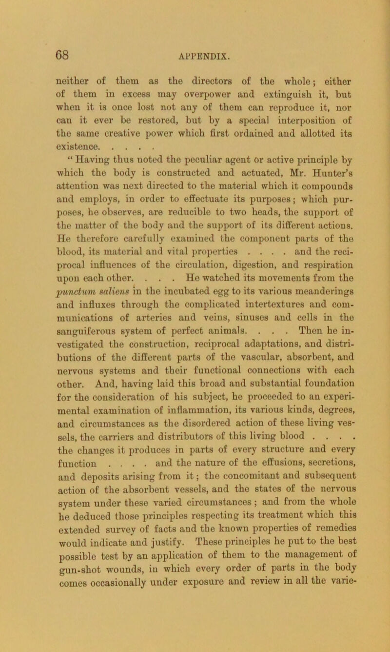 neither of them as the directors of the whole; either of them in excess may overpower and extinguish it, but when it is once lost not any of thorn can reproduce it, nor can it ever be restored, but by a special interposition of the same creative power which first ordained and allotted its existence “ Having thus noted the peculiar agent or active principle by which the body is constructed and actuated, Mr. Hunter’s attention was next directed to the material which it compounds and employs, in order to effectuate its purposes; which pur- poses, he observes, are reducible to two heads, the support of the matter of the body and the support of its different actions. He therefore carefully examined the component parts of the blood, its material and vital properties .... and the reci- procal influences of the circulation, digestion, and respiration upon each other. . . . He watched its movements from the punctum mliens in the incubated egg to its various meanderings and influxes through the complicated intertextures and com- munications of arteries and veins, sinuses and cells in the sanguiferous system of perfect animals. . . . Then he in- vestigated the construction, reciprocal adaptations, and distri- butions of the different parts of the vascular, absorbent, and nervous systems and their functional connections with each other. And, having laid this broad and substantial foundation for the consideration of his subject, he proceeded to an experi- mental examination of inflammation, its various kinds, degrees, and circumstances as the disordered action of these living ves- sels, the carriers and distributors of this living blood .... the changes it produces in parts of every structure and every function .... and the nature of the effusions, secretions, and deposits arising from it; the concomitant and subsequent action of the absorbent vessels, and the states of the nervous system under these varied circumstances; and from the whole he deduced those principles respecting its treatment which this extended survey of facts and the known properties of remedies would indicate and justify. These principles he put to the best possible test by an application of them to the management of gun-shot wounds, in which every order of parts in the body comes occasionally under exposure and review in all the varie-