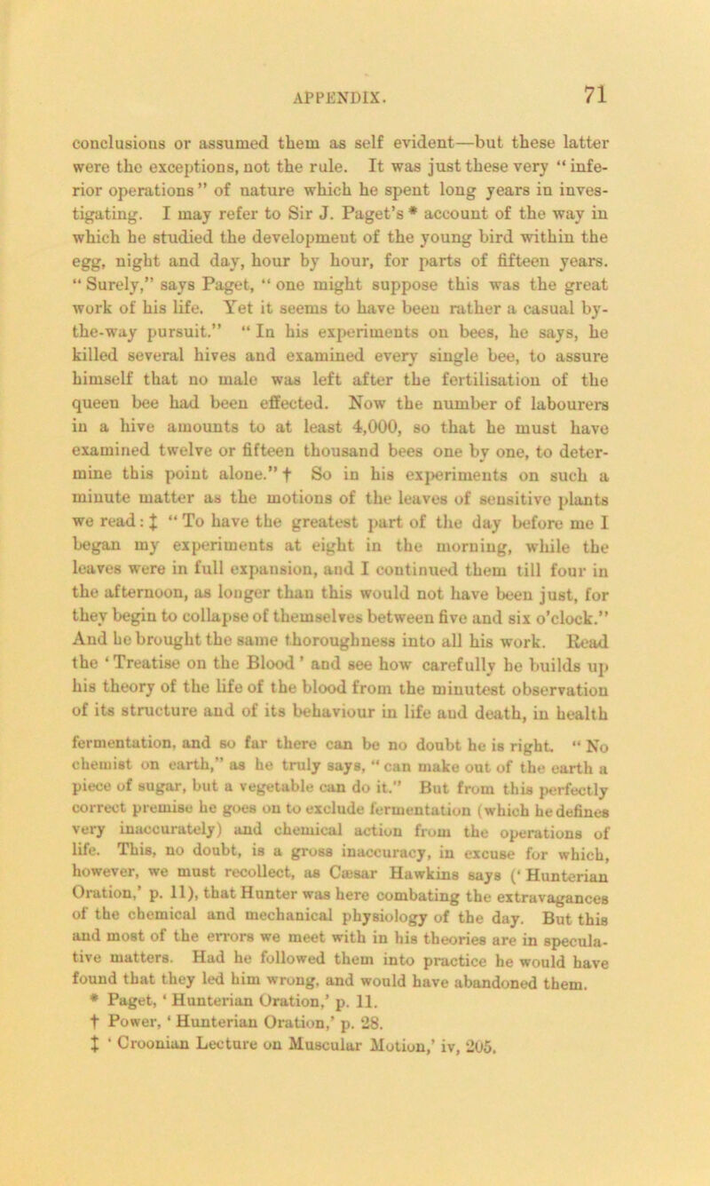 conclusions or assumed them as self evident—but these latter were the exceptions, not the rule. It was just these very “ infe- rior operations ” of nature which he spent long years in inves- tigating. I may refer to Sir J. Paget’s * account of the way in which he studied the development of the young bird within the egg, night and day, hour by hour, for parts of fifteen years. “ Surely,” says Paget, “ one might suppose this was the great work of his life. Yet it seems to have beeu rather a casual by- the-way pursuit.” “ In his experiments on bees, he says, he killed several hives and examined every single bee, to assure himself that no male was left after the fertilisation of the queen bee had been effected. Now the number of labourers in a hive amounts to at least 4,000, so that he must have examined twelve or fifteen thousand bees one bv one, to deter- mine this point alone.” f So in his experiments on such a minute matter as the motions of the leaves of sensitive plants we read: J “To have the greatest part of the day before me I began my experiments at eight in the morning, while the leaves were in full expansion, and I continued them till four in the afternoon, as longer than this would not have been just, for they begin to collapse of themselves between five and six o’clock.” And be brought the same thoroughness into all his work. Read the ‘Treatise on the Blood’ and see how carefully he builds up his theory of the life of the blood from the minutest observation of its structure and of its behaviour in life aud death, in health fermentation, and so far there can be no doubt he is right. “ No chemist on earth,” as he truly says, “can make out of the earth a piece of sugar, but a vegetable can do it.” But from this perfectly correct premise he goes on to exclude fermentation (which he defines very inaccurately) and chemical action from the operations of life. This, no doubt, is a gross inaccuracy, in excuse for which, however, we must recollect, as Cmsar Hawkins says (‘ Hunterian Oration,’ p. 11), that Hunter was here combating the extravagances of the chemical and mechanical physiology of the day. But this aud most of the errors we meet with in his theories are in specula- tive matters. Had he followed them into practice he would have found that they led him wrong, and would have abandoned them. * Paget, ‘ Hunterian Oration,’ p. 11. t Power, ‘ Hunterian Oration,’ p. 28. x ‘ Croouian Lecture on Muscular Motion,’ iv, 2l)5.