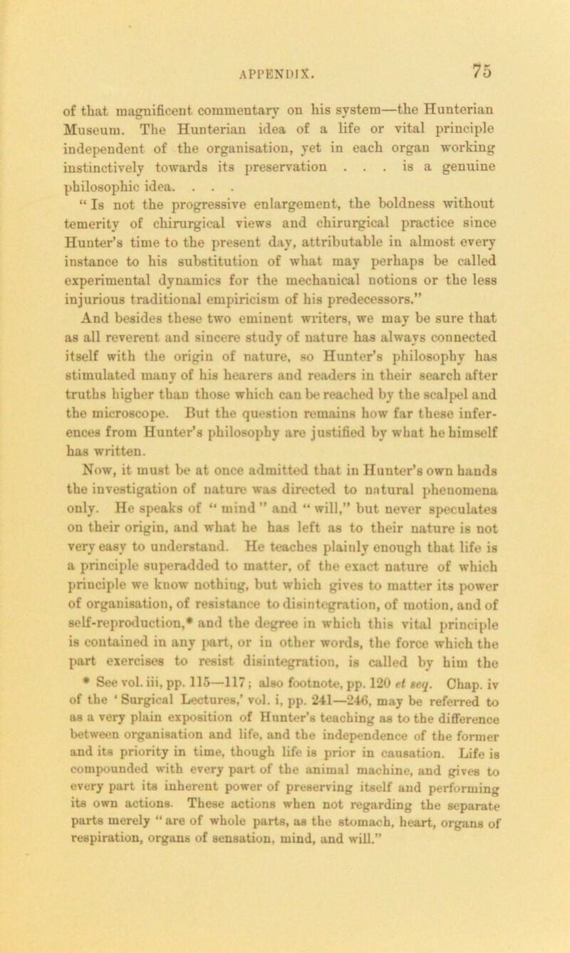 of that magnificent, commentary on his system—the Hunterian Museum. The Hunterian idea of a life or vital principle independent of the organisation, yet in each organ working instinctively towards its preservation ... is a genuine philosophic idea. . . . “ Is not the progressive enlargement, the boldness without temerity of chirurgical views and chirurgical practice since Hunter’s time to the present day, attributable in almost every instance to his substitution of what may perhaps be called experimental dynamics for the mechanical notions or the less injurious traditional empiricism of his predecessors.” And besides these two eminent writers, we may be sure that as all reverent and sincere study of nature has always connected itself with the origin of nature, so Hunter’s philosophy has stimulated many of his hearers and readers in their search after truths higher than those which can be reached by the scalpel and the microscope. But the question remains how far these infer- ences from Hunter’s philosophy are justified by what he himself has written. Now, it must be at once admitted that in Hunter’s own hands the investigation of nature was directed to natural phenomena only. He speaks of “ mind ” and “ will,” but never speculates on their origin, and what he has left as to their nature is not very easy to understand. He teaches plainly enough that life is a principle superadded to matter, of the exact nature of which principle we know nothiug, but which gives to matter its power of organisation, of resistance to disintegration, of motion, and of self-reproduction,* and the degree in which this vital principle is contained in any part, or in other words, the force which the part exercises to resist disintegration, is called by him the * See vol. iii, pp. 115—117; also footnote, pp. 120 et eeq. Chap, iv of the ‘Surgical Lectures,’ vol. i, pp. 241—246, may be referred to as a very plain exposition of Hunter’s teaching as to the difference between organisation and life, and the independence of the former and its priority in time, though life is prior in causation. Life is compounded with every part of the animal machine, and gives to every part its inherent power of preserving itself and performing its own actions. These actions when not regarding the separate parts merely “ are of whole parts, as the stomach, heart, organs of respiration, organs of sensation, mind, and will.”