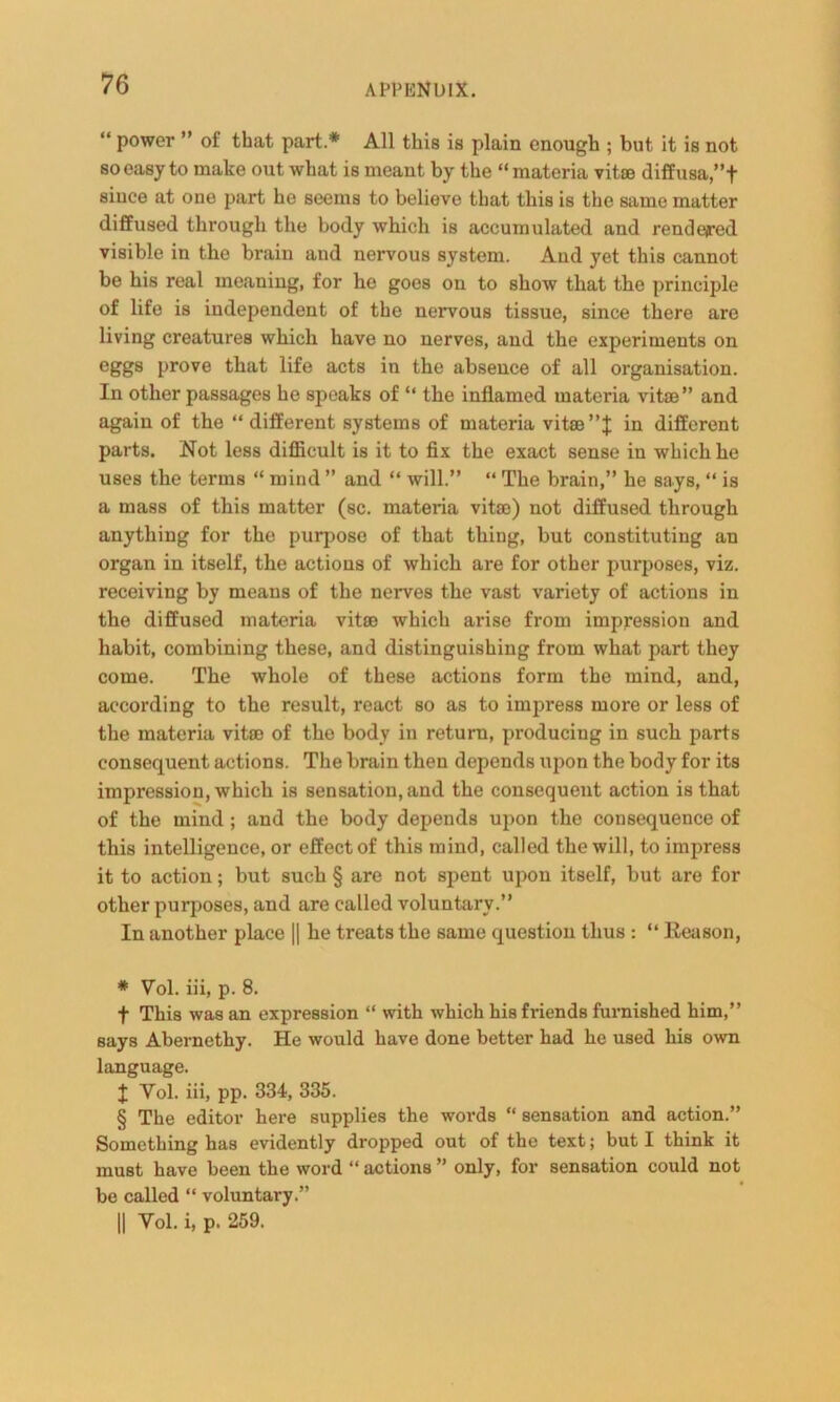 “ power ” of that part * * * § All this is plain enough ; but it is not so easy to make out what is meant by the “materia vitas diffusa ,”f since at one part he seems to believe that this is the same matter diffused through the body which is accumulated and rende/red visible in the brain and nervous system. And yet this cannot be his real meaning, for he goes on to show that the principle of life is independent of the nervous tissue, since there are living creatures which have no nerves, and the experiments on eggs prove that life acts in the absence of all organisation. In other passages he speaks of “ the inflamed materia vitae” and again of the “ different systems of materia vitae in different parts. Not less difficult is it to fix the exact sense in which he uses the terms “ mind ” and “ will.” “ The brain,” he says, “ is a mass of this matter (sc. materia vitae) not diffused through anything for the purpose of that thing, but constituting an organ in itself, the actions of which are for other purposes, viz. receiving by means of the nerves the vast variety of actions in the diffused materia vitae which arise from impression and habit, combining these, and distinguishing from what part they come. The whole of these actions form the mind, and, according to the result, react so as to impress more or less of the materia vitae of the body in return, producing in such parts consequent actions. The brain then depends upon the body for its impression, which is sensation, and the consequent action is that of the mind; and the body depends upon the consequence of this intelligence, or effect of this mind, called the will, to impress it to action; but such § are not spent upon itself, but are for other purposes, and are called voluntary.” In another place || he treats the same question thus : “ Reason, * Yol. iii, p. 8. f This was an expression “ with which his friends furnished him,” says Abernethy. He would have done better had he used his own language. | Yol. iii, pp. 334, 335. § The editor here supplies the words “ sensation and action.” Something has evidently dropped out of the text; but I think it must have been the word “actions” only, for sensation could not be called “ voluntary.” || Yol. i, p. 259.