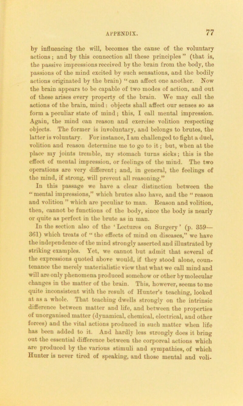 by influencing the will, becomes the cause of the voluntary actions ; and by this connection all these principles ” (that is, the passive impressions received by the brain from the body, the passions of the mind excited by such sensations, and the bodily actions originated by the brain) “ can affect one another. Now the brain appears to be capable of two modes of action, and out of these arises every property of the brain. We may call the actions of the brain, mind: objects shall affect our senses so as form a peculiar state of mind; this, I call mental impression. Again, the mind can reason and exercise volition respecting objects. The former is involuntary, and belongs to brutes, the latter is voluntary. For instance, I am challenged to fight a duel, volition and reason determine me to go to it; but, when at the place my joints tremble, my stomach turns sicks; this is the effect of mental impression, or feelings of the mind. The two operations are very different; and, in general, the feelings of the mind, if strong, will prevent all reasoning.” In this passage we have a clear distinction between the “ mental impressions,” which brutes also have, and the “ reason and volition ” which are peculiar to man. Reason and volition, then, cannot be functions of the body, since the body is nearly or quite as perfect in the brute as in man. In the section also of the ‘ Lectures on Surgery ’ (p. 359— 361) which treats of “ the effects of mind on diseases,” we have the independence of the mind strongly asserted and illustrated by strikiug examples. Yet, we cannot but admit that several of the expressions quoted above would, if they stood alone, coun- tenance the merely materialistic view that what we call mind and will are only phenomena produced somehow or other by molecular changes in the matter of the brain. This, however, seems tome quite inconsistent with the result of Hunter’s teaching, looked at as a whole. That teaching dwells strongly on the intrinsic difference between matter and life, and between the properties of unorganised matter (dynamical, chemical, electrical, and other forces) and the vital actions produced in such matter when life has been added to it. And hardly less strongly does it bring out the essential difference between the corporeal actions which are produced by the various stimuli and sympathies, of which Hunter is never tired of speaking, and those mental and voli-