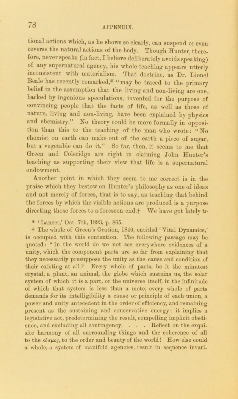 APPENDIX. tional actions which, as he shows so clearly, can suspend or even reverse the natural actions of the body. Though Hunter, there- fore, never speaks (in fact, I believe deliberately avoids speaking) of any supernatural agency, his whole teaching appears utterly inconsistent with materialism. That doctrine, as Dr. Lionel Beale has recently remarked,* “may be traced to the primary belief in the assumption that the living and non-living are one, backed by ingenious speculations, invented for the purpose of convincing people that the facts of life, as well as those of nature, living and non-living, have been explained by physics and chemistry.” No theory could be more formally in opposi- tion than this to the teaching of the man who wrote: “ No chemist on earth can make out of the earth a piece of sugar, but a vegetable can do it,” So far, then, it seems to me that Green and Coleridge are right in claiming John Hunter’s teaching as supporting their view that life is a supernatural endowment. Another point in which they seem to me correct is in the praise which they bestow on Hunter’s philosophy as one of ideas and not merely of forces, that is to say, as teaching that behind the forces by which the visible actions are produced is a purpose directing those forces to a foreseen end.f We have got lately to # 1 Lancet,’ Oct. 7th, 1893, p. 865. f The whole of Green’s Oration, 1840, entitled ‘Vital Dynamics,’ is occupied with this contention. The following passage may be quoted: “ In the world do we not see everywhere evidences of a unity, which the component parts are so far from explaining that they necessarily presuppose the unity as the cause and condition of their existing at all ? Every whole of parts, be it the minutest crystal, a plant, an animal, the globe which sustains us, the solar system of which it is a part, or the universe itself, in the infinitude of which that system is less than a mote, every whole of parts demands for its intelligibility a cause or principle of each union, a power and unity antecedent in the order of efficiency, and remaining present as the sustaining and conservative energy; it implies a legislative act, predetermining the result, compelling implicit obedi- ence, and excluding all contingency. . . . Reflect on the exqui- site harmony of all surrounding things and the coherence of all to the Koa/xog, to the order and beauty of the world! How else could a whole, a system of manifold agencies, result in sequence invari-