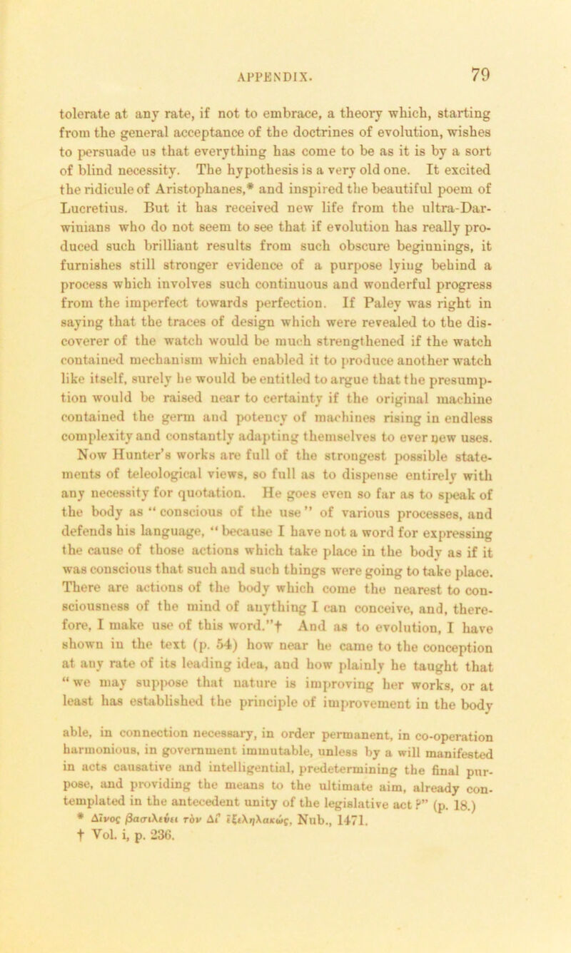 tolerate at any rate, if not to embrace, a theory which, starting from the general acceptance of the doctrines of evolution, wishes to persuade us that everything has come to be as it is by a sort of blind necessity. The hypothesis is a very old one. It excited the ridicule of Aristophanes,* and inspired the beautiful poem of Lucretius. But it has received new life from the ultra-Dar- winians who do not seem to see that if evolution has really pro- duced such brilliant results from such obscure beginnings, it furnishes still stronger evidence of a purpose lying behind a process which involves such continuous and wonderful progress from the imperfect towards perfection. If Paley was right in saying that the traces of design which were revealed to the dis- coverer of the watch would be much strengthened if the watch contained mechanism which enabled it to produce another watch like itself, surely be would be entitled to argue that the presump- tion would be raised near to certainty if the original machine contained the germ and potency of machines rising in endless complexity and constantly adapting themselves to ever new uses. Now Hunter’s works are full of the strongest possible state- ments of teleological views, so full as to dispense entirely with any necessity for quotation. He goes even so far as to speak of the body as “ conscious of the use ” of various processes, and defends his language, “ because I have not a word for expressing the cause of those actions which take place in the body as if it was conscious that such and such things were going to take place. There are actions of the body which come the nearest to con- sciousness of the mind of auything I can conceive, and, there- fore, I make use of this word.”f And as to evolution, I have shown in the text (p. 54) how near he came to the conception at any rate of its leading idea, and how plainly he taught that “ we may suppose that nature is improving her works, or at least has established the principle of improvement in the bodv able, in connection necessary, in order permanent, in co-operation harmonious, in government immutable, unless by a will manifested in acts causative and intelligential, predetermining the final pur- pose, and providing the means to the ultimate aim, already con- templated in the antecedent unity of the legislative act P” (p. 18.) * AIvoc fiaariXivu rov Af <£tXqXaiewc, Nub., 1471. t Vol. i, p. 236.