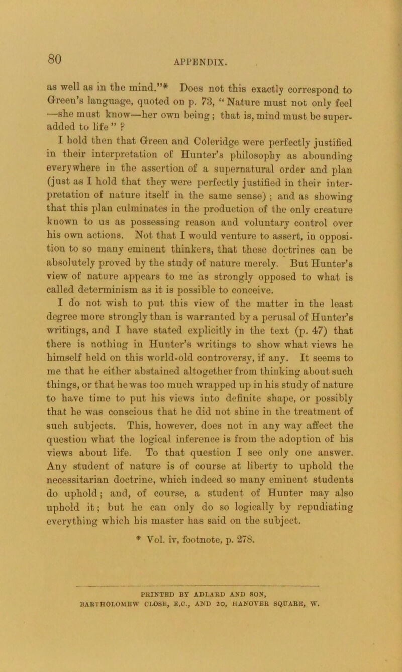 as well as in the mind.”* Does not this exactly correspond to Green’s language, quoted on p. 73, “Nature must not only feel she must know—her own being ; that is, mind must be super- added to life ” ? I hold then that Green and Coleridge were perfectly justified in their interpretation of Hunter’s philosophy as abounding everywhere in the assertion of a supernatural order and plan (just as I hold that they were perfectly justified in their inter- pretation of nature itself in the same sense) ; and as showing that this plan culminates in the production of the only creature known to us as possessing reason and voluntary control over his own actions. Not that I would venture to assert, in opposi- tion to so many eminent thinkers, that these doctrines cau be absolutely proved by the study of nature merely. But Hunter’s view of nature appears to me as strongly opposed to what is called determinism as it is possible to conceive. I do not wish to put this view of the matter in the least degree more strongly than is warranted by a perusal of Hunter’s ■writings, and I have stated explicitly in the text (p. 47) that there is nothing in Hunter’s writings to show what views he himself held on this world-old controversy, if any. It seems to me that he either abstained altogether from thinking about such things, or that he was too much wrapped up in his study of nature to have time to put his views into definite shape, or possibly that he was conscious that he did not shine in the treatment of such subjects. This, however, does not in any way affect the question what the logical inference is from tbe adoption of his views about life. To that question I see only one answer. Any student of nature is of course at liberty to uphold the necessitarian doctrine, which indeed so many eminent students do uphold; and, of course, a student of Hunter may also uphold it; but he can only do so logically by repudiating everything which his master has said on the subject. * Vol. iv, footnote, p. 278. PEINTKD BT AD LA ED AND SON, DAB'I HOI.OMEW CLOSE, E.C., AND 20, IIANOVEB SQUABK, W.