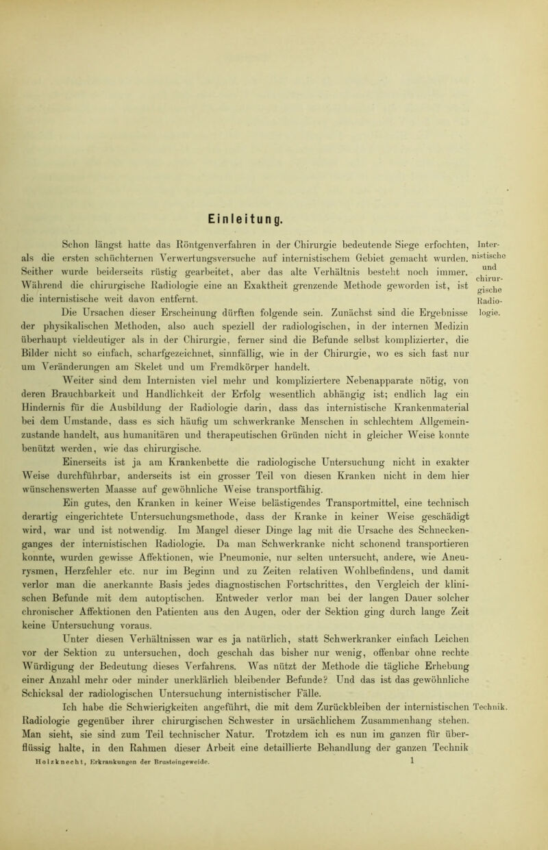 Einleitung. Schon längst hatte das Röntgen verfahren in der Chirurgie bedeutende Siege erfochten, als die ersten schüchternen YerWertungsversuche auf internistischem Gebiet gemacht wurden. Seither wurde beiderseits rüstig gearbeitet, aber das alte Verhältnis besteht noch immer. Während die chirurgische Radiologie eine an Exaktheit grenzende Methode geworden ist, ist die internistische weit davon entfernt. Die Ursachen dieser Erscheinung dürften folgende sein. Zunächst sind die Ergebnisse der physikalischen Methoden, also auch speziell der radiologischen, in der internen Medizin überhaupt vieldeutiger als in der Chirurgie, ferner sind die Befunde selbst komplizierter, die Bilder nicht so einfach, scharfgezeichnet, sinnfällig, wie in der Chirurgie, wo es sich fast nur um Veränderungen am Skelet und um Fremdkörper handelt. Weiter sind dem Internisten viel mehr und kompliziertere Nebenapparate nötig, von deren Brauchbarkeit und Handlichkeit der Erfolg wesentlich abhängig ist; endlich lag ein Hindernis für die Ausbildung der Radiologie dari)i, dass das internistische Krankenmaterial bei dem Umstande, dass es sich häufig um schwerkranke Menschen in schlechtem Allgemein- zustande handelt, aus humanitären und therapeutischen Gründen nicht in gleicher Weise konnte benützt werden, wie das chirurgische. Einerseits ist ja am Krankenbette die radiologische Untersuchung nicht in exakter Weise durchführbar, anderseits ist ein grosser Teil von diesen Kranken nicht in dem hier wünschenswerten Maasse auf gewöhnliche Weise transportfähig. Ein gutes, den Kranken in keiner Weise belästigendes Transportmittel, eine technisch derartig eingerichtete Untersuchungsmethode, dass der Kranke in keiner Weise geschädigt wird, war und ist notwendig. Im Mangel dieser Dinge lag mit die Ursache des Schnecken- ganges der internistischen Radiologie. Da man Schwerkranke nicht schonend transportieren konnte, wurden gewisse Affektionen, wie Pneumonie, nur selten untersucht, andere, wie Aneu- rysmen, Herzfehler etc. nur im Beginn und zu Zeiten relativen Wohlbefindens, und damit verlor man die anerkannte Basis jedes diagnostischen Fortschrittes, den Vergleich der klini- schen Befunde mit dem autoptischen. Entweder verlor man bei der langen Dauer solcher chronischer Affektionen den Patienten aus den Augen, oder der Sektion ging durch lange Zeit keine Untersuchung voraus. Unter diesen Verhältnissen war es ja natürlich, statt Schwerkranker einfach Leichen vor der Sektion zu untersuchen, doch geschah das bisher nur wenig, offenbar ohne rechte Würdigung der Bedeutung dieses Verfahrens. Was nützt der Methode die tägliche Erhebung einer Anzahl mehr oder minder unerklärlich bleibender Befunde? Und das ist das gewöhnliche Schicksal der radiologischen Untersuchung internistischer Fälle. Ich habe die Schwierigkeiten angeführt, die mit dem Zurückbleiben der internistischen Radiologie gegenüber ihrer chirurgischen Schwester in ursächlichem Zusammenhang stehen. Man sieht, sie sind zum Teil technischer Natur. Trotzdem ich es nun im ganzen für übei-- flüssig halte, in den Rahmen dieser Arbeit eine detaillierte Behandlung der ganzen Technik IIo 1 zk n ech t, Krkrankungon der Prusteingeweide. 1 Intei’- nistische und chirur- gische Radio- logie. Technik.