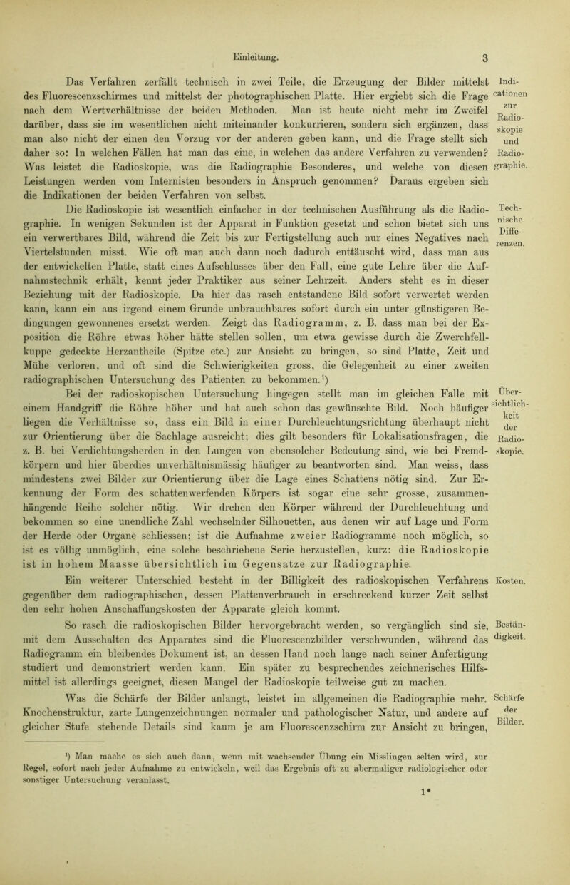 Das Verfahren zerfällt technisch in zwei Teile, die Erzeugung der Bilder mittelst des Fluorescenzschirmes und mittelst der photographischen Platte. Hier ergiebt sich die Fx'age nach dem Wertverhältnisse der beiden Methoden. Man ist heute nicht mehr im Zweifel darüber, dass sie im wesentlichen nicht miteinander konkurrieren, sondern sich ergänzen, dass man also nicht der einen den Vorzug vor der anderen geben kann, und die Frage stellt sich daher so; In welchen Fällen hat man das eine, in welchen das andere Verfahren zu verwenden? Was leistet die Radioskopie, was die Radiographie Besonderes, und welche von diesen Leistungen werden vom Internisten besonders in Anspruch genommen? Daraus ergeben sich die Indikationen der beiden Verfahren von selbst. Die Radioskopie ist wesentlich einfacher in der technischen Ausführung als die Radio- graphie. In wenigen Sekunden ist der Apparat in Funktion gesetzt und schon bietet sich uns ein verwertbares Bild, während die Zeit bis zur Fertigstellung auch nur eines Negatives nach Viertelstunden misst. Wie oft man auch dann noch dadurch enttäuscht wird, dass man aus der entwickelten Platte, statt eines Aufschlusses über den Fall, eine gute Lehre über die Auf- nahmstechnik erhält, kennt jeder Praktiker aus seiner Lelu'zeit. Anders steht es in dieser Beziehung mit der Radioskopie. Da hier das rasch entstandene Bild sofort verwertet werden kann, kann ein aus irgend einem Grunde unbrauchbares sofort durch ein unter günstigeren Be- dingungen gewonnenes ersetzt werden. Zeigt das Radiogramm, z. B. dass man bei der Ex- position die Röhre etwas höher hätte stellen sollen, um etwa gewisse durch die Zwerchfell- kuppe gedeckte Herzantheile (Spitze etc.) zur Ansicht zu bringen, so sind Platte, Zeit und Mühe verloren, und oft sind die Schwierigkeiten gross, die Gelegenheit zu einer zweiten radiographischen Untersuchung des Patienten zu bekommen.’) Bei der radioskopischen Untersuchung hingegen stellt man im gleichen Falle mit einem Handgriff die Röhre höher und hat auch schon das gewünschte Bild. Noch häufiger liegen die Verhältnisse so, dass ein Bild in einer Durchleuchtungsrichtung überhaupt nicht zur Orientierung über die Sachlage ausreicht; dies gilt besonders für Lokalisationsfragen, die z. B. bei Verdichtungsherden in den Lungen von ebensolcher Bedeutung sind, wie bei Fremd- körpern und hier überdies unverhältnismässig häufiger zu beantworten sind. Man weiss, dass mindestens zwei Bilder zur Orientierung; über die Lage eines Schattens nötig sind. Zur Er- kennung der Form des schatten werfenden Körpers ist sogar eine sehr grosse, zusammen- hängende Reihe solcher nötig. Wir drehen den Körper während der Durchleuchtung und bekommen so eine unendliche Zahl wechselnder Silhouetten, aus denen wir auf Lage und Form der Herde oder Organe schliessen; ist die Aufnahme zweier Radiogramme noch möglich, so ist es völlig unmöglich, eine solche beschriebene Serie herzustellen, kurz: die Radioskopie ist in hohem Maasse übersichtlich im Gegensätze zur Radiographie. Ein weiterer Unterschied besteht in der Billigkeit des radioskopischen Verfahrens gegenüber dem radiographischen, dessen Plattenverbrauch in erschreckend kurzer Zeit selbst den sehr hohen Anschaffungskosten der Apparate gleich kommt. So rasch die radioskopischen Bilder hervorgebracht werden, so vergänglich sind sie, mit dem Ausschalten des Apparates sind die Fluorescenzbilder verschwunden, während das Radiogramm ein bleibendes Dokument ist, an dessen Hand noch lange nach seiner Anfertigung studiert und demonstriert werden kann. Ein später zu besprechendes zeichnerisches Hilfs- mittel ist allerdings geeignet, diesen Mangel der Radioskopie teilweise gut zu machen. Was die Schärfe der Bilder anlangt, leistet im allgemeinen die Radiographie mehr. Knochenstruktur, zarte Lungenzeichnungen normaler und pathologischer Natur, und andere auf gleicher Stufe stehende Details sind kaum je am Fluorescenzscliirm zur Ansicht zu bringen. ’) Man mache es sich auch dann, wenn mit wachsender Übung ein Misslingen selten wird, zur Kegel, sofort nach jeder Aufnahme zu entwickeln, weil das Ergebnis oft zu abermaliger radiologischer oder sonstiger Untersuchung veranlasst. Indi- cationen zur Radio- skopie und Radio- graphie. Tech- nische Difi'e- renzen. Über- sichtlich- keit der Radio- skopie. Kosten. Bestän- digkeit. Schärfe der Bilder. 1*