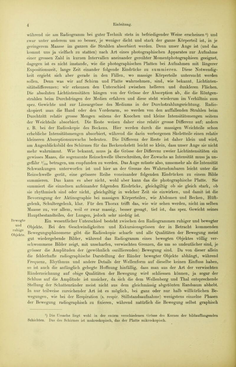 Bewegte und ruhige Objekte. während sie am Radiogramni hei guter Technik stets in befriedigender Weise erscheinen •) und zwar unter anderem um so besser, je weniger dicht und stark der ganze Körperteil ist, in je geringerem Maasse im ganzen die Strahlen absorbiert werden. Denn unser Auge ist (und das kommt uns ja vielfach zu statten) nach Art eines photographischen Apparates zur Aufnahme einer grossen Zahl in kurzen Intervallen aneinander gereihter Momentphotographieen geeignet, dagegen ist es nicht imstande, wie die photographischen Platten bei Aufnahmen mit längerer Expositionszeit, lange Zeit einander folgende Eindrücke zu summieren. Diese Notwendig- keit ergiebt sich aber gerade in den Fällen, wo massige Körperteile untersucht werden sollen. Denn was wir auf Schirm und Platte wahrnehmen, sind, wie bekannt, Lichtinten- sitätsdifferenzen; wir erkennen den Unterschied zwischen helleren und dunkleren Flächen. Die absoluten Lichtintensitäten hängen von der Grösse der Absorption ab, die die Röntgen- strahlen beim Durchdringen der Medien erfahren und diese steht wiederum im Verhältnis zum spez. Gewichte und zur Lineargrösse des Mediums in der Durchstrahlungsrichtung. Radio- skopiert man die Hand oder den Vorderarm, so werden von den auffallenden Strahlen beim Durchtritt relativ grosse Mengen seitens der Knochen und kleine Intensitätsmengen seitens der Weichteile absorbiert. Die Reste weisen daher eine relativ grosse Differenz auf; anders z. ß. bei der Radioskopie des Beckens. Hier werden durch die massigen Weichteile schon erhebliche Intensitätsmengen absorbiert, während die darin verborgenen Skeletteile einen relativ kleineren Absorptionszuwachs bedeuten. Die Differenz der Reste ist daher klein und wird, am Augenblicksbild des Schirmes für das Beckenskelett leicht so klein, dass unser Auge sie nicht mehr wahrnimmt. Wie bekannt, muss ja die Grösse der Differenz zweier Lichtintensitäten ein gewisses Maass, die sogenannte Reizschwelle überschreiten, der Zuwachs an Intensität muss ja un- gefähr 1/30 betragen, um empfunden zu werden. Das Auge müsste also, umsomehr als die Intensität Schwankungen unterworfen ist und hier an der Grenze des Wahrnehmbaren leicht unter die Reizschwelle gerät, eine grössere Reihe voneinander folgenden Eindrücken zu einem Bilde summieren. Das kann es aber nicht, wohl aber kann das die photographische Platte. Sie summiert die einzelnen aufeinander folgenden Eindrücke, gleichgiltig ob sie gleich stark, ob sie rhythmisch sind oder nicht, gleichgiltig in welcher Zeit sie einwirken, und damit ist die Bevorzugung der Aktinographie bei massigen Körperteilen, wie Abdomen und Becken, Hüft- gelenk, Schultergelenk, klar. Für den Thorax trifft das, wie wir sehen werden, nicht im selben Maasse zu, vor allem, weil er zwar massig, besser gesagt, tief ist, das spez. Gewicht seines Hauptbestandteiles, der Lungen, jedoch sehr niedrig ist. Ein wesentlicher Unterschied besteht zwischen den Radiogrammen ruhiger und bewegter Objekte. Bei den Geschwindigkeiten und Exkursionsgrössen der in Betracht kommenden Bewegungsphänomene gibt die Radioskopie scharfe und alle Qualitäten der Bewegung meist gut wiedergebende Bilder, während das Radiogramm eines bewegten Objektes völlig ver- schwommene Bilder zeigt, mit unscharfen, verwischten Grenzen, die um so undeutlicher sind, je grösser die Amplituden der (gewöhnlich oszillierenden) Bewegung sind. Da von dieser allein die fehlerhafte radiographische Darstellung der Ränder bewegter Objekte abhängt, während Frequenz, Rhythmus und andere Details der Wellenform auf dieselbe keinen Einfluss haben, so ist auch die anfänglich gehegte Hoffnung hinfällig, dass man aus der Art der verwischten Ränderzeichnung auf obige Qualitäten der Bewegung wird schliessen können, ja sogar der Schluss auf die Amplitude ist unsicher, da sich die dem Wellenberg und Thal entsprechende Stellung der Schattem-änder meist nicht aus dem gleichmässig abgetönten Randsaum abhebt, ln nur teilweise zureichender Art ist es möglich, bei ganz oder nur halb willkürlichen Be- wegungen, wie bei der Respiration (s. respir. Stillstandsaufnahnie) wenigstens einzelne Phasen der Bewegung radiographisch zu fixieren, während natürlich die Bewegung selbst graphisch ') Die Ursache liegt wohl in der enorm verschiedenen (Irösse des Kornes der bildauffangenden Schichten. Das des Schirmes ist makroskopisch, das der Platte mikroskopisch.