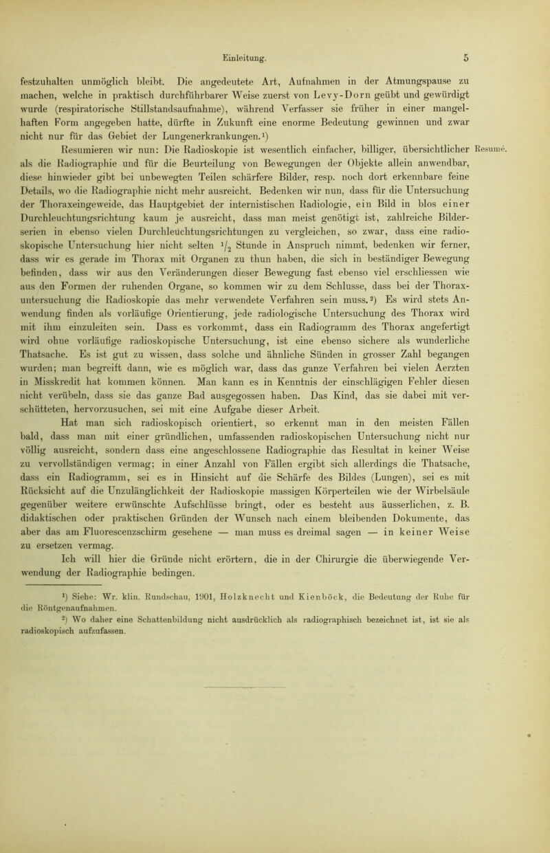 festzuhalten unmöglich hleibt. Die angedeutete Art, Aufnahmen in der Atmungspause zu machen, welche in praktisch durchführbarer Weise zuerst von Levy-Dorn geübt und gewürdigt wurde (respiratorische Stillstandsaufnahme), während Verfasser sie früher in einer mangel- haften Form angegeben hatte, dürfte in Zukunft eine enorme Bedeutung gewinnen und zwar nicht nur für das Gebiet der Lungenerkrankungen, i) Resümieren wir nun: Die Radioskopie ist wesentlich einfacher, billiger, übersichtlicher Resum als die Radiographie und für die Beurteilung von Bewegungen der Objekte allein anwendbar, diese hinwieder gibt bei unbewegten Teilen schärfere Bilder, resp. noch dort erkennbare feine Details, wo die Radiographie nicht mehr ausreicht. Bedenken wir nun, dass für die Untersuchung der Thoraxeingeweide, das Hauj:)tgebiet der internistischen Radiologie, ein Bild in blos einer Durchleuchtungsrichtung kaum je ausreicht, dass man meist genötigt ist, zahlreiche Bilder- serien in ebenso vielen Durchleüchtungsrichtungen zu vergleichen, so zwar, dass eine radio- skopische Untersuchung hier nicht selten 1/2 Stunde in Anspruch nimmt, bedenken wir ferner, dass wir es gerade im Thorax mit Organen zu thun haben, die sich in beständiger Bewegung befinden, dass wir aus den Veränderungen dieser Bewegung fast ebenso viel erschliessen wie aus den Formen der ruhenden Organe, so kommen wir zu dem Schlüsse, dass bei der Thorax- untersuchung die Radioskopie das mehr verwendete Verfahren sein muss. Es wird stets An- wendung finden als vorläufige Orientierung, jede radiologische Untersuchung des Thorax wird mit ihm einzuleiten .sein. Dass es vorkommt, dass ein Radiogramm des Thorax angefertigt wird ohne vorläufige radioskopische Untersuchung, ist eine ebenso sichere als wunderliche Thatsache. Es ist gut zu wissen, dass solche und ähnliche Sünden in gi-osser Zahl begangen wurden; man begreift dann, wie es möglich war, dass das ganze Verfahren bei vielen Aerzten in Misskredit hat kommen können. Man kann es in Kenntnis der einschlägigen Fehler diesen nicht verübeln, dass sie das ganze Bad ausgegossen haben. Das Kind, das sie dabei mit ver- schütteten, hervorzusuchen, sei mit eine Aufgabe dieser Arbeit. Hat man sich radioskojnsch orientiert, so erkennt man in den meisten Fällen bald, dass man mit einer gründlichen, umfassenden radioskopischen Untersuchung nicht nur völlig ausreicht, sondern dass eine angeschlossene Radiographie das Resultat in keiner Weise zu vervollständigen vermag; in einer Anzahl von Fällen ergibt sich allerdings die Thatsache, dass ein Radiogramm, sei es in Hinsicht auf die Schärfe des Bildes (Lungen), sei es mit Rücksicht auf die Unzulänglichkeit der Radioskopie massigen Körperteilen wie der Wirbelsäule gegenüber weitere erwünschte Aufschlüsse bringt, oder es besteht aus äusserlichen, z. B. didaktischen oder praktischen Gründen der Wunsch nach einem bleibenden Dokumente, das aber das am Fluorescenzschirm gesehene — man muss es dreimal sagen — in keiner Weise zu ersetzen vermag. Ich will hier die Gründe nicht erörtern, die in der Chirurgie die übei'wiegende Ver- wendung der Radiographie bedingen. b Siehe: Wr. klin. Rundschau, 1‘JOl, Holzknecht und Kienböck, die Bedeutung der Ruhe für die Röntgenaufnahmen. 2) Wo daher eine Schattenhildung nicht ausdrücklich als radiographisch bezeichnet ist, ist sie als radioskopisch aufzufassen.