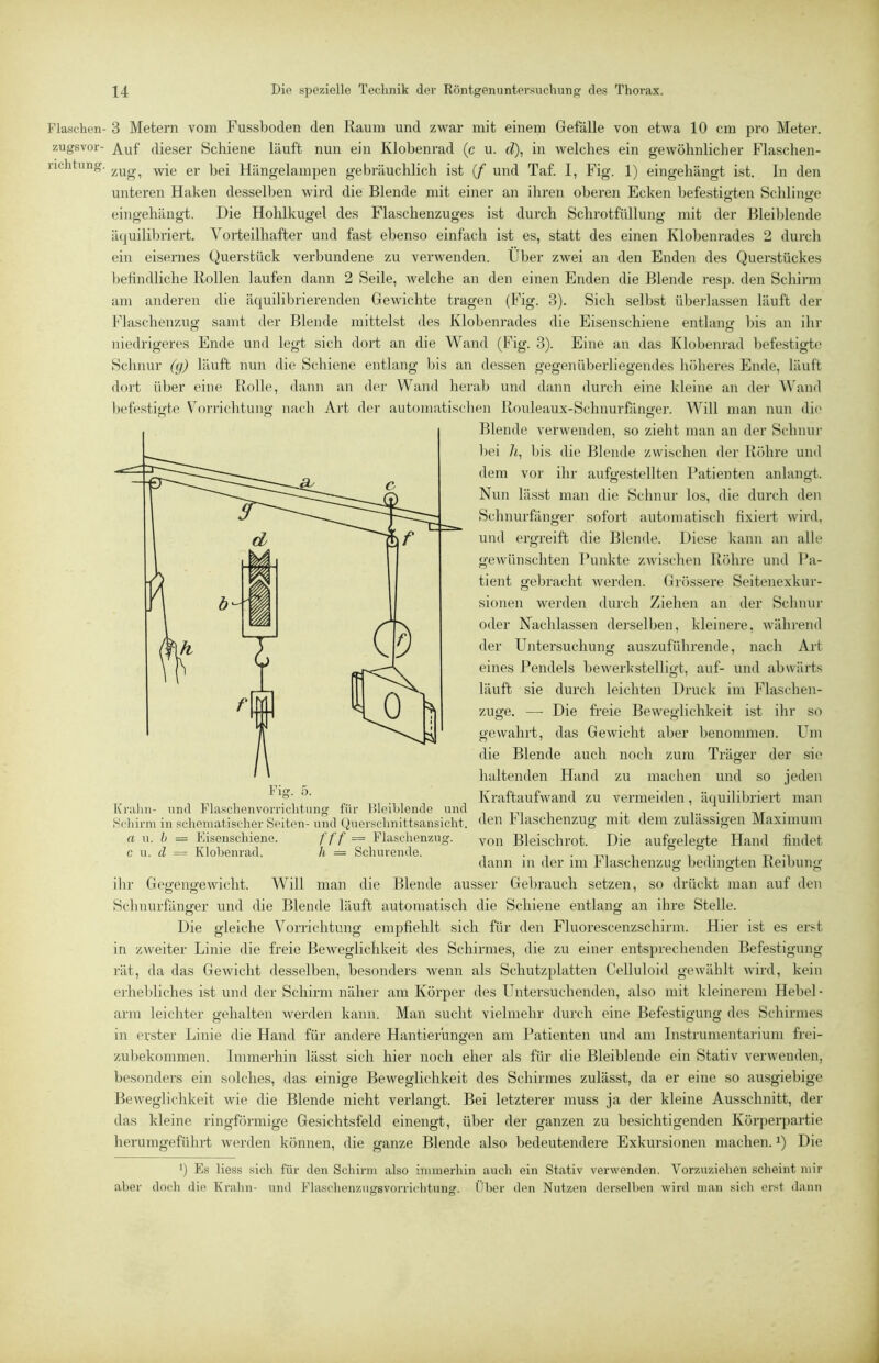 Flaschen- 3 Metern vom Fussboden den Raum und zwar mit einem Gefalle von etwa 10 cm pro Meter, zugsvor- Auf dieser Schiene läuft nun ein Klobenrad (c u. d\ in welches ein gewöhnlicher Flaschen- richtnng. Hängelampen gebräuchlich ist {f und Taf. I, Fig. 1) eingehängt ist. In den unteren Haken desselben wird die Blende mit einer an ihren oberen Ecken befestiö’ten Schlino-e O O eingehängt. Die Hohlkugel des Flaschenzuges ist durch Schrotfüllung mit der Bleil)lende äquilibriert. Vorteilhafter und fast ebenso einfach ist es, statt des einen Klobenrades 2 durch ein eisernes Querstück verbundene zu verwenden. Über zwei an den Enden des Querstückes befindliche Rollen laufen dann 2 Seile, welche an den einen Enden die Blende resp. den Schirm am anderen die äquilibrierenden Gewichte tragen (Fig. 3). Sich selbst überlassen läuft der Fhischenzug samt der Blende mittelst des Klobenrades die Eisenschiene entlanjr bis an ihr niedrigeres Ende und legt sich dort an die Wand (Fig. 3). Eine an das Klobenrad befestigte Schnur (g) läuft nun die Schiene entlang bis an dessen gegenüberliegendes höheres Ende, läuft dort üljer eine Rolle, dann an der Wand herab und dann durch eine kleine an der AN'aml l)efestigte VbuTichtung nach Art der automatischen Rouleaux-Schnurhinger. Will man nun die Blende verwenden, so zieht man an der Schnur l)ei 7i, Ijis die Blende zwischen der Röhre und dem vor ihr aufgestellten Patienten anlangt. Nun lässt man die Schnur los, die durch den Schnurfänger sofort automatisch fixiert wird, und ergreift die Blende. Diese kann an alle gewünschten Punkte zwischen Röhre und Pa- tient gebracht werden. Grössere Seitenexkur- sionen werden durch Ziehen an der Schnur oder Nachlassen derselben, kleinere, während der Untersuchung auszuführende, nach Art eines Pendels bewerkstelligt, auf- und abwärts läuft sie durch leichten Druck im Flaschen- zuge. — Die freie Beweglichkeit ist ihr so gewahrt, das Gewicht aber benommen. Um die Blende auch noch zum Träger der sie haltenden Hand zu machen und so jeden Kraftaufwand zu vermeiden, äquilibriert man Kralm- mal Flaschenvorriclilung für Hloiblende und . . Schirm in schematischer Seiten-und Quersclinittsansicht. rlaschenzug mit dem zulässigen Maximum a u. h = Fisenschiene. f t f = Flaschenzug. Bleischrot. Die aufgelegte Hand findet c u. (Z = Klohenrad. h = Schurende. . • i-n , i t , n dann in der ini hlaschenzuo- bedino-ten Reibung O O O ilir Geg’eno'ewicht. Will man die Blende ausser Gebrauch setzen, so drückt man auf den Sclniurfänger und die Blende läuft automatisch die Schiene entlang an ihre Stelle. Die gleiche Vorrichtung empfiehlt sich für den Fluorescenzschirni. Hier ist es erst in zweiter Linie die freie Beweglichkeit des Schirmes, die zu einer entsprechenden Befestigung rät, da das Gewicht desselben, besonders wenn als Schutzplatten Celluloid gewählt wird, kein erheliliches ist und der Schirm näher am Körper des Untersuchenden, also mit kleinerein Hehel- arm leichter gehalten werden kann. Man sucht vielmehr durch eine Befestigung des Schirmes in erster Linie die Hand für andere Hantierungen am Patienten und am Instrumentarium frei- zubekoninien. Iiiinierhin lässt sich hier noch eher als für die Bleiblende ein Stativ verwenden, besonders ein solches, das einige Beweglichkeit des Schirmes zulässt, da er eine so ausgiebige Beweglichkeit wie die Blende nicht verlangt. Bei letzterer muss ja der kleine Ausschnitt, der das kleine ringhirmige Gesichtsfeld einengt, über der ganzen zu besichtigenden Körperpartie herumgeführt werden können, die ganze Blende also bedeutendere Exkursionen machen. Q Die ') Es Hess sich für den Schirm also immerhin auch ein Stativ verwenden. Vorzuziehen scheint mir aber doch die Tvrahn- und Flaschenziigsvorrichtnng. Über den Nutzen denselben wird man sich erst dann