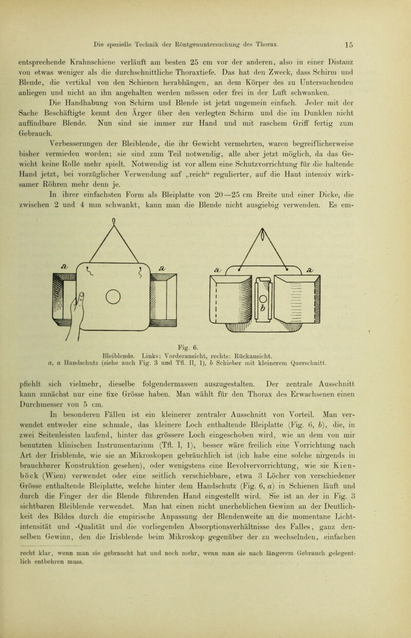 entspi’echende Krahnschiene verläuft am besten 25 cm vor der anderen, also in einer Distanz von etwas weniger als die durchschnittliche Thoraxtiefe. Das hat den Zweck, dass Schirm und Blende, die vertikal von den Schienen herabhängen, an dem Körper des zu Untersuchenden anliegen und nicht an ihn angehalten werden müssen oder frei in der Luft schwanken. Die Handhabung von Schirm und Blende ist jetzt ungemein einfach. Jeder mit der Sache Beschäftigte kennt den Arger über den verlegten Schirm und die im Dunklen nicht auffindbare Blende. Nun sind sie immer zur Hand und mit raschem Griff fertig zum Gebrauch. Verbesserungen der Bleiblende, die ihr Gewicht vermehrten, waren begreiflicherweise bisher vermieden worden; sie sind zum Teil notwendig, alle aber jetzt möglich, da das Ge- wicht keine Bolle mehr spielt. Notwendig ist vor allem eine Schutzvorrichtung für die haltende Hand jetzt, bei vorzüglicher Verwendung auf „reich“ regulierter, auf die Haut intensiv wirk- samer Röhren mehr denn je. In ihrer einfachsten Form als Bleiplatte von 20—25 cm Breite und einer Dicke, die zwischen 2 und 4 mm schwankt, kann man die Blende nicht ausgiebig verwenden. Es em- Bleiblende. Links: Vorderansicht, rechts: Rückansicht. rt, a Handscliutz (siehe auch Fig. 3 und Tfl. II, 1), h Schieber mit kleinerem Querschnitt. pfiehlt sich vielmehr, dieselbe folgeudermassen auszugestalten. Der zentrale Ausschnitt kann zunächst nur eine fixe Grösse haben. Man wählt für den Thorax des Erwachsenen einen Durchmesser von 5 cm. In besonderen Fällen ist ein kleinerer zentraler Ausschnitt von Vorteil. Man ver- wendet entweder eine schmale, das kleinere Loch enthaltende Bleiplatte (Fig. G, 5), die, in zwei Seitenleisten laufend, hinter das grössere Loch eingeschoben wird, wie an dem von mir benutzten klinischen Instrumentarium (Tfl. I, 1), besser wäre freilich eine Vorrichtung nach Art der Irisblende, wie sie an Mikroskopen gebräuchlich ist (ich habe eine solche nirgends in brauchbarer Konstruktion gesehen), oder wenigstens eine Revolvervorrichtung, wie sie Kien- böck (Wien) verwendet oder eine seitlich verschiebbare, etwa 3 Löcher von verschiedener Grösse enthaltende Bleiplatte, welche hinter dem Handschutz (Fig. 6, a) in Schienen läuft und durch die Finger der die Blende führenden Hand eingestellt wird. Sie ist an der in Fig. 3 sichtbaren Bleiblende verwendet. Man hat einen nicht unerheblichen Gewinn an der Deutlich- keit des Bildes durch die emj)irische Anpassung der Blendenweite an die momentane Licht- intensität und -(Qualität und die vorliegenden Absorptionsverhältnisse des Falles, ganz den- selben Gewinn, den die Irisblende beim Mikroskop gegenüber der zu wechselnden, einfachen recht klar, wenn man sie gebraucht hat und noch mehr, wenn man sie nach längerem Gebrauch gelegent- lich entbehren muss.