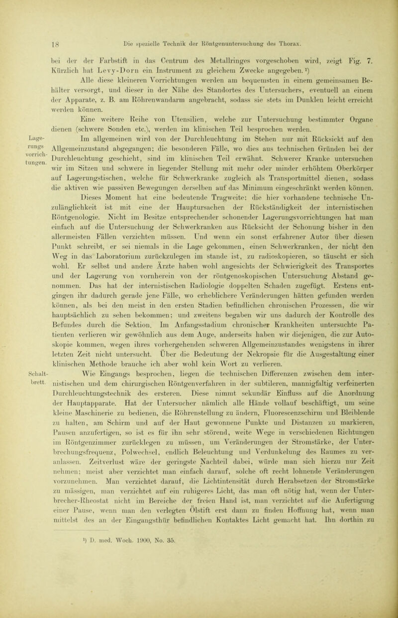 Lage- rungs Vorrich- tungen. Schalt- brctt. bei der der Farbstift in das Centrum des Metullringes vorgestdioben wird, zeigt Fig. 7. Kürzlich liat Levy-Dorn ein Instrument zu gleichem Zwecke angegeben, i) Alle diese kleineren A^orrichtungen werden am bequemsten in einem gemeinsamen Be- hälter versorgt, und diesei' in der Nähe des Standortes des Fntersuchers, eventuell an einem der Apparate, z. ß. am Köhrenwandarm angebracht, sodass sie stets im Dunklen leicht erreicht werden können. Eine weitere Keihe von Utensilien, welche zur Untersuchuntr bestimmter Ortrane dienen (schwere Sonden etc.), werden im klinischen Teil besprochen werden. Im allgemeinen wird von der Durchleuchtung im Stehen nur mit Rücksicht auf den Allgemeinzustand abgegangen; die besonderen Fälle, wo dies aus technischen Gründen bei der Durchleuchtung geschieht, sind im klinischen Teil erwähnt. Schwerer Kranke untersuchen wir im Sitzen und schwere in liegender Stellung mit mehr oder minder erhöhtem Oberkörper auf Lagerungstischen, welche für Schwerkranke zugleich als Transportmittel dienen, sodass die aktiven wie passiven Bewegungen derselben auf das Minimum eingeschränkt werden können. Dieses Moment hat eine bedeutende Tragweite: die hier vorhandene technische Un- zulänglichkeit ist mit eine der Hauptursachen der Rückständigkeit der internistischen Röntgenologie. Nicht im Besitze entsprechender schonender Lagerungsvorrichtungen hat man einfach auf die Untersuchung der Schwerkranken aus Rücksicht der Schonung bisher in den allermeisten Fällen verzichten müssen. Und wenn ein sonst erfahrener Autor über diesen Punkt schreibt, er sei niemals in die Lage gekommen, einen Schwerkranken, der nicht den Weg in das Laboratorium zurückzulegen im stände ist, zu radioskopieren, so täuscht er sich wohl. Er selbst und andere Arzte haben wohl angesichts der Schwierigkeit des Transportes und der Lagerung von vornherein von der röntgenoskopischen Untersuchung Abstand ge- nommen. Das hat der internistischen Radiologie doppelten Schaden zugefügt. Erstens ent- gingen ihr dadurch gerade jene Fälle, wo erheblichere A'eränderungen hätten gefunden werden können, als bei den meist in den ersten Stadien befindlichen chronischen Prozessen, die wir hauptsächlich zu sehen bekommen; und zweitens begaben wir uns dadurch der Kontrolle des Befundes durch die Sektion. Im Anfangsstadium chronischer Krankheiten untersuchte Pa- tienten verlieren wir gewöhnlich aus dem Auge, anderseits haben wir diejenigen, die zur Auto- skojiie kommen, wegen ihres vorhergehenden schweren Allgemeinzinstandes wenigstens in ihrer letzten Zeit nicht untersucht. Uber die Bedeutung der Nekropsie für die Ausgestaltung einer klinischen Methode brauche ich aber wohl kein Wort zu verlieren. Wie Eingangs besprochen, liegen die technischen Differenzen zwischen dem inter- nistischen und dem chirurgischen Köntgenverfahren in der subtileren, mannigfaltig verfeinerten Durchleuchtungstechnik des ersteren. Diese nimmt sekundär Einfluss auf die Anordnung der Hauptapparate. Hat der Ihitersucher nämlich alle Hände vollauf beschäftigt, um seine kleine Maschinerie zu bedienen, die Köhrenstellung zu ändern, Fluorescenzschirm und Bleiblende zu halten, am Schirm und auf der Haut gewonnene Punkte und Distanzen zu markieren, Pausen anzufertigen, so ist es für ihn sehr störend, weite Wege in verschiedenen Richtungen im Röiitgenzimmer zurücklegen zu müssen, um AAränderungen der Stromstärke, der Unter- brechimgsfrequenz, Polwechsel, endlich Beleuchtung und Verdunkelung des Raumes zu ver- anlassen. Zeitverlust wäre der geringste Nachteil dabei, würde man sich hierzu nur Zeit nehmen; meist aber verzichtet man einfach darauf, solche oft recht lohnende A^eränderungen vorzunehmen. Man verzichtet darauf, die Lichtintensität durch Herabsetzen der Stromstärke zu mässigen, man verzichtet auf ein ruhigeres Licht, das man oft nötig hat, wenn der Unter- brecher-Rlieostat nicht im Bereiche der freien Hand ist, man verzichtet auf die Anfertigung einer Pause, wenn man den verlegten Olstift erst dann zu finden Hoffnung hat, wenn man mittelst des an der Einyfaim’sthür befindlichen Kontaktes Licht gemacht hat. Ihn dorthin zu o o o b D. med. Woch. lüOO, No. 35.