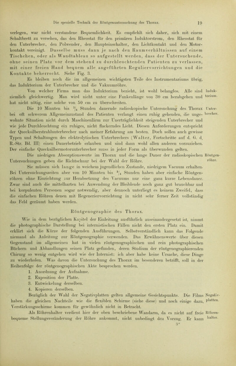 verlegen, war nicht verstandene Bequemlichkeit. Es empfiehlt sich daher, sich mit einem Schaltbrett zu versehen, das den llheostat für den primären Induktorstrom, den Rheostat für den Unterbrecher, den Polwender, den Haupteinschalter, den Lichtkontakt und den Motor- kontakt vereinigt. I)assell)e muss dann je nach den Raumverhältnissen auf einem Tischchen, oder als Wandtableau so aufgestellt werden, dass der Untersuchende, ohne seinen Platz vor dem stehend zu durchleuchtenden Patienten zu verlassen, mit einer freien Hand bequem alle angeführten Reguliervorrichtungen und die Kontakte beherrscht. Siehe Fig. 3. Es bleiben noch die im allj^emeinen wichtigsten Teile des Instrumentariums übrig, das Induktorium der Unterbrecher und die Vakuumröhre. Von welcher Firma man das Induktorium bezieht, ist wohl l)elanglos. Alle sind Induk- zieinlich gleichwertig. Man wird nicht unter eine Funkenlänge von 30 cm herabgehen und tonum. hat nicht nötig, eine solche von 50 cm zu überschreiten. Die 10 Minuten l)is ®/4 Stunden dauernde radioskopische Untersuchung des Thorax Unter- bei oft schwerem Allgemeinzustand des Patienten verlangt einen ruhig gehenden, die unge- hrecher. O O Ö O 7 o wohnte Situation nicht durch Maschinenlärm zur F^nerträglichkeit steigenden Unterbrecher und wie jede Durchleuchtung ein ruhiges, nicht flackerndes Licht. Diesen Anforderungen entspricht dei’ Quecksilberstrahlunterbrecher nach meiner Erfahrung am besten. Doch sollen auch gewisse Typen und Schaltungen des elektrolytischen Unterbrechers (Walter, Fortschritte auf d. G. d. R.-Str. Bd. HI) einen Dauerbetrieb erlauben und sind dann wohl allen anderen vorzuziehen. Der einfache Quecksill)ermotorunterbrecher muss in jeder Form als überwunden gelten. Die niedrigen Absoi-ptionswerte im Thorax und die lange Dauer der radiosko])ischen Röntgen- Untersuchungen geben die Richtschnur hei der Wahl der Röhre. röhre. Sie müssen sich lange in weichem jugendlichen Zustande, niedrigem Vacuum erhalten. B(‘i Untersuchungszeiten aljer von 10 Minuten bis */4 Stunden halben aber einfache Röntgen- röhren ohne Einrichtung zur Herabsetzung des Vacuums nur eine ganz kurze Lebensdauer. Zwar sind auch die mittelharten bei Anwendung der Bleiblende noch ganz gut brauchbar und l)ei koi-j)ulenten Personen sogar notwendig, aber dennoch unterliegt es keinem Zweifel, dass die einfachen Röhren denen mit Regeneriervorrichtung in nicht sehr ferner Zeit vollständig das Fehl geräumt haben werden. Röntgenographie des Thorax. ie in dem bezüglichen Kapitel der Einleitung ausführlich auseinandergesetzt ist, nimmt die photographische Darstellung bei internistischen Fällen nicht den ersten Platz ein. Damit erklärt sich die Kürze der folgenden Ausführungen. Selbstverständlich kann das Folgende niemand als Anleitung zur Röntgenographie verwenden. Das Erwähnenswerte über diesen Gegenstand im allgemeinen hat in vielen röntgenogra))hischen und rein photograjdiischen Büchern und Al>handlungen seinen Platz gefunden, deren Studium der röntgenographierenden Chirurg so wenig entgehen wird wie der Internist; ich al)er habe keine Ursache, diese Dinge zu wiederholen. Was davon die Untersuchung des Thorax im besonderen betrifft, soll in der Reihenfolge der röntgenograjdiischen Akte besprochen werden. 1. Anordnung der Aufnahme. 2. Exposition der Platte. 3. Entwickelung derselben. 4. Kopieren derselben. Bt'züglich der Wahl der Negativplatten gelten allgemeine Gesichtspunkte. Die Films Negativ- haben die gleichen Nachteile wie die flexiblen Schirme (siehe diese) und nocli einige dazu, ^'erstärkungsschirme kommen für gewöhnlich nicht in Betracht. Als Röhrenhalter verdient hier der ol>en beschriebene Wandarm, da es nicht auf freie Rlihren- hequeme Stellungsvei-änderung der Röhre ankommt, nicht unbedingt den Vorzug. Er kann kalter.