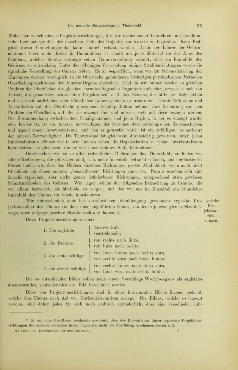 Bilder der verschiedenen Projektionsriclitungen, die wir nacheinander betrachten, um das räum- liche Ineinandergreifen der einzelnen Teile des Objektes im Geiste zu l)egreifen. Kein End- glied dieser Vorstellungsreihe kann sinnlich erfasst werden. Auch der Lehi'er der Gehirn- anatomie lehrt nicht direkt die Raumbilder: er schafft nur jenes Material vor das Auge des Schülers, welches diesem vermöge seiner Kaumvorstellung erlaubt, sich ein Raumbild des Gehirnes zu entwickeln. Unter der alleinigen Verwendung einiger Strahlenrichtungen würde die riuimliche Vorstellung des Ganzen leiden. Es ist begreiflich, wenn wir zur Schematisierung der Ergebnisse unserer vorzüglich an die Oberfläche gebundenen bisherigen physikalischen Methoden Oberflächenprojektionen der inneren Organe anstreben. Und da wir immer wieder an gleichen Punkten der Oberflächen die gleichen darunter liegenden Organteile aufsuchei\ erweist es sich von N'orteil, die genauesten senkrechten Projektionen, z. B. des Herzens, der Milz etc. festzustellen und sie nach natürlichen oder künstlichen Liniensystemen zu orientieren. Durch Perkussion und Auskultation auf der Oberfläche gewonnene Schallqualitäten nehmen ihre Bedeutung von den Punkten der Oberfläche, auf der sie erzeugt sind und müssen stets auf diese bezogen werden. Der Zusammenhang zwischen dem Schallphänomen und jener Region, in der es erzeugt wurde, oder hörbar ist, ist ein innerer, notwendiger, der zwischen dem radiologischen Aortenschatten und irgend einem Intercostalraum, auf den er geworfen wird, ist ein zufälliger, er entbehrt der inneren Notwendigkeit. Die Thoraxwand ist gleichsam durchsichtig geworden, durch jeden Interkostalraum können wir in sein Inneres sehen, die Organschatten zu jedem Interkostalraum herausleiten, sie gleichsam immer von einer anderen Seite betrachtend. Durchsuchen wir so in allen erdenklichen Richtungen das Thoraxbild, so finden wir solche Richtungen, die günstiger sind^ d. h. mehr Innenteile betrachten lassen, und ungünstigere. Ferner finden wir, dass den Bildern einzelner Richtungen grosse Ähnlichkeit, wenn auch nicht Gleichheit mit denen anderer „benachbarter“ Richtungen eigen ist. Daraus ergeben sich eine Anzahl ty})ischer, aber nicht genau definierbarer Richtungen, entsprechend etwa gewissen Schnittmethoden des Gehirns. Wir legen solche der folgenden Betrachtung zu Grunde, die vor allem bezweckt, die Methode zu zeigen, mit der wir uns im Einzelfall ein räumliches Innenbild des Thorax im Geiste konstruieren. Wir unterscheiden acht bei verschiedenem Strahlengang gewonnene typische Pro- Typische jektionsbilder des Thorax (in dem oben angeführten Sinne), von denen je zwei gleiche Strahlen- r™' wee, aber entyegeno-esetzte Strahlenrichtung haben. P jektions- . . .. i'ich- Diese Projektionsrichtungen sind: tuno-en. 1. Die sagittale 2. die frontale 3. die erste schräge 4. die zweite sclmäge I dorsoventrale, I ventrodorsale; I von rechts nach links, \ von links nach recht.s; ( von links hinten nach rechts vorn, \ von rechts vorn nach links hinten; ( von rechts hinten nach links vorn, i von links vom nach rechts hinten. Die so entstehenden Bilder sollen nach einem Vorschläge Weinbero’ers als sat^ittales dorsoventrales, ventrodorsales etc. Bild bezeichnet werden. Diese vier Projektionsrichtungen sind in einer horizontalen Ebene liegend gedacht, welche den Thorax nach Art von Horizontalschnitten zerlegt. Die Bildev, welche so erzeugt werden, sind daher jedes für sich noch dadurch veränderlich, dass eine verschieden hohe ') Es sei zum Überflüsse nochmals erwähnt, dass das Hervorheben dieser typischen Projektions- richtungen die anderen zwischen ihnen liegenden nicht als überflüssig erscheinen lassen .soll. H o 17. k M 01-h t, Erkrankungen der Rnisloingcweidc. -4
