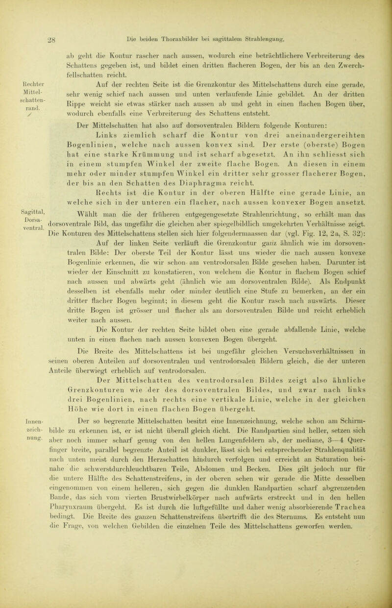 Rechter Mitlel- schatten- rand. / Sagittal, Dorsa- ventral. Innen- zeich- nung. Die beiden 'I’horaxbilder bei sagittaleni Strahlengang. iil) n-eht die Kontur rascdier nach aussen, wodurch eine heträclitlichere Verl)reiterun<r des Schattens gegeben ist, und bildet einen dritten flacheren Bogen, der Ins an den Zwerch- fellschatten reicht. Auf der rechten Seite ist die Grenzkontur des Mittelschattens durch eine gerade, sehr wenig schief nach aussen und unten verlaufende Linie gebildet. An der dritten Bippe weicht sie etwas stärker nach aussen ah und geht in einen flachen Bogen über, wodurch ebenfalls eine A'erbreiterung des Schattens entsteht. Der Mittelschatten hat also auf dorsoventralen Bildern folgende Konturen: Links ziemlich scharf die Kontur von drei aneinaudergereihten Bogenlinien, welche nach aussen konvex sind. Der erste (oberste) Bogen hat eine starke Krümmung und ist scharf ahgesetzt. An ihn schliesst sich in einem stumpfen Winkel der zweite flache Bogen. An diesen in einem mehr oder minder stumpfen Winkel ein dritter sehr grosser flacherer Bogen, der bis an den Schatten des Diaphragma reicht. Bechts ist die Kontur in der oberen Hälfte eine gerade Linie, an welche sich in der unteren ein flacher, nach aussen konvexer Bogen ansetzt. Wählt man die der früheren entgegengesetzte Strahlenrichtung, so erhält man das dorsoventrale Bild, das ungefähr die gleichen al^er spiegelbildlich umgekehi-ten Verhältnisse zeigd. Die Konturen des Mittelschattens stellen sich hier folgendermaassen dar (vgl. Fig. 12, 2 a, S. 32): Auf der linken Seite verläuft die Grenzkontur ganz ähnlich wie im dorsoven- tralen Bilde: Der oberste Teil der Kontur lässt uns wieder die nach aussen konvexe Bogenlinie erkennen, die wir schon am ventrodorsalen Bilde gesehen haben. Darunter ist wieder der Einschnitt zu konstatieren, von welchem die Kontur in flachem Bogen schief nach aussen und abwärts geht (ähnlich wie am dorsoventralen Bilde). Als Endpunkt desselben ist ebenfalls mehr oder minder deutlich eine Stufe zu bemerken, an der ein dritter flacher Bogen beginnt; in diesem geht die Kontur rasch nach auswärts. Dieser dritte Bogen ist grösser und flacher als am dorsoventralen Bilde und reicht erheblich weiter nach aussen. Die Kontur der rechten Seite bildet oben eine gerade abfallende Linie, welche unten in einen flachen nach aussen konvexen Boyeii über<>'eht. O O Die Breite des Mittelschattens ist bei uim’efähr «deichen Versuchsverhältnissen in seinen oberen Anteilen auf dorsoventralen und ventrodorsalen Bildern gleich, die der unteren Anteile überwiegt erheblich auf ventrodorsalen. Der Mittelschatten des ventrodorsalen Bildes zeigt also ähnliche Grenzkonturen wie der des dorsoventralen Bildes, und zwar nach links drei Bogenlinien, nach rechts eine vertikale Linie, welche in der gleichen Höhe wie dort in einen flachen Bogen ül^ergeht. Der so begrenzte Mittelschatten besitzt eine Innenzeichnung, welche schon am Schirni- bilde zu erkennen ist, er ist nicht überall gleich dicht. Die Kand})artien sind heller, setzen sich al)cr noch immer scharf genug von den hellen Lungenfeldern ab, der mediane, 3—4 Quer- finger breite, j)arallel begrenzte Anteil ist dunkler, lässt sich bei entsjirechender Strahlenqualität nach unten meist durch den Herzschatten hindurch verfolgen und erreicht an Saturation bei- nahe die schwerstdurchleuchtbaren Teile, Abdomen und Becken. Dies gilt jedoch nur für die untere Hälfte des Schattenstreifens, in der oberen sehen wir gerade die Mitte desselben eingenommen von einem helleren, sich gegen die dunklen Bandpartien scharf abgrenzenden Bande, das sich vom vierten Brustwirbelkörper nach aufwärts erstreckt und in den hellen Pharynxraum übergeht. Es ist durch die luftgefüllte und daher wenig absorbierende Trachea l)edingt. Die Breite des ganzen Schattenstreifens übertriflt die des Sternums. Es entsteht nun die Frage, von welchen Gebilden die einzelnen Teile des Mittelschattens geworfen werden.