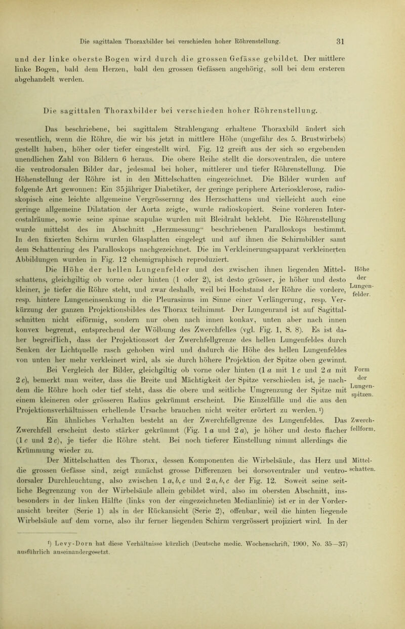 und der linke oberste Bogen wird durcli die grossen Gefässe gebildet. Der mittlere linke Bogen, bald dem Herzen, bald den grossen Gelassen angehörig, soll bei dem ersteren abgeliandelt werden. Die sagittalen Thoraxbilder bei verschieden hoher Röhrenstellung. Das beschriebene, bei sagittalem Strahlengang erhaltene Thoraxbild ändert sich wesentlich, wenn die Rölu-e, die wir bis jetzt in mittlere Höhe (ungefähr des 5. Brustwirbels) ge.stellt haben, höher oder tiefer eingestellt wird. Fig. 12 greift aus der sich so ergebenden unendlichen Zahl von Bildern 6 heraus. Die obere Reihe stellt die dorsoventralen, die untere die ventrodorsalen Bilder dar, jedesmal bei hoher, mittlerer und tiefer Rölmenstellung. Die Höhenstellung der Rölu'e ist in den Mittel schatten eingezeichnet. Die Bilder wurden auf folgende Art gewonnen: Ein 35jähriger Diabetiker, der geringe periphere Arteriosklerose, radio- skopisch eine leichte allgemeine Vergrössernng des Herzschattens und vielleicht auch eine geringe allgemeine Dilatation der Aorta zeigte, wurde radioskopiert. Seine vorderen Inter- costalräume, sowie seine s])inae scapulae wurden mit Bleidraht beklebt. Die Röhrenstellung Avurde mittelst des im Abschnitt „Herzmessung“ beschriebenen Parallosko])s bestimmt, ln den fixierten Schirm wurden Glasplatten eingelegt und auf ihnen die Schirmbilder samt dem Schattenring des Paralloskops nachgezeichnet. Die im Yerkleinerungsapparat verkleinerten Abbildungen Avurden in Fig. 12 chemigraphisch reproduziert. Die Höhe der hellen Luncrenfelder und des zwischen ihnen liegenden Mittel- Schattens, gleichgiltig ob vorne oder hinten (1 oder 2), ist desto grösser, je höher und desto kleiner, je tiefer die Rölme steht, und zwar deshalb, Aveil bei Hochstand der Röhre die vordere, re.sj). hintere Lungeneinsenkung in die Pleurasinus im Sinne einer Verlängerung, resp. Ver- kürzung der ganzen Projektionsbildes des Thorax teilnimmt. Der Lungenrand ist auf Sagittal- schnitten nicht eiförmig, sondeni nur oben nach innen konkav, unten aber nach innen konvex l)egrenzt, entsprechend der Wölbung des Zwerchfelles (vgl. Fig. 1, S. 8). Es ist da- her l)egreiflich, dass der Projektionsort der ZAverchfellgrenze des hellen Lungenfeldes durch Senken der Lichtquelle rasch gehoben Avird und dadurch die Höhe des hellen Lungenfeldes von unten her melm verkleinert Avird, als sie durch höhere Projektion der Spitze oben gewinnt. Bei Vergleich der Bilder, gleichgiltig ob vorne oder hinten (1 a mit 1 c und 2 a mit 2 c), bemerkt man Aveiter, dass die Breite und Mächtigkeit der Spitze verschieden ist, je nach- dem die Röhre hoch oder tief steht, dass die obere und seitliche Umgrenzung der Spitze mit einem kleineren oder grösseren Radius gekrümmt erscheint. Die Einzelfälle und die aus den Projektionsverhältnissen erhellende Ursache brauchen nicht Aveiter erörtert zu Averden. *) Ein ähnliches Verhalten besteht an der ZAverchfellgrenze des Lungenfeldes. Das Zwerchfell erscheint desto stärker gekrümmt (Fig. 1 a und 2 a), je höher und desto flacher (1 c und 2 c), je tiefer die Röhre steht. Bei noch tieferer Einstellung nimmt allerdings die Krümmung AAÜeder zu. Der Mittelschatten des Thorax, dessen Komponenten die Wirbelsäule, das Herz und die grossen Gefässe sind, zeigt zunächst grosse Differenzen bei dorsoventraler und ventro- dorsaler Durchleuchtung, also zAAÜschen 1 a, c und 2 a, Ac der Fig. 12. SoAveit seine seit- liche Begrenzung von der WiiLelsäule allein gebildet Avird, also im obersten Abschnitt, ins- besonders in der linken Hälfte (links von der eingezeichneten Medianlinie) ist er in der Vorder- ansicht breiter (Serie 1) als in der Bückansicht (Serie 2), offenbar, Aveil die liinten liegende ^^'^il•belsäule auf dem vorne, also ihr ferner liegenden Schii'm vergrössert projiziert Avird. In der ') Levj'-Dorn hat diese Verhältnisse kürzlich (Deutsche medic. Wochenschrift, 1900, No. 3.5—37) ausführlich auseinanderge^etzt. Höhe der Lungen fehler. Form der Lungen- spitzen. ZAverch- fellform. Mittel- schatten.