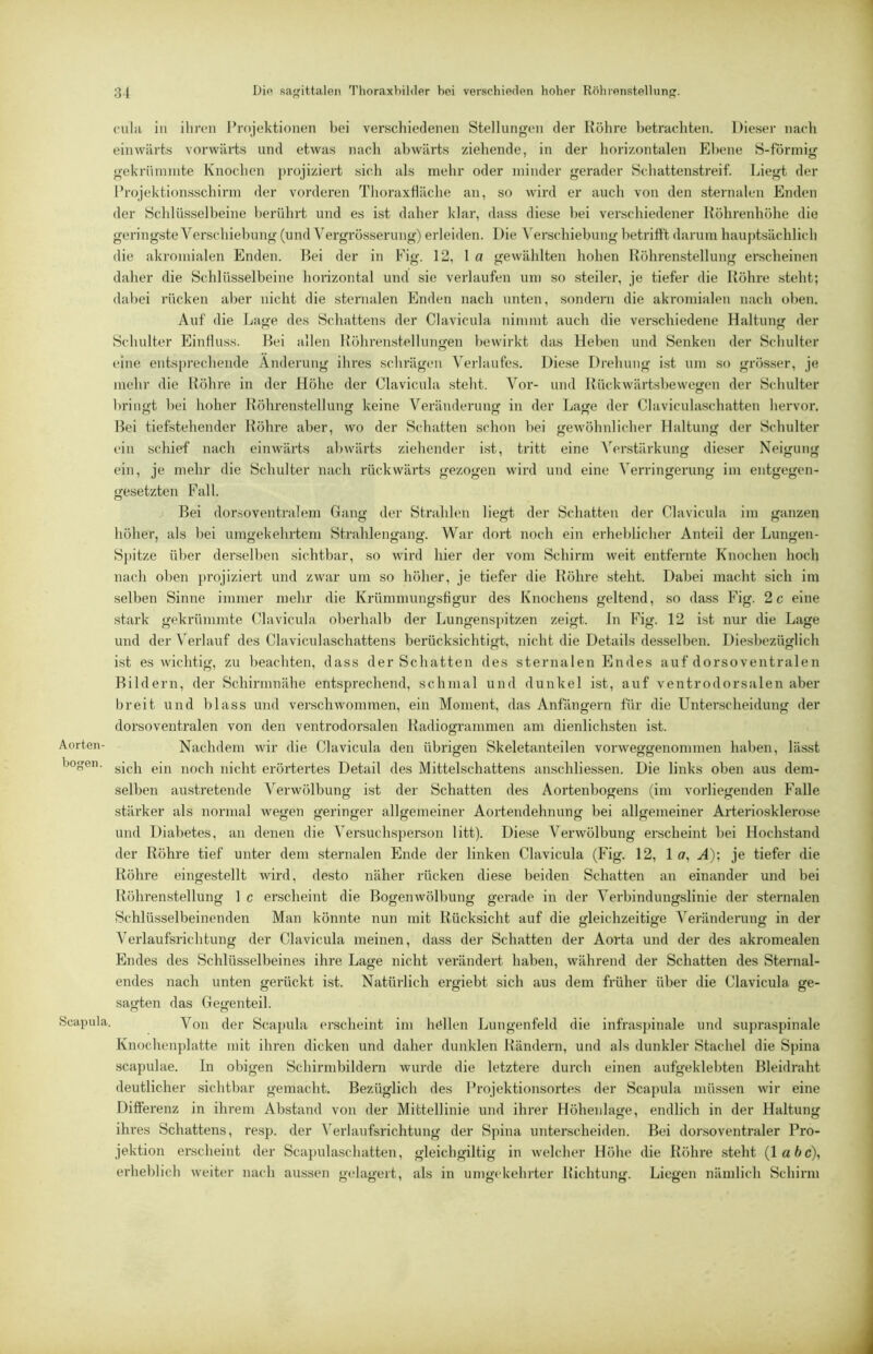 Aorten- bogen . Scapula. culii in ilircn 1 Projektionen bei verschiedenen Stellungen der Röhre betrachten. Dieser nach einwärts vorwäiis und etwas nach abwärts ziehende, in der horizontalen Ebene S-förmig gekrüniinte Knochen j)rojiziert sich als mehr oder minder gerader Schattenstreif. Liegt der l’rojektion.sschirm der vorderen Thoraxfläche an, so wird er auch von den sternalen Enden der Schlüsselbeine berührt und es ist daher klar, dass diese bei verschiedener Höhrenhöhe die gering.ste Verschiebung (und Vergrösserung) erleiden. Die Verschiebung betrifft darum haujffsächlich die akromialen Enden. Bei der in Fig. 12, l a gewählten hohen Röhrenstellung erscheinen daher die Schlüsselbeine horizontal und sie verlaufen um so steiler, je tiefer die Röhre steht; dabei rücken aber nicht die sternalen Enden nach unten, sondern die akromialen nach oben. Auf die Lage des Schattens der Clavicula nimmt auch die verschiedene Haltung der Schulter Einfluss. Bei allen Röhrenstellungen bewirkt das Heben und Senken der Schulter eine ents[)rechende Änderung ihres schrägen Verlaufes. Diese Drehung ist um .so grösser, je mehr die Röhre in der Höhe der Clavicula steht. Vor- und Rückwärtsbewegen der Schulter brino't bei hoher Röhrenstellun<; keine Veränderuns; in der Lajje der Claviculaschatten hervor. Bei tiefstehender Röhre aber, wo der Schatten schon bei gewöhnlicher Haltung der Schulter ein schief nach einwärts abwärts ziehender ist, tritt eine Verstärkung dieser Neigung ein, je mehr die Schulter nach rückwärts gezogen wird und eine Verringerung im entgegen- gesetzten Pall. Bei dorsoventralem Gang der Staihlen liegt der Schatten der Clavicula im ganzen höher, als bei umgekehrtem Strahlengang. War dort noch ein erheblicher Anteil der Lungen- spitze über derselben sichtbar, so wird hier der vom Schirm weit entfernte Knochen hoch nach oben ])rojiziert und zwar um so höher, je tiefer die Röhre steht. Dabei macht sich im selben Sinne immer mehr die Krümmungsfigur des Knochens geltend, so dass Fig. 2 c eine stark gekrümmte Clavicula oberhalb der Lungenspitzen zeigt. In Fig. 12 ist nur die Lage und der Verlauf des Claviculaschattens berücksichtigt, nicht die Details desselben. Diesbezüglich ist es wichtig, zu beachten, dass der Schatten des sternalen Endes auf dorsoventralen Bildern, der Schirmnähe entsprechend, schmal und dunkel ist, auf ventrodorsalen aber breit inrd blass und vei’schwommen, ein Moment, das Anfängern für die Unterscheidung der dorsoventralen von den ventrodorsalen Radiogrammen am dienlichsten ist. Nachdem wir die Clavicula den übrigen Skeletanteilen vorweggenommen haben, lässt sich ein noch nicht erörtertes Detail des Mittelschattens anschliessen. Die links oben aus dem- selben austretende Verwölbung ist der Schatten des Aortenbogens (im vorliegenden Falle stärker als normal wegen geringer allgemeiner Aortendehnung bei allgemeiner Arteriosklerose und Diabetes, an denen die Versuchsperson litt). Diese Verwölbung erscheint bei Hochstand der Röhre tief unter dem sternalen Ende der linken Clavicula (Fig. 12, 1 ff, A)\ je tiefer die Röhre eingestellt wird, desto näher rücken diese beiden Schatten an einander und bei Röhrenstellung 1 c erscheint die Bogenwölbung gerade in der Verbindungslinie der sternalen Schlüsselbeinenden Man könnte nun mit Rücksicht auf die sfleichzeitiu’e Veränderung in der Verlaufsrichtung der Clavicula meinen, dass der Schatten der Aorta und der des akromealen Endes des Schlüsselbeines ihre Lage nicht verändert haben, während der Schatten des Sternal- endes nach unten gerückt ist. Natürlich ergiebt sich aus dem früher über die Clavicula ge- sagten das Gegenteil. Von der Scaj)ula erscheint im hallen Lungenfeld die infras])inale und supraspinale Knochenplatte mit ihren dicken und daher dunklen Rändern, und als dunkler Stachel die Spina Scapulae. In obigen Schirmbildern wurde die letztere durch einen aufgeklebten Bleidraht deutlicher sichtbar gemacht. Bezüglich des Projektionsortes der Scapula müssen wir eine Differenz in ihrem Abstand von der Mittellinie und ihrer Höhenlage, endlich in der Haltung ihres Schattens, re.sj). der \erlaufsrichtung der Spina unterscheiden. Bei dorsoventraler Pro- jektion erscheint der Sca])ulaschatten, gleichgiltig in welcher Höhe die Röhre .steht (labe), erheblich weiter nach aussen gelagert, als in umgekehrter Richtung. Liegen nämlich Schirm