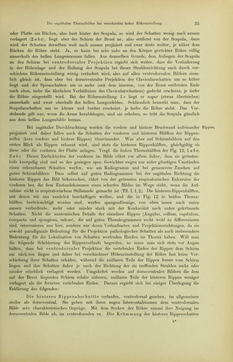 oder Platte am Rücken, also hart hinter der Scapula, so wird der Schatten wenig nach aussen verlagert (2 a5c), liegt aber der Schirm der Brust an, also entfernt von der Scapula, dann wird der Schatten derselben weit nach aussen projiziert und zwar desto weiter, je näher dem Bücken die Köhre steht. Ja, er kann bei sehr nahe an den Körper gerückter Röhre völlig ausserhalb des hellen Lungenraumes fallen. Aus demselben Grunde, dem Anliegen der Scapula an den Schirm hei ventrodorsaler Projektion ergiebt sich weiter, dass die Veränderung in der Höhenlage und der Haltung der Scapula bei dieser Strahlenrichtung auch durch ver- schiedene Röhreneinstelluncr wenig verändert wird, also auf allen ventrodorsalen Bildern ziem- lieh gleich ist, dass aber bei dorsoventraler Projektion der Clavicularschatten um so höher liegt und der Spinaschatten um so mehr (mit dem inneren, von der Brust entfernten Ende nach oben, siehe die ähnlichen Verhältnisse des Clavicularschattens) gedreht erscheint, je tiefer die Röhre eingestellt wird. Bei der Röhrenstellung 1 c liegt er sogar (etwas übertrieben) ausserhalb und zwar oberhalb des hellen Lungenfeldes. Schliesslich bemerkt man, dass der Scapularschatten um so kürzer und breiter erscheint, je tiefer die Röhre steht. Das Vor- stehende gilt nur, wenn die Arme herabhängen, sind sie erhoben, so tritt die Scapula gänzlich aus dem hellen Lungenbilde heraus. Bei sagittaler Durchleuchtung werden die vordere und hintere Brustwand aufeinander Rippen, projiziert und daher fallen auch die Schatten der vorderen und hinteren Hälften der Rippen- reifen (kurz vordere und hintere Rippen) übereinander. Was aber auf Schirmbildern auf den ersten Blick als Rippen erkannt wird, sind stets die hinteren Rippenhälften, gleichgiltig ob diese oder die vorderen der Platte anlagen. Vergl. die linken Thoraxhälften der Fig. 12, \ahc\ 2ah c. Dieses Zurücktreten der vorderen im Bilde rührt vor allem daher, dass sie grössten- teils knorpelig sind und so des geringen spez. Gewichtes wegen nur unter günstigen Umständen einen erkennbaren Schatten werfen, wie am Radiogramm und bei genauerem Zusehen auf guten Schirmbildern. Dass selbst auf guten Radiogrammen bei der sagittalen Richtung die hinteren Rippen das Bild beherrschen, rührt von der grösseren respiratorischen Exkursion der vorderen her, die dem Zustandekommen eines scharfen Bildes im Wege steht, wenn die Auf- nahme nicht in res])iratorischem Stillstände gemacht ist (Tfl. I, 1,2). Die hinteren Rippenhälften, mit denen wir uns zunächst beschäftigen wollen, und die in Fig. 12 in beiden Thorax- hälften berücksichtigt worden sind, werfen spangenförmige, von oben innen nach unten aussen verlaufende, mehr oder minder stark mit der Konkavität nach unten gekrümmte Schatten. Nicht die anatomischen Details der einzelnen Rippen (Angulus, collum, capitulum, compacta und spongiosa, sulcus), die auf guten Thorakogrammen recht wohl zu differenzieren sind, interessieren uns hier, sondeni nur deren Verlaufsarten und Projektionsrichtungen, da sie sowohl paradigmale Bedeutung für die Projektion pathologischer Schatten als auch inshesondere Bedeutung für die Lokalisation von Schatten werfenden Herden im Thorax haben. Will man die folgende Schilderung des Ri})})enverlaufs begreifen, so muss man sich stets vor Augen halten, dass bei ventrodorsaler Projektion die vertebralen Enden der Rippen dem Schirm am näch.jten liegen und daher bei verschiedener Höheneinstellung der Röhre fast keine Ver- schiebung ihrer Schatten erleiden, während die axillaren Teile der Rippen ferner vom Schirm liegen und ihre Schatten daher je nach der Richtung der sie treffenden Strahlen mehr oder minder erheblich verlagert werden. Umgekehrt werden auf dorsoventralen Bildern die dem auf der Brust liegenden Schirm relativ näheren, axillaren Teile der hinteren Rippen weniger verlagert als die ferneren vertebralen Enden. Daraus ergiebt sich bei einiger Überlegung die o o O O O Erklärung des folgenden; Die hinteren Rip])enabschnitte verlaufen, ventrodorsal gesehen, im allgemeinen steiler als dorsoventral. Sie geben mit ihren engen Intercostalräumen dem ventrodorsalen Bilde sein charakteristisches Gepräge. Mit dem Senken der Röhre nimmt ihre Neigung im dorsoventralen Bilde ab, im ventrodorsalen zu. Die Krümmung der hinteren Rippenschatten 5*