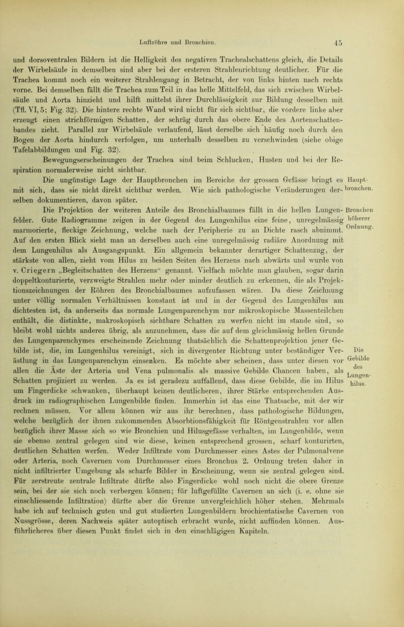 und dorsoventralen Bildern ist die Helligkeit des negativen Trachealscliattens gleich, die Details der Wirbelsäule in demselben sind aber bei der ersteren Strahleuricbtung deutlicher. Für die Trachea kommt noch ein weiterer Strahlengang in Betracht, der von links hinten nach rechts vorne. Bei demselben fällt die Trachea zum Teil in das helle Mittelfeld, das sich zwischen Wirbel- säule und Aorta hinzieht und hilft mittelst ihrer Durchlässigkeit zur Bildung desselben mit (Tfl. VI, 5; Fig. 32). Die hintere rechte Wand wird nicht für sich sichtbar, die vordere linke aber erzeugt einen strichförmigen Schatten, der schräg durch das obere Ende des Aortenschatten- bandes zieht. Parallel zur Wirbelsäule verlaufend, lässt derselbe sich häufig noch durch den Bogen der Aorta hindurch verfolgen, um unterhalb desselben zu verschwinden (siehe obige Tafelabbildungen und Fig. 32). Bewegungserscheinungen der Trachea sind beim Schlucken, Husten und bei der Re- spiration normalerweise nicht sichtbar. Die ungünstige Lage der Hauptbronchen im Bereiche der gi'ossen Gefässe bringt es mit sich, dass sie nicht direkt sichtbar werden. Wie sich pathologische Veränderungen der- selben dokumentieren, davon später. Die Projektion der weiteren Anteile des Bronchialbaumes fällt in die hellen Lungen- felder. Gute Radiogramme zeigen in der Gegend des Lungenhilus eine feine, unregelmässig marmorierte, fleckige Zeichnung, welche nach der Peripherie zu an Dichte rasch abnimmt. Auf den ersten Blick sieht man an derselben auch eine unregelmässig radiäre Anordnung mit dem Lungenhilus als Ausgangspunkt. Ein allgemein bekannter derartiger Schattenzug, der stärkste von allen, zieht vom Hilus zu beiden Seiten des Herzens nach abwärts und wurde von V. Criegern „Begleitschatten des Herzens“ genannt. Vielfach möchte man glauben, sogar darin doppeltkonturierte, verzweigte Strahlen mehr oder minder deutlich zu erkennen, die als Projek- tionszeichnungen der Röhren des Bronchialbaumes aufzufassen wären. Da diese Zeichnung- unter völlig normalen Verhältnissen konstant ist und in der Gegend des Lungenhilus am dichtesten ist, da anderseits das normale Lungenparenchym nur mikroskopische Massenteilchen enthält, die distinkte, makroskopisch sichtbare Schatten zu werfen nicht im stände sind, so bleibt wohl nichts anderes übrig, als anzunehmen, dass die auf dem gleichmässig hellen Grunde des Lungenparenchymes erscheinende Zeichnung thatsächlich die Schattenprojektion jener Ge- bilde ist, die, im Lungenhilus vereinigt, sich in divergenter Richtung unter beständiger Ver- ästlung in das Lungenparenchym einsenken. Es möchte aber scheinen, dass unter diesen vor allen die Aste der Arteria und Vena pulmonalis. als massive Gebilde- Chancen haben, als Schatten projiziert zu werden. Ja es ist geradezu auffallend, dass diese Gebilde, die im Hilus um Fingerdicke schwanken, überhaupt keinen deutlicheren, ihrer Stärke entsprechenden Aus- druck im radiographischen Lungenbilde finden. Immerhin ist das eine Thatsache, mit der wir rechnen müssen. Vor allem können wir aus ihr berechnen, dass pathologische Bildungen, welche bezüglich der ihnen zukommenden Absorbtionsfähigkeit für Röntgenstrahlen vor allen bezüglich ihrer Masse sich so wie Bronchien und Hilusgefässe verhalten, im Lungenbilde, wenn sie ebenso zentral gelegen sind wie diese, keinen entsprechend grossen, scharf konturirten, deutlichen Schatten werfen. Weder Infiltrate vom Durchmesser eines Astes der Pulmonalvene oder Arteria, noch Cavei-nen vom Durchmesser eines Bronchus 2. Ordnung treten daher in nicht infiltrierter Umgebung als scharfe Bilder in Erscheinung, wenn sie zentral gelegen sind. Für zerstreute zentrale Infiltrate dürfte also Fingerdicke wohl noch nicht die obere Grenze Haupt- bronchen. Bronchen höherer Ordnung. Die Gebilde des Lungen- hilus. sein, bei der sie sich noch verbergen können; für luftgefüllte Cavernen an sich (i. e. ohne sie einschliessende Infiltration) dürfte aber die Grenze unvergleichlich höher stehen. Mehrmals habe ich auf technisch guten und gut studierten Lungenbildern brochientatische Cavernen von Nussgrösse, deren Nachweis später autoptisch erbracht wurde, nicht auffinden können. Aus- führlicheres über diesen Punkt findet sich in den einschlägigen Kapiteln.