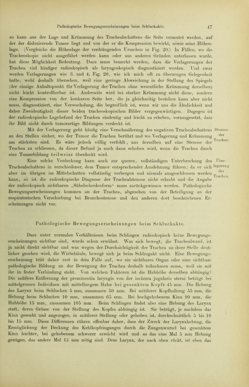 so kann aus der Lage und Krümmung des Tracliealscliattens die Seite vermutet werden, auf der der dislozierende Tumor liegt und von der er die Kompression bewirkt, sowie seine Höhen- lage. (Vergleiche die Höhenlage der verdrängenden Ursachen in Fig. 20.) In Fällen, wo die Tracheoskopie nicht ausgeführt werden kann oder aus anderen Gründen unterlassen wurde, hat diese Möglichkeit Bedeutung. Dazu muss bemerkt werden, dass die Verlagerungen der Trachea viel häufiger radioskopisch als laryngoskopisch diagnostiziert werden. Und zwar werden Verlagerungen wie 3. und 4. Fig. 20, wie ich mich oft zu überzeugen Gelegenheit hatte, wohl deshalb übersehen, weil eine geringe Abweichung in der Stellung des Spiegels (der einzige Anhaltspunkt für Verlagerung der Trachea ohne wesentliche Krümmung derselben) nicht leicht kontrollierbar ist. Anderseits wird bei starker Krümmung nicht diese, sondern eine Kompression von der konkaven Seite her, die ja gleichzeitig bestehen kann aber nicht muss, diagnostiziert, eine Verwechslung, die begreiflich ist, wenn wir uns die Ähnlichkeit und daher Zweideutigkeit dieser beiden tracheoskopischen Bilder vergegenwärtigen. Dagegen ist der radioskopische Lagebefund der Trachea eindeutig und leicht zu erheben, vorausgesetzt, dass ihr Bild nicht durch tumorartige Bildungen verdeckt ist. Mit der Verlagerung geht häufig eine Verschmälerung des negativen Tracliealscliattens Stenose an den Stellen einher, wo der Tumor die Trachea berührt und wo Verlao-eriiiiff und Krümmung- o ö o Tr‘ich6‘4 am stärksten sind. Es wäre jedoch völlig verfehlt , aus derselben auf eine Stenose der Trachea zu schliessen, da dieser Befund ja auch dann erhoben wird, wenn die Trachea durch eine Tuniorbildung teilweise überdeckt wird. Eine solche Verdeckung kann auch zur queren, vollständigen Unterbrechung des t'ber- Trachealschattens in verschiedener, dem Tumor entsprechender Ausdehnung führen; da er sich aber im übrigen im Mittelschatten vollständig- verbergen und niemals ausgeschlossen w-erden ... kann, so ist die radioskopische Diagnose der Trachealstenose nicht erlaubt und die Angalie der radioskopisch sichtbaren „Säbelscheidenform“ muss zurückgewiesen werden. Pathologische Bewegungserscheinungen kommen an der Trachea, abgesehen von der Beteiligung an der respiratorischen Verschiebung bei Bronchostenose und den anderen dort beschriebenen Er- scheinungen nicht vor. Pathologische Bewegungserscheinungen beim Schluckakte. Dass unter normalen Verhältnissen beim Schlingen radioskopisch keine Bewegungs- erscheinungen sichtbar sind, wurde schon erwähnt. Was sich bewegt, die Trachealwand, ist ja nicht direkt sichtbar und was wegen der Durchsichtigkeit der Trachea an ihrer Stelle deut- licher gesehen wird, die Wirbelsäule, bewegt sich ja beim Schlingakt nicht. Eine Bewegungs- erscheinung tritt daher erst in dem Falle auf, wo ein sichtbares Organ oder eine sichtbare pathologische Bildung an der Bewegung der Trachea deshalb teilnehmen muss, iveil sie mit ihr in fester Verbindung steht, ^h)n welchen Faktoren ist die Hubhöhe derselben abhängig? Die mittlere Entfernung der prominentia laryngis von der incisura jugularis sterni beträgt bei mittelgrossen Individuen mit mittellangem Halse bei gesenktem Kopfe 45 mm. Die Hebung des Larynx beim Schlucken 5 mm, zusammen 50 mm. Bei mittlerer Kopfhaltung 55 mm, die Hebung beinv Schlucken 10 mm, zusammen 65 mm. Bei hochgehobenem Kinn 90 mm, die Hubhöhe 15 mm, zusammen 105 mm. Beim Schlingen findet also eine Hebung des Larynx statt, deren Grösse von der Stellung des Kopfes abhängig ist. Sie beträgt, je nachdem das Kinn gesenkt und angezogen, in mittlerer Stellung oder gehoben ist, durchschnittlich 5 bis 10 bis 15 mm. Diese Differenzen rühren offenbar daher, dass der Zweck der Larynxhebung, die Ermöglichung- der Deckung des Kehlko])feinganges durch die Zungenwurzel bei gesenktem Kinn leichter, bei gehobenem schwerer erreicht wird und so das eine Mal 5 mm Hebung genügen, das andere Mal 15 mm nötig sind. Dem Larynx, der nach oben rückt, ist eben das