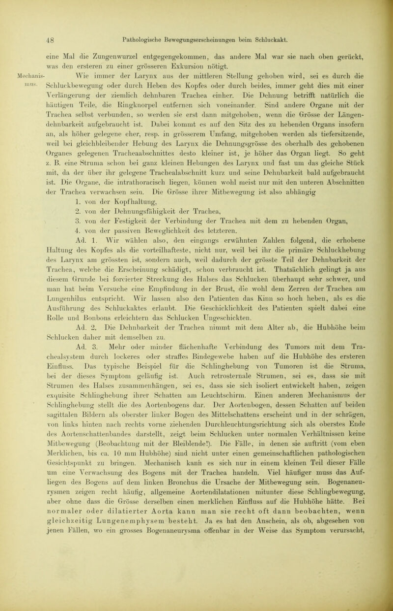 Mechanis- mus. eine Mal die Zungenwurzel entgegengekoinmen, das andere Mal war sie nach oben gerückt, was den ersteren zu einer grösseren Exkursion nötigt. W'^ie immer der Larynx aus der mittleren Stellung gehoben wird, sei es durch die Schlu(kl)ewegung oder durch lieben des Kopfes oder durch beides, immer geht dies mit einer Verlängerung der ziemlich dehnbaren Trachea einher. Die Dehnung betrifft natürlich die häutigen Teile, die Kingknorpel entfernen sich voneinander. Sind andere Organe mit der Trachea seihst verbunden, so werden sie erst dann mitgehohen, wenn die Grösse der Längen- dehnijarkeit aufoebraucht ist. Dabei kommt es auf den Sitz des zu hebenden Orgfans insofern an, als höher gelegene eher, resp. in grösserem Umfang, mitgehohen werden als tiefersitzende, weil hei gleichldeihender Hebung des Larynx die Dehnung-sgrösse des oberhalb des gehobenen Organes gelegenen Tracheaabschnittes desto kleiner ist, je höher das Organ liegt. So geht z. B. eine Struma schon bei ganz kleinen Hebungen des Larynx und fast um das gleiche Stück mit, da der über ihr welegfene Trachealabschnitt kurz und seine Dehnbarkeit bald aufoebraucht ist. Die Organe, die intrathoracisch liegen, können wohl meist nur mit den unteren Abschnitten der Trachea verwachsen sein. Die Grösse ihrer Mitbewesrung ist also abhängig r? o o 1. von der Kopfhaltung, 2. von der Dehnungsfähigkeit der Ti'achea, 3. von der Festigkeit der Verbindung der Trachea mit dem zu hebenden Organ, 4. von der ])assiven Beweglichkeit des letzteren. Ad. 1. Wir wählen also, den eingangs erwähnten Zahlen folgend, die erhobene Haltung des Kojjfes als die vorteilhafteste, nicht nur, weil bei ihr die primäre Schluckhebung des Larynx am grössten ist, sondern auch, weil dadurch der grösste Teil der Dehnbarkeit der Trachea, welche die Erscheinung schädigt, schon verbraucht ist. Thatsächlich gelingt ja aus diesem Grunde bei forcierter Streckung des Halses das Schlucken überhau])t sehr schwer, und man hat beim Versuche eine Empfindung in der Brust, die wohl dem Zerren der Trachea am Lungenhilus ents})richt. Wir lassen also den Patienten das Kinn so hoch heben, als es die Ausführung des Schluckaktes erlaubt. Die Geschicklichkeit des Patienten spielt dabei eine R(jlle und Bonbons erleichtern das Schlucken Ungeschickten. Ad. 2. Die Dehnbarkeit der Trachea nimmt mit dem Alter ab, die Hubhöhe heim Schlucken daher mit demselben zu. Ad. 3. Mehr oder minder flächenhafte Verbindung des Tumors mit dem Tra- chealsystem durch lockeres oder straftes Bindegewebe haben auf die Hubhöhe des ersteren Einfluss. Das typische Beispiel für die Schlinghebung von Tumoren ist die Struma, bei der dieses Symptom geläufig ist. Auch retrosternale Strumen, sei es, dass sie mit Strumen des Halses Zusammenhängen, sei es, dass sie sich isoliert entwickelt haben, zeigen excjuisite Schlinghebung ihrer Schatten am Leuchtschirm. Einen anderen Mechanismus der Schlinyhebuim stellt die des Aortenbogens dar. Der Amienbogen, dessen Schatten auf beiden sagittalen Bildern als oberster linker Bogen des Mittelschattens erscheint und in der schrägen, von links hinten nach rechts vorne ziehenden Durchleuchtungsrichtung sich als oberstes Ende des Aoitenschattenbandes darstellt, zeigt beim Schlucken unter normalen A'erhältnissen keine Mitbewegung (Beobachtung mit der Bleiblende!). Die Fälle, in denen sie auftritt (vom eben Merklichen, bis ca. 10 mm Hubhöhe) sind nicht unter einen gemeinschaftlichen pathologischen Gesichtspunkt zu bringen. Mechanisch kann es sich nur in einem kleinen Teil dieser Fälle um eine Verwachsung des Bogens mit der Trachea handeln. Viel häufiger muss das Auf- liegen des Bogens auf dem linken Bronchus die Ursache der Mitbewegung sein. Bogenaneu- rysmen zeigen recht häufig, allgemeine Aortendilatationen mitunter diese Schlingbewegung, aber ohne dass die Grösse derselben einen merklichen Einfluss auf die Hubhöhe hätte. Bei normaler oder dilatierter Aorta kann man sie recht oft dann beobachten, Avenn gleichzeitig Lungenemphysem besteht. Ja es hat den Anschein, als ob, abgesehen A'on jenen Fällen, wo ein gro.sses Bogenaneurysma offenbar in der Weise das Symptom verursacht.