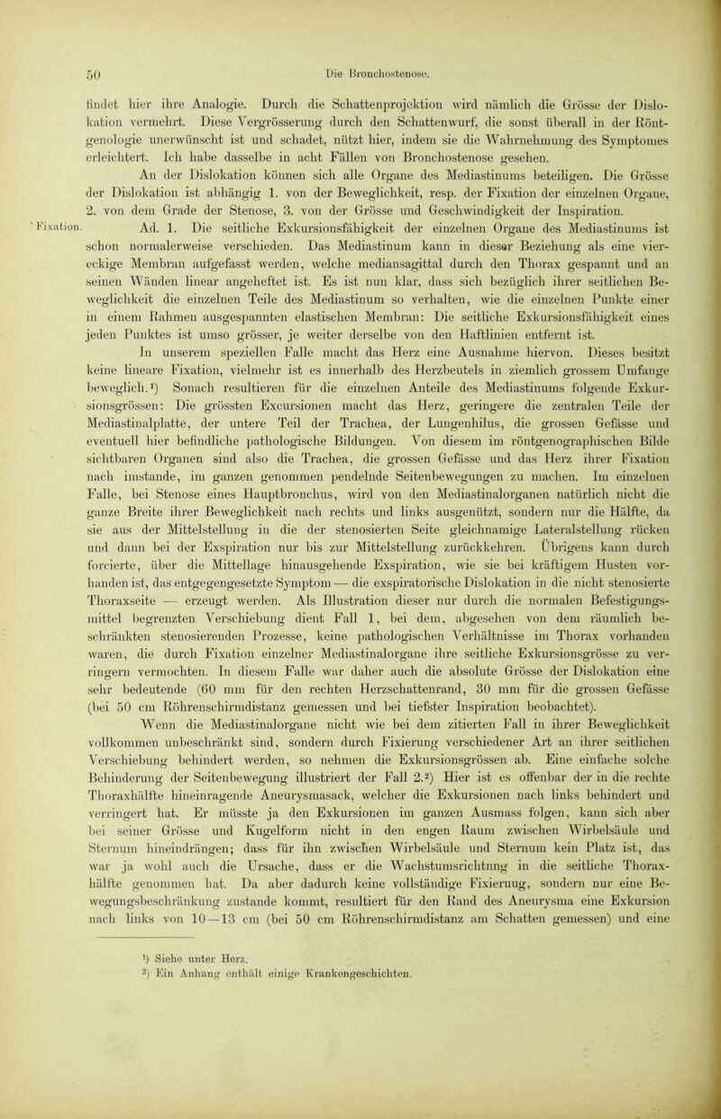 'ixiit ion. findet hier ihre Ainilogie. Durch die Schattenprojektion wird nämlich die Grösse der Dislo- kation vermehrt. Diese Vergrösserung durch den Schattenwurf, die sonst überall in der Könt- genologie unerwünscht ist und schadet, nützt hier, indem sie die Wahrnehmung des Synii)tonies erleichtert. Ich habe dasselbe in acht Fällen von Bronchostenose gesehen. An der Dislokation können sich alle Organe des Mediastinums beteiligen. Die Grösse der Dislokation ist abhängig 1. von der Beweglichkeit, resp. der Fixation der einzelnen Organe, 2. von dem Grade der Stenose, 3. von der Grösse und Geschwindigkeit der Inspiration. Ad. 1. Die seitliche Exkursionsfähigkeit der einzelneii Organe des Mediastinums ist schon normalerweise verschieden. Das Mediastinum kann in dieser Beziehung als eine vier- eckige Membran aufgefasst werden, welche mediansagittal durch den Thorax gespannt und an seinen Wänden linear angeheftet ist. Es ist nun klar, dass sich bezüglich ihrer seitlichen Be- weglichkeit die einzelnen Teile des Mediastinum so verhalten, wie die einzelnen Punkte einer in einem Bahmen ausges])annten elastischen Membran: Die seitliche Exkursionsfähigkeit eines jeden Punktes ist umso grösser, je weiter derselbe von den Ilaftlinien entfernt ist. In unserem speziellen Falle macht das Herz eine Ausnahme hiervon. Dieses besitzt keine lineare Fixation, vielmehr ist es innerhalb des Herzbeutels in ziemlich grossem Umfange beweglich.!) Sonach resultieren für die einzelnen Anteile des Mediastinums folgende Exkur- sionsgrössen: Die grössten Excursionen macht das Herz, geringere die zentralen Teile der Mediastinalplatte, der untere Teil der Trachea, der Lungenhilus, die grossen Gefässe und eventuell hier befindliche pathologische Bildungen. Von diesem im röntgenographischen Bilde sichtbaren Organen sind also die Trachea, die grossen Gefässe und das Herz ihrer Fixation nach imstande, im ganzen genommen pendelnde Seitenbewegungen zu machen. Im einzelnen Falle, bei Stenose eines Hauptbronchus, wird von den Mediastinalorganen natürlich nicht die ganze Breite ihrer Beweglichkeit nach rechts und links ausgenützt, sondern nur die Hälfte, da sie aus der Mittelstellung in die der stenosierten Seite gleichnamige Lateralstellung rücken und dfinn bei der Exspiration nur bis zur Mittelstellung zurückkehren. Übrigens kann durch forcierte, über die Mittellage hinausgehende Exs])iration, wie sie bei kräftigem Husten vor- handen ist, das entgegengesetzte Symj)tom — die exspiratorische Dislokation in die nicht stenosierte Thoraxseite — erzeugt werden. Als Illustration dieser nur durch die normalen Befestigungs- mittel begrenzten Verschiebung dient Fall 1, bei dem, abgesehen von dem räumlich be- schränkten stenosierenden Prozesse, keine pathologischen A'erhältnisse im Thorax vorhanden waren, die durch Fixation einzelner Mediastinalorgane ihre seitliche Exkursionsgrösse zu ver- rinu'ern vermochten. In diesem Falle war daher auch die absolute Grösse der Dislokation eine sehr bedeutende (60 mm für den rechten Herzschattenrand, 30 mm für die grossen Gefässe (bei 50 cm Böhrenschirmdistanz gemessen und bei tiefster Insjjiration beobachtet). Wenn die Mediastinalorgane nicht wie bei dem zitierten Fall in ihrer Beweglichkeit vollkommen unbeschränkt sind, sondern durch Fixiex'ung verschiedener Art an ihrer seitlichen A'erschiebung behindert werden, so nehmen die Exkursionsgrössen ab. Eine einfache solche Behinderung der Seitenbewegung illustriert der Fall 2.^) Hier ist es ottenbar der in die rechte 'riioraxhälfte hineinragende Aneurysmasack, welcher die Exkursionen nach links behindert und verringert hat. Er müsste ja den Exkursionen im ganzen Ausmass folgen, kann sich aber bei seiner Grösse und Kugelform nicht in den engen Baum zwischen AVirbelsäule und Sternum hineindrängen; dass für ihn zwischen Wirbelsäule und Sternum kein Platz ist, das war ja wohl auch die Ursache, dass er die Wachstumsrichtnng in die seitliche Thorax- hälfte genommen hat. Da aber dadurch keine vollständige Fixierung, sondern nur eine Be- wegungsbeschränkung zustande kommt, resultiert für den Band des Aneurysma eine Exkursion nach links von 10 — 13 cm (bei 50 cm Böhrenschirmdistanz am Schatten gemessen) und eine ') Siehe unter Herz. Kin Anhan<j enthält einige Krankengeschichten.