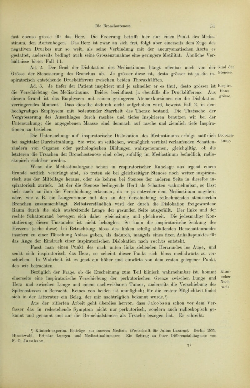 fast ebenso grosse für das Herz. Die Fixierung betriift hier nur einen Punkt des Media- stinum, den Aortenbogen. Das Herz ist zwar an sich frei, folgt aber einerseits dem Zuge des negativen Druckes nur so weit, als seine Verbindung mit der aneurysmatischen Aorta es gestattet, anderseits bedingt auch seine Grössenzunahme eine geringere Motilität. Ähnliche Vei'- hältnisse bietet Fall 11. Ad. 2. Der Grad der Dislokation des Mediastinums hängt offenbar auch von der Grösse der Stenosierung des Bronchus ab. Je grösser diese ist, desto grösser ist ja die in- spiratorisch entstehende Druckdifferenz zwischen beiden Thoraxhälften. Ad. 3. Je tiefer der Patient inspiriert und je schneller er es thut, desto grösser ist die Verschiebung des Mediastinums. Beides beeinflusst ja ebenfalls die Di’uckdifferenz. Aus diesem Grund ist das Emphysem mit seinen geringeren Atemexkursionen ein die Dislokation verringerndes Moment. Dass dieselbe dadurch nicht aufgehoben wird, beweist Fall 2, in dem hochgradiges Emphysem mit bedeutender Starrheit des Thorax bestand. Die Thatsache der Vergrösseriing des Ausschlages durch rasches und tiefes Inspirieren benutzen wir bei der Untersuchung; die angegebenen Maasse sind demnach auf rasche und ziemlich tiefe Inspira- tionen zu beziehen. Die Untersuchung auf inspiratorische Dislokation des Mediastinums erfolgt natürlich bei sagittaler Durchstrahlung. Sie wird an seitlichen, womöglich vertikal verlaufenden Schatten- rändern von Organen oder pathologischen Bildungen wahrgenommen, gleichgiltig, ob die letzteren die Ursachen der Bronchostenose sind oder, zufällig im Mediastinum befindlich, radio- skopisch sichtbar werden. Wenn die Mediastinalorgane schon in respiratorischer Ruhelage aus irgend einem Grunde seitlich verdrängt sind, so treten sie bei gleichzeitiger Stenose noch weiter inspirato- risch aus der Mittellage heraus, oder sie kehren bei Stenose der anderen Seite in dieselbe in- spiratorisch zurück. Ist der die Stenose bedingende Herd als Schatten wahrnehmbar, so lässt sich auch an ihm die Verschiebung erkennen, da er ja entweder dem Mediastinum angehört oder, wie z. B. ein Lungentumor mit den an der Verschiebung teilnehmenden stenosierten Bronchen zusammenhängt. Selbstverständlich wird der durch die Dislokation freigewordene Raum durch die sich ausbreitende Lunge der gesunden Seite ausgefüllt. Der linke und der rechte Schattenrand bewegen sich daher gleichsinnig und gleichweit. Die jedesmalige Kon- statierung dieses Umstandes ist nicht belanglos. So kann die inspiratorische Senkung des Herzens (siehe diese) bei Betrachtung bloss des linken schräg abfallenden Herschattenrandes insofern zu einer Täuschung Anlass geben, als dadurch, mangels eines fixen Anhaltspunktes für das Auge der Eindruck einer inspiratorischen Dislokation nach rechts entsteht. Fasst man einen Punkt des nach unten links ziehenden Herzrandes ins Auge, und senkt sich inspiratorisch das Herz, so scheint dieser Punkt sich bloss medialwärts zu vei’- schieben. In Wahrheit ist es jetzt ein höher und einwärts von dem ersten gelegener Punkt, den wir betrachten. Bezüglich der Frage, ob die Erscheinung zum Teil klinisch wahrnehmbar ist, kommt einerseits eine inspiratorische Verschiebung der perkutorischen Grenze zwischen Lunge und Herz und zwischen Lunge und einem nachweisbaren Tumor, anderseits die Verschiebung des Spitzenstosses in Betracht. Keines von beiden ist unmöglich; für die erstere Möglichkeit findet sich in der Litteratur ein Beleg, der mir nachträglich bekannt wurde. U Aus der zitierten Arbeit geht überdies hervor, dass Jakobson schon vor dem Ver- fasser das in redestehende Symptom nicht nur perkutorisch, sondern auch radioskopisch ge- kannt und genannt und auf die Bronchialstenose als Ursache bezogen hat. Er schreibt: *) Klinisch-experim. Beitrüge zur inneren Medizin (Festschrift für Julius Lazarus). Berlin 1809, Hirschwald. Primäre Lungen- und Mediastinaltumoren. Ein Beitrag zu ihrer Difterenzialdiagnose von F. 0. Jacobson. Grad der Stenose. Kespira- tions- grosse. Beobach- tung. Klini- scher Nach- weis. 7