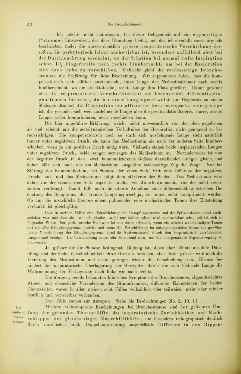 Ich möchte nicht unterlassen, bei dieser Gelegenheit auf ein eigenartiges Phänomen hinzu weisen, das diese Dämpfung bietet, und das ich ebenfalls sonst nirgends beschrieben finde: die aussei’ordentlich grosse respiratorische Verschiebung der- selben, die perkutorisch leicht nachweisbar ist, besonders auffallend aber bei der Durchleuchtung erscheint, wo der Schatten bei normal tiefer Inspiration schon 11/2 Fingerbreite nach rechts hinüberrückt, um hei der Exspiration sich nach links zu verschieben. Vielleicht giebt die rechtsseitige Broncho- stenose die Erklärung für diese Erscheinung. Wir supponieren dabei, dass die kom- pensatorisch sich stärker ausdehnende, linke Lunge den Mediastinaltumor nach rechts hinüberschiebt, wo die atelektatische, rechte Lunge ihm Platz gewährt. Damit gewinnt aber die respiratorische Verschieblichkeit ein bedeutendes differentialdia- gnostisches Interesse, da bei einer Lungengeschwulst (im Gegensatz zu einem Mediastinaltumor) die Respiration der affizierten Seite naturgemäss eine geringe ist, die gesunde, sich weit ausdehnende Lunge aber die geschwulstinfiltrierte, starre, zweite Lunge weder komprimieren, noch verschieben kann. Die hier angeführte Erklärung weicht nicht unwesentlich von der oben gegebenen ab und scheint mir die aerodynamischen Verhältnisse der Respiration nicht genügend zu be- rücksichtigen. Die kompensatorisch noch so stark sich ausdehnende Lunge steht natürlich immer unter negativem Druck, sie kann das Mediastinum nie nach der anderen Seite hinüber- schieben, wozu ja ein positiver Druck nötig wäre. Vielmehr stehen beide inspirierenden Lungen unter negativem Druck, beide saugen sozusagen das Mediastinum an. Normalerweise ist nun der negative Druck in den, zwei kommunizierende Gefässe darstellenden Lungen gleich, und daher hält sich auch der am Mediastinum ausgeübte beiderseitige Zug die Wage. Nur bei Störung der Kommunikation, bei Stenose der einen Seite tritt eine Differenz der negativen Drucke auf, und das Mediastinum folgt dem stärkeren der Beiden. Das Mediastinum wird daher von der stenosierten Seite aspiriert, nicht, wie Jacobson meint, von der nicht steno- sie)ten verdrängt. Damit fällt auch die zitierte Annahme einer differenzialdiagnostischen Be- deutung des Symptoms; die kranke Lunge aspiriert ja, sie muss nicht komprimiert werden. Ob nun die ursächliche Stenose einem pulmonalen oder mediastinalen Tumor ihre Entstehung verdankt, ist gleichgiltig. Dass in meinen Fällen eine Verschiebung der Dämpfungsgrenze und des Spitzenstosses nicht nach- weisbar war und dass sie, wie ich glaube, wohl nur höchst selten wird nachweisbar sein, erklärt sich in folgender Weise. Der perkutorische Nachweis ist nur dann erbracht, wenn ein solcher wandständiger Tumor mit scharfer Dämpfungsgrenze besteht und wenn die Verschiebung im entgegengesetzten Sinne zur gewöhn- lichen Verschiebung der Dämpfungsgrenze (und des Spitzenstosses) durch den inspiratorisch vorrückenden Lungenrand erfolgt. Die Verschiebung muss sehr bedeutend sein, um die letztgenannte Gegenbewegung zu ül)er winden. Je grösser die die Stenose bedingende Bildung ist, desto eher könnte absolute Däm- pfung und deutliche Vei'schieblichkeit ihrer Grenzen bestehen, aber desto grösser wird auch die Fixierung des Mediastinum und desto geringer wieder die Verschiebung sein. Ebenso be- hindert die inspiratorische Überlagerung der Herzspitze durch die sich blähende Lunge die Wahrnehmung der Verlagerung nach links wie nach rechts. Die übrigen, bereits bekannten klinischen Symptome der Bronchostenose, abgeschwächtes Atmen und ebensolche Veränderung des Stimmfremitus, differente Exkursionen der beiden Thoraxseiten waren in allen meinen acht Fällen vollzählich oder teilweise, mehr oder minder deutlich und verwertbar vorhanden. Drei Fälle kamen zur Autopsie. Siehe die Beobachtungen No. 2, 10, 11. Die Weitere radioskopische Erscheinungen bei Bronchostenose sind der grössere Um- anderen fang der gesunden Thoraxhälfte, das inspiratorische Zurückbleiben und Nach- schleppen der gleichseitigen Zwerchfellhälfte, die besonders radiographisch deutlich ptome. verschieden breite Doppelkonturierung ausgedrückte Differenz in den Rippen-