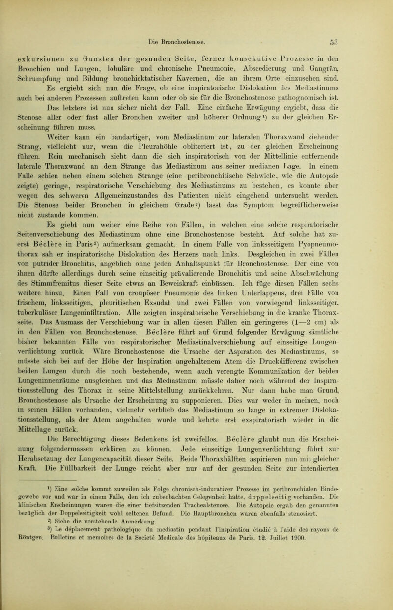 exkursionen zu Gunsten der gesunden Seite, fernei* konsekutive Prozesse in den Bronchien und Lungen, lobuläre und chronische Pneumonie, Abscedierung und Gangrän, Schrumpfung und Bildung bronchiektatischer Kavernen, die an ihrem Orte einzusehen sind. Es ergiebt sich nun die Frage, ob eine inspiratorische Dislokation des Mediastinums auch bei anderen Prozessen auftreten kann oder ob sie für die Bronchostenose pathognomisch ist. Das letztere ist nun sicher nicht der Fall. Eine einfache Erwägung ergiebt, dass die Stenose aller oder fast aller Bronchen zweiter und höherer Ordnung i) zu der gleichen Er- scheinung führen muss. Weiter kann ein bandartiger, vom Mediastinum zur lateralen Thorax wand ziehender Strang, vielleicht nur, wenn die Pleurahöhle obliteriert ist, zu der gleichen Erscheinung führen. Rein mechanisch zieht dann die sich inspiratorisch von der Mittellinie entfernende laterale Thorax wand an dem Strange das Mediastinum aus seiner medianen T<age. In einem Falle schien neben einem solchen Strange (eine peribronchitische Schwiele, wie die Autopsie zeigte) geringe, respiratorische Verschiebung des Mediastinums zu bestehen, es konnte aber wegen des schweren Allgemeinzustandes des Patienten nicht eingehend untersucht werden. Die Stenose beider Bronchen in gleichem Grade lässt das Symj^tom begreiflicherweise nicht zustande kommen. Es giebt nun weiter eine Reihe von Fällen, in welchen eine solche respiratorische Seitenverschiebung des Mediastinum ohne eine Bronchosteirose besteht. Auf solche hat zu- erst Be der e in Paris aufmerksam gemacht. In einem Falle von linksseitigem Pyopneumo- thorax sah er inspiratorische Dislokation des Herzens nach links. Desgleichen in zwei Fällen von putrider Bronchitis, angeblich ohne jeden Anhaltspunkt für Bronchostenose. Der eine von ihnen dürfte allerdings durch seine einseitig prävalierende Bronchitis und seine Abschwächung des Stimmfremitus dieser Seite etwas an Beweiskraft einbüssen. Ich füge diesen Fällen sechs weitere hinzu. Einen Fall von croupöser Pneumonie des linken Unterlappens, drei Fälle von frischem, linksseitigen, pleuritischen Exsudat und zwei Fällen von vorwiegend linksseitiger, tuberkulöser Lungeninfiltration. Alle zeigten inspiratorische Verschiebung in die kranke Thorax- seite. Das Ausmass der Verschiebung war in allen diesen Fällen ein geringeres (1—2 cm) als in den Fällen von Bronchostenose. Beclere führt auf Grund folgender Erwäofunff sämtliche bisher bekannten Fälle von respiratorischer Mediastinalverschiebung auf einseitige Lungen- verdichtung zurück. Wäre Bronchostenose die Ursache der Aspiration des Mediastinums, so müsste sich bei auf der Höhe der Inspiration angehaltenem Atem die Druckdifferenz zwischen beiden Lungen durch die noch bestehende, wenn auch verengte Kommunikation der beiden Lungeninnenräume ausgleichen und das Mediastinum müsste daher noch während der Inspira- tionsstellung des Thorax in seine Mittelstellung zurückkehren. Nur dann habe man Grund, Bronchostenose als Ursache der Erscheinung zu supponieren. Dies war weder in meinen, noch in seinen Fällen vorhanden, vielmehr verblieb das Mediastinum so lange in extremer Disloka- tionsstellung, als der Atem angehalten wurde und kelu'te erst exspiratorisch wieder in die Mittellage zurück. Die Berechtigung dieses Bedenkens ist zweifellos. Beclere glaubt nun die Erschei- nung folgendermassen erklären zu können. Jede einseitige Lungenverdichtung führt zur Herabsetzung der Lungencapacität dieser Seite. Beide Thoraxliälften aspirieren nun mit gleicher Kraft. Die Füllbarkeit der Lunge reicht aber nur auf der gesunden Seite zur intendierten *) Eine solche kommt zuweilen als Folge chronisch-indurativer Prozesse im peribronchialen Binde- gewebe vor und war in einem Falle, den ich zubeobachten Gelegenheit hatte, doppelseitig vorhanden. Die klinischen Erscheinungen waren die einer tiefsitzenden Trachealstenose. Die Autopsie ergab den genannten bezüglich der Doppelseitigkeit wohl seltenen Befund. Die Hauptbronchen waren ebenfalls stenosiert. Siehe die vorstehende Anmerkung. 3) Le deplacement pathologique da mediastin pendant l’inspiration etudie a, l’aide des rayons de Röntgen. Bulletins et memoires de la Societe Medicale des hopiteaux de Paris. 12. .Tuillet 1900.