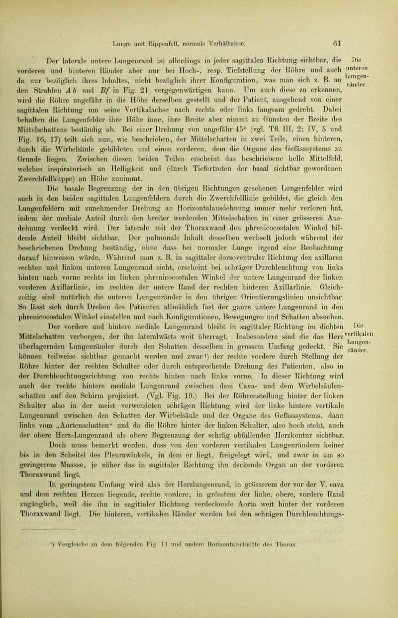 Der laterale untere Lungenrand ist allerdings in jeder sagittalen Richtung sichtbar, die Die vorderen und hinteren Ränder aber nur bei Hoch-, resp. Tiefstellung der Röhre und auch unteren da nur bezüglich ihres Inhaltes, nicht bezüglich ihrer Konfiguration, was man sich z. B. an .. ® ® ° . rander. den Strahlen Ah und Bf m Fig. 21 vergegenwärtigen kann. Um auch diese zu erkennen, wird die Röhre ungefähr in die Höhe derselben gestellt und der Patient, ausgehend von einer sagittalen Richtung um seine Vertikalachse nach rechts oder links langsam gedreht. Dabei behalten die Lungenfelder ihre Höhe inne, ihre Breite aber nimmt zu Gunsten der Breite des Mittelschattens beständig ab. Bei einer Drehung von ungefähr 45'' (vgl. Tfl. III, 2; IV, 5 und Fig. IG, 17) teilt sich nun, wie beschrieben, der Mittelschatten in zwei Teile, einen hinteren, durch die Wirbelsäule gebildeten und einen vorderen, dem die Organe des Gefiisssystems zu Grunde liegen. Zwischen diesen beiden Teilen erscheint das beschriebene helle Mittelfeld, welches inspiratorisch an Helligkeit und (durch Tiefertreten der basal sichtbar gewordenen Zwerchfellkuppe) an Höhe zunimmt. Die basale Begrenzung der in den übrigen Richtungen gesehenen Lungenfelder wird auch in den beiden sagittalen Lungen fehlem durch die Zwerchfelllinie gebildet, die gleich den Lungenfeldern mit zunehmender Drehung an Horizontalausdehnung immer mehr verloren hat, indem der mediale Anteil durch den breiter werdenden Mittelschatten in einer grösseren Aus- dehnung verdeckt wird. Der laterale mit der Thoraxwand den phrenicocostalen Winkel bil- dende Anteil bleibt sichtbar. Der pulmonale Inhalt desselben wechselt jedoch während der beschriebenen Drehung beständig, ohne dass bei normaler Lunge irgend eine Beobachtung darauf hin weisen würde. Während man z. B. in sagittaler dorso ventraler Richtung den axillaren rechten und linken unteren Lungenrand sieht, erscheint bei schräger Durchleuchtung von links hinten nach vorne rechts im linken phrenicocostalen Winkel der untere Lungenrand der linken vorderen Axillarlinie, im rechten der untere Rand der rechten hinteren Axillarlinie. Gleich- zeitig sind natürlich die unteren Lungenränder in den übrigen Orientierungslinien unsichtbar. So lässt sich durch Drehen des Patienten allmählich fast der s;anze untere Lungenrand in den phrenicocostalen Winkel einstellen und nach Konfigurationen, Bewegungen und Schatten absuchen. Der vordere und hintei’e mediale Lungenrand bleibt in sagittaler Richtung im dichten Die Ö o O *11 Mittelschatten verborgen, der ihn lateralwärts weit überragt. Insbesondere sind die das Herz'®“' O ' O IjUTI^GTI überlagernden Lungenränder durch den Schatten desselben in grossem Umfang gedeckt. Sie können teilweise sichtbar gemacht werden und zwar^) der rechte vordere durch Stellung der Röhre hinter der rechten Schulter oder durch entsprechende Drehung des Patienten, also in der Durchleuchtungsrichtung von rechts hinten nach links vorne. In dieser Richtung wird auch der rechte hintere mediale Lungenrand zwischen dem Cava- und dem Wirbelsäulen- schatten auf den Schirm projiziert. (Vgl. Fig. 19.) Bei der Röhrenstellung hinter der linken Schulter also in der meist verwendeten schrägen Richtung wird der linke hintere vertikale Lungenrand zwischen den Schatten der Wirbelsäule und der Organe des Gefässsystems, dann links vom „Aortenschatten“ und da die Röhre hinter der linken Schulter, also hoch steht, auch der obere Herz-Lungenrand als obere Begrenzung der schräg abfallenden Herzkontur sichtbar. Doch muss bemerkt werden, dass von den vorderen vertikalen Lungenrändern keiner bis in den Scheitel des Pleurawinkels, in dem er liegt, freigelegt wird, und zwar in um so geringerem Maasse, je näher das in sagittaler Richtung ihn deckende Organ an der vorderen Thoraxwand liegt. In geringstem Umfang wird also der Herzlungenrand, in grösserem der vor der V. cava und dem rechten Herzen liegende, rechte vordere, in grösstem der linke, obere, vordere Rand zugänglich, weil die ihn in sagittaler Richtung verdeckende Aorta weit hinter der vorderen Thoraxwand liegt. Die hinteren, vertikalen Ränder werden bei den schrägen Durchleuchtungs- ') Vei'gleiclio zu dom folgpudcn Fig. 11 und andere Horizontalschnitte des Thorax.