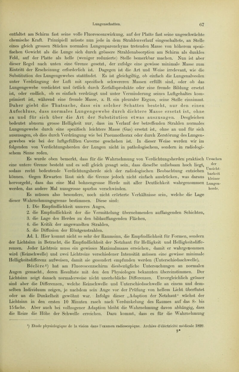entfaltet am Schirm fast seine volle Fluorescenzwirkung, auf der Platte fast seine ungeschwachte chemische Kraft. Prinzipiell müsste nun jede in dem Strahlen verlauf eingeschaltete, an Stelle eines gleich grossen Stückes normalen Lungenparenchyms tretenden Masse von höherem spezi- fischen Gewicht als die Lunge sich durch grössere Strahlenahsorption am Schirm als dunkles Feld, auf der Platte als helle (weniger reduzierte) Stelle bemerkbar machen. Nun ist aber dieser Regel nach unten eine Grenze gesetzt, der zufolge eine gewisse minimale Masse zum Eintritt der Erscheinung erforderlich ist. Dagegen ist die Art und Weise irrelevant, wie die Substitution des Lungengewehes stattfindet. Es ist gleichgiltig, ob einfach die Lungenalveolen unter Verdrängung der Luft mit spezifisch schwereren Massen erfüllt sind, oder ob das Lungengewebe verdichtet und örtlich durch Zerfallsprodukte oder eine fremde Bildung ersetzt ist, oder endlich, ob es einfach verdrängt und unter Verminderung seines Luftgehaltes kom- primiert ist, während eine fremde Masse, z. B. ein pleuraler Erguss, seine Stelle einnimmt. Daher giebt die Thatsache, dass ein solcher Schatten besteht, nur den einen Aufschluss, dass normales Lungengewebe durch dichtere Masse ersetzt ist, ohne an und für sich über die Art der Substitution etwas auszusagen. Desgleichen Ijedeutet abnorm grosse Helligkeit nur, dass im Verlauf der betreffenden Strahlen normales Lungengewebe durch eine spezifisch leichtere Masse (Gas) ersetzt ist, ohne an und für sich au.szusagen, ob dies durch Verdrängung wie bei Pneumothorax oder durch Zerstörung des Lungen- gewebes wie bei der luftgefüllten Caverne geschehen ist. In dieser Weise werden wir im folgenden von Verdichtungsherden der Lungen nicht in pathologischem, sondern in radiologi- schem Sinne reden. Es wurde oben bemerkt, dass für die Wahrnehmung von Verdichtungsherden praktisch eine untere Grenze besteht und es soll gleich gesagt sein, dass dieselbe unliebsam hoch liegt, sodass recht bedeutende Verdichtungsherde sich der radiologischen Beobachtung entziehen können. Gegen Erwarten lässt sich die Grenze jedoch nicht einfach ausdrücken, was daraus hervorgeht, dass das eine Mal bohnengrosse Herde mit aller Deutlichkeit wahrgenommen werden, das andere Mal nussgrosse spurlos verschwinden. Es müssen also besondere, noch nicht erörterte Verhältnisse sein, welche die Lage dieser Wahrnehmungsgrenze bestimmen. Diese sind: 1. Die Empfindlichkeit unseres Auges, 2. die Empfindlichkeit der die Vermittelung übernehmenden auffangenden Schichten, 3. die Lage des Herdes zu den hildauffangenden Flächen, 4. die Kritik der angewandten Strahlen, 5. die Diffusion der Röntgenstrahlen. Ad. 1. Hier kommt nicht so sehr der Raumsinn, die Empfindlichkeit für Formen, sondern der Lichtsinn in Betracht, die Empfindlichkeit der Netzhaut für Helligkeit und Helligkeitsdiffe- renzen. Jeder Lichtreiz muss ein gewisses Maximalmaass erreichen, damit er wahrgenommen wird (Reizschwelle) und zwei Lichtreize verschiedener Intensität müssen eine gewisse minimale Helligkeitsdifferenz aufweisen, damit sie gesondert empfunden werden (Unterschiedsschwelle). Beclere^) hat am Fluorescenzschirm diesbezügliche Untersuchungen an normalen Augen gemacht, deren Resultate mit den den Physiologen bekannten übereinstimmen. Der Lichtsinn zeigt danach normalerweise nicht unerhebliche Differenzen. Unvergleichlich grösser sind aber die Differenzen, welche Reizschwelle und Unterschiedsschwelle an einem und dem- selben Individuum zeigen, je nachdem sein Auge vor der Prüfung von hellem Licht überflutet oder au die Dunkelheit gewöhnt war. Infolge dieser „Adaption der Netzhaut“ wächst der Lichtsinn in den ersten 10 Minuten rasch nach Verdunkelung des Raumes auf das 8- bis 15 fache. Aber auch bei vollzogener Adaption bleibt die Wahrnehmung davon abhängig, dass die Reize die Höhe der Schwelle erreichen. Dazu kommt, dass es für die Wahrnehmung ') Etüde physiologique de la vision dans l’examen radioscopique. Archive d’electricite medicale 1899. 9‘ Ursachen der Unsicht- barkeit kleiner Lungen- herde.