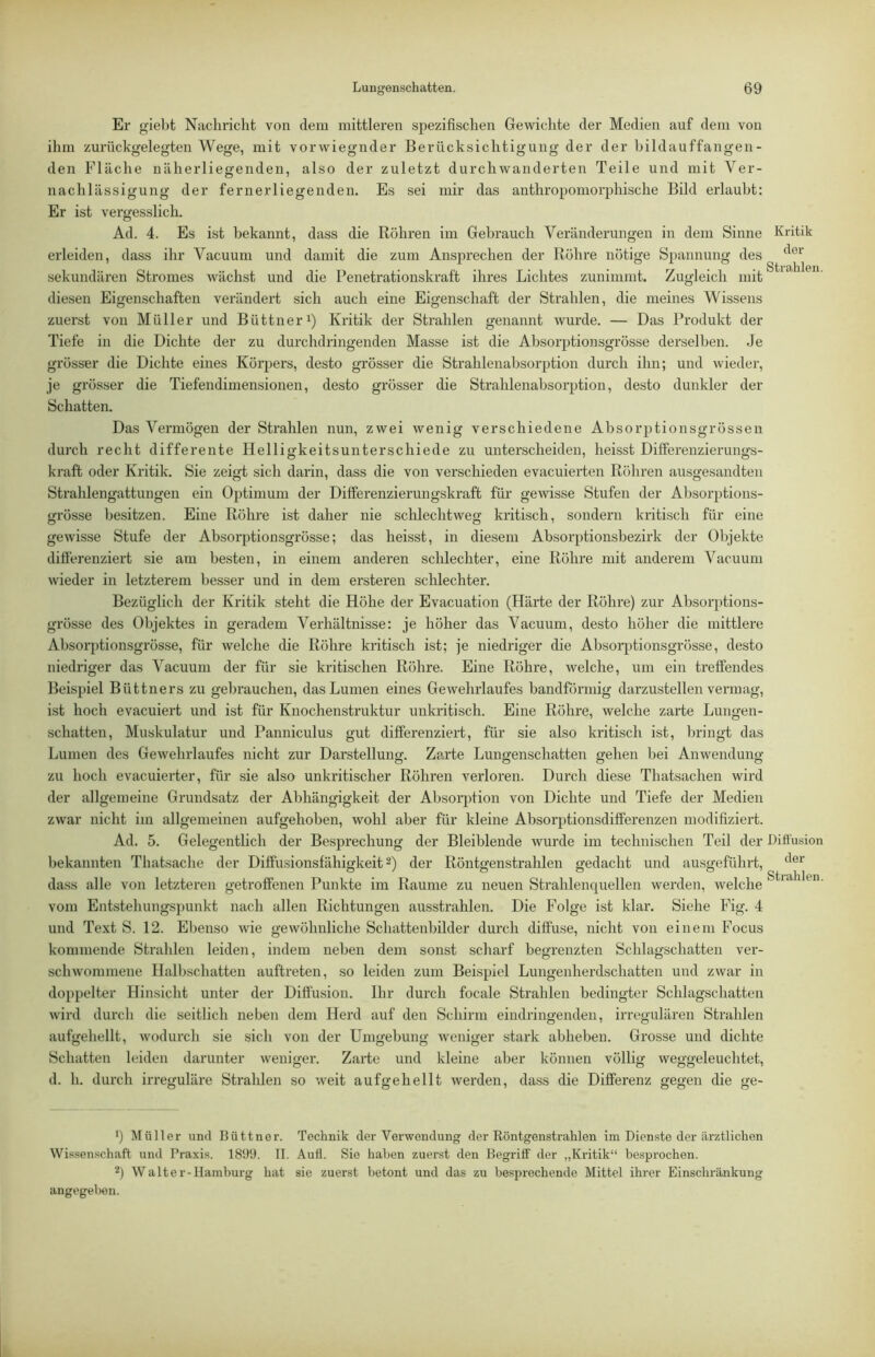 Er giebt Nachricht von dem mittleren spezifischen Gewichte der Medien auf dem von ihm zuriickgelegten Wege, mit vorwiegnder Berücksichtigung der der bildauffangen- den Fläche näherliegenden, also der zuletzt durchwanderten Teile und mit Ver- nachlässigung der ferner liegenden. Es sei mir das anthropomorphische Bild erlaubt: Er ist vergesslich. Ad. 4. Es ist bekannt, dass die Röhren im Gebrauch Veränderungen in dem Sinne Kritik erleiden, dass ihr Vacuum und damit die zum Ansprechen der Röhre nötige Spannung des sekundären Stromes wächst und die Penetrationskraft ihres Lichtes zunimmt. Zugleich mit diesen Eigenschaften verändert sich auch eine Eigenschaft der Strahlen, die meines Wissens zuerst von Müller und Büttneri) Kritik der Strahlen genannt wurde. — Das Produkt der Tiefe in die Dichte der zu durchdringenden Masse ist die Absorptionsgrösse derselben. Je grösser die Dichte eines Körpers, desto grösser die Strahlenabsorption durch ihn; und wieder, je grösser die Tiefendimensionen, desto grösser die Strahlenabsorption, desto dunkler der Schatten. Das Vermögen der Strahlen nun, zwei wenig verschiedene Absorptionsgrössen durch recht differente Helligkeitsunterschiede zu unterscheiden, heisst Differenzierungs- kraft oder Kritik. Sie zeigt sich darin, dass die von verschieden evacuierten Ridiren ausgesandten Strahlengattungen ein Optimum der Differenzierungskraft für gewisse Stufen der Absorptions- grösse besitzen. Eine Röhre ist daher nie schlechtweg kritisch, sondern kritisch für eine gewisse Stufe der Absorptionsgrösse; das heisst, in diesem Absorptionsbezirk der Objekte differenziert sie am besten, in einem anderen schlechter, eine Röhre mit anderem Vacuum wieder in letzterem besser und in dem ersteren schlechter. Bezüglich der Kritik steht die Höhe der Evacuation (Härte der Röhre) zur Absorptions- grösse des Objektes in geradem Verhältnisse: je höher das Vacuum, desto höher die mittlere Absorptionsgrösse, für welche die Röhre kritisch ist; je niedriger die Absorptionsgrösse, desto niedriger das Vacuum der für sie kritischen Röhre. Eine Röhre, welche, um ein treffendes Beispiel Büttners zu gebrauchen, das Lumen eines Gewehrlaufes bandförmig darzustellen vermag, ist hoch evacuiert und ist für Knochenstruktur unkritisch. Eine Röhre, welche zarte Lungen- schatten, Muskulatur und Panniculus gut differenziert, für sie also kritisch ist, bringt das Lumen des Gewehrlaufes nicht zur Darstellung. Zarte Lungenschatten gehen bei Anwendung zu hoch evacuierter, für sie also unkritischer Röhren verloren. Durch diese Thatsachen wird der allgemeine Grundsatz der Abhängigkeit der Absorjjtion von Dichte und Tiefe der Medien zwar nicht im allgemeinen aufgehoben, wohl aber für kleine Absorptionsdifferenzen modifiziert. Ad. 5. Gelegentlich der Besprechung der Bleiblende wurde im technischen Teil der Ditfusion bekannten Thatsache der Diffusionsfähiffkeit 2) der Rönto-enstrahlen gedacht und ausgeführt, dass alle von letzteren getroffenen Punkte im Raume zu neuen Strahlenquellen werden, welche ^ vom Entstehungspunkt nach allen Richtungen ausstrahlen. Die Folge ist klar. Siehe Fig. 4 und Text S. 12. Ebenso wie gewöhnliche Schattenbilder durch diffuse, nicht von einem Focus kommende Strahlen leiden, indem neben dem sonst scharf begrenzten Schlagschatten ver- schwommene Halbschatten auftreten, so leiden zum Bei.spiel Lungenherdschatten und zwar in doppelter Hinsicht unter der Difi'usion. Ihr durch focale Strahlen bedingter Schlagschatten wird durch die seitlich neben dem Herd auf den Schirm eindringenden, irregulären Strahlen aufgehellt, wodurch sie sich von der Umgebung weniger stark abheben. Grosse und dichte Schatten leiden darunter weniger. Zarte und kleine aber können völlig weggeleuchtet, d. h. durch irreguläre Strahlen so weit aufgehellt werden, dass die Differenz gegen die ge- •) ^lüller und Büttner. Technik der Verwendung der Röntgenstrahlen im Dienste der ärztlichen Wissenschaft und Praxis. 1899. 11. Aull. Sie haben zuerst den Begriff der „Ki-itik“ besprochen. 2) Walter-Hamburg hat sie zuerst betont und das zu besprechende Mittel ihrer Einschränkung angegeben.