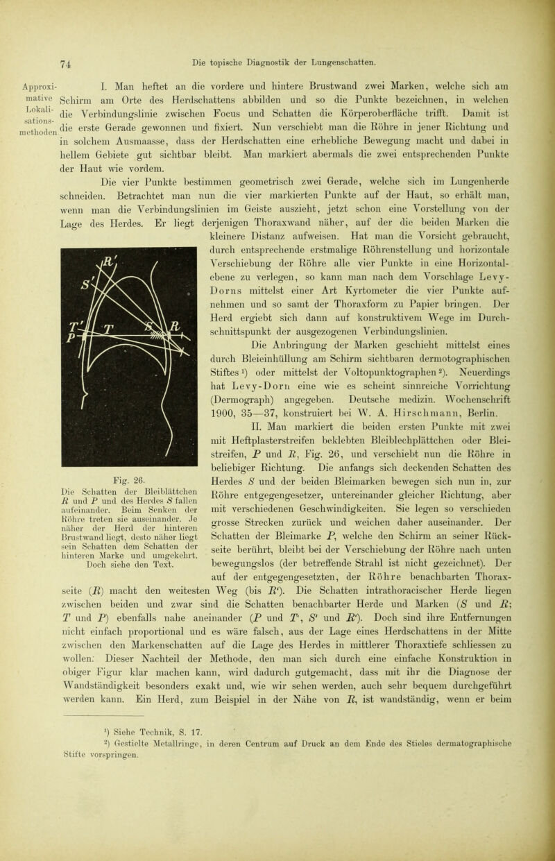 Approxi- mative Lokali- sations- methoden Die topische Diagnostik der Lungenschatten. I. Man heftet an die vordere und hintere Brustwand zwei Marken, welche sich am Schirm am Orte des Herdschattens abbilden und so die Punkte bezeichnen, in welchen die Verbindungslinie zwischen Focus und Schatten die Köi-peroberfläche triftl. Damit ist die erste Gerade gewonnen und fixiert. Nun verschiebt man die Röhre in jener Richtung und in solchem Ausmaasse, dass der Herdschatten eine erhebliche Bewegung macht und dabei in hellem Gebiete gut sichtbar bleibt. Man markiert abermals die zwei entsprechenden Punkte der Haut wie vordem. Die vier Punkte bestimmen geometrisch zwei Gerade, welche sich im Lungenherde schneiden. Betrachtet man nun die vier markierten Punkte auf der Haut, so erhält man, wenn man die Verbindungslinien im Geiste auszieht, jetzt schon eine Vorstellung von der Lage des Herdes. Er liegt derjenigen Thoraxwand näher, auf der die beiden Marken die kleinere Distanz aufweisen. Hat man die Vorsicht gebraucht, durch entsprechende erstmalige Röhrenstellung und horizontale Verschiebung der Röhre alle vier Punkte in eine Horizontal- ebene zu verlegen, so kann man nach dem Vorschläge Levy- Dorns mittelst einer Art Kyrtometer die vier Punkte auf- nehmen und so samt der Thoraxform zu Papier bringen. Der Herd ergiebt sich dann auf konstruktivem Wege im Durch- schnittspunkt der ausgezogenen Verbindungslinien. Die Anbringung der Marken geschieht mittelst eines durch Bleieinhüllung am Schirm sichtbaren dermotographischen Stiftes!) oder mittelst der Voltopunktographen2). Neuerdings hat Levy-Dorn eine wie es scheint sinnreiche Vorrichtung (Dermograph) angegeben. Deutsche medizin. Wochenschrift 1900, 35—37, konstruiert bei W. A. Hirschmann, Berlin. II. Man markiert die beiden ersten Punkte mit zwei mit Heftpiasterstreifen beklebten Bleiblechplättchen oder Blei- streifen, P und E, Fig. 26, und verschiebt nun die Röhre in beliebiger Richtung. Die anfangs sich deckenden Schatten des Herdes S und der beiden Bleimarken bewegen sich nun in, zur Röhre entgegengesetzer, untereinander gleicher Richtung, aber mit verschiedenen Geschwindigkeiten. Sie legen so vei’schieden grosse Strecken zurück und weichen daher auseinander. Der Scliatten der Bleimarke P, welche den Schirm an seiner Rück- seite berührt, bleibt bei der Verschiebung der Röhre nach unten bewegungslos (der betreffende Strahl ist nicht gezeichnet). Der auf der entgegengesetzten, der Röhre benachbarten Thorax- seite (P) macht den weitesten Weg (bis P'). Die Schatten intrathoracischer Herde liegen zwischen beiden und zwar sind die Schatten benachbarter Herde und Marken (S und P; T und P) ebenfalls nahe aneinander (P und T', S‘ und P'). Doch sind ihre Entfernungen nicht einfach proportional und es wäre falsch, aus der Lage eines Herdschattens in der Mitte zwischen den Markenschatten auf die Lage des Herdes in mittlerer Thoraxtiefe scliliessen zu wollen: Dieser Nachteil der Methode, den man sich durch eine einfache Konstruktion in obiger Figur klar machen kann, wird dadurch gutgemacht, dass mit ihr die Diagnose der Wandständigkeit besonders exakt und, wie wir sehen werden, auch sehr bequem durchgeführt werden kann. Ein Herd, zum Beispiel in der Nähe von P, ist wandständig, wenn er beim Fig. 26. Die Scliatten der Bleiblättchen li und P und des Herdes ä fallen aufeinander. Beim Senken der Röhre treten sie auseinander. Je näher der Herd der hinteren Brustwand liegt, desto näher liegt sein Schatten dem Schatten der hinteren Marke und umgekehrt. Doch siehe den Text. ') Siehe Technik, S. 17. 2) Hestielte Metallringe, in deren Centrum auf Druck an dem Ende des Stieles dcrmatographische Stifte vorspringen.