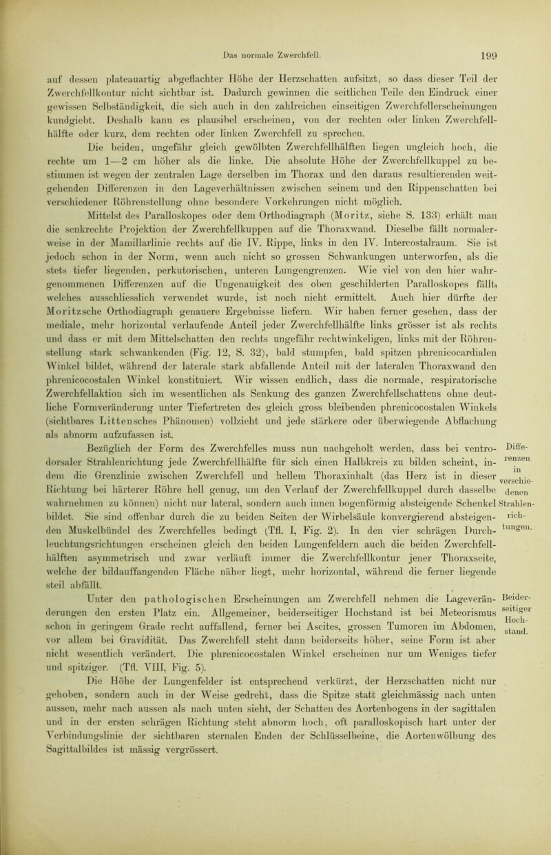 auf dessen plateauartig abgeiiacliter Höhe der Herzschatten aufsitzt, so dass dieser Teil der Zwerchfellkontur nicht sichtbar ist. Dadurch gewinnen die seitlichen Teile den Eindruck einer gewissen Selbständigkeit, die sich auch in den zahlreichen einseitigen Zwerchfellerscheinungen kundgieht. Deshalb kann es plausibel erscheinen, von der rechten oder linken Zwerchfell- hälfte oder kurz, dem rechten oder linken Zwerchfell zu sprechen. Die beiden, ungefähr gleich gewölbten Zwerchfellhälften liegen ungleich hoch, die rechte um 1—2 cm höher als die linke. Die absolute Höhe der Zwerchfellkuppel zu be- stimmen ist wegen der zentralen Lage derselben im Thorax und den daraus resultierenden weit- gehenden Differenzen in den Lageverhältnissen zwischen seinem und den Rippenschatten bei verschiedener Röhrenstcllung ohne besondere Vorkehrungen nicht möglich. Mittelst des Raralloskopes oder dem Orthodiagraph (Moritz, siehe S. 133) erhält man die senkrechte Projektion der Zwerchfellkuppen auf die Thoraxwand. Dieselbe fällt normaler- weise in der Mamillarlinie rechts auf die IV. Rippe, links in den IV. Intercostalraum. Sie ist jedoch schon in der Norm, wenn auch nicht so grossen Schwankungen unterworfen, als die stets tiefer liegenden, perkutorischen, unteren Lungengrenzen. Wie viel von den hier wahr- genomnienen Differenzen auf die Ungenauigkeit des oben geschilderten Raralloskopes fällt, welches ausschliesslich verwendet wurde, ist noch nicht ermittelt. Auch hier dürfte der Moritzsche Oiihodiagraph genauere Ergebnisse liefern. Wir haben ferner gesehen, dass der mediale, mehr horizontal verlaufende Anteil jeder Zwerchfellhälfte links grösser ist als rechts und dass er mit dem Mittelschatten den rechts ungefähr rechtwinkeligen, links mit der Röhren- stellung stark schwankenden (Fig. 12, S. 32), bald stumpfen, bald spitzen phrenicocardialen Winkel bildet, Avährend der laterale stark abfallende Anteil mit der lateralen Thoraxwand den phrenicocostalen Winkel konstituiert. Wir wissen endlich, dass die normale, respiratorische Zwerchfellaktion sich im wesentlichen als Senkung des ganzen Zwerchfellschattens ohne deut- liche Formveränderung unter Tiefertreten des gleich gross bleibenden phrenicocostalen Winkels (sichtbares Littensches Phänomen) vollzieht und jede stärkere oder überwiegende Abflachung als abnorm aufzufassen ist. Bezüglich der Form des Zwerchfelles muss nun nachgeholt werden, dass bei ventro- Dift'e- dorsaler Strahlenrichtung jede Zwerchfellhälfte für sich einen Halbkreis zu bilden scheint, in- dem die Grenzlinie zwischen Zwerchfell und hellem Thoraxinhalt (das Herz ist in dieser , • liichtung bei härterer Röhre hell genug, um den Verlauf der Zwerchfellkuppel durch dasselbe tienen wahrnehmen zu können) nicht nur lateral, sondern auch innen bogenförmig absteigende Schenkel Stralilen- bihlet. Sie sind offenbar durch die zu beiden Seiten der Wirbelsäule konvergierend absteigen- ^dch- den Muskelbündel des Zwerchfelles bedingt (Tfl. I, Fig. 2). In den vier schrägen Durch- leuchtungsrichtungen erscheinen gleich den beiden Lungenfeldern auch die beiden Zwerchfell- hälften asymmetrisch und zwar verläuft immer die Zwerchfellkontur jener Thoraxseite, welche der bildauffxngenden Fläche näher liegt, mehr horizontal, während die ferner liegende steil abfillt. Unter den pathologischen Erscheinungen am Zwerchfell nehmen die Lageverän- Beider- derungen den ersten Platz ein. Allgemeiner, beiderseitiger Hochstand ist bei Meteorismus schon in geringem Grade recht auffallend, ferner bei Ascites, grossen Tumoren im Abdomen, vor allem bei Gravidität. Das ZAverchfell steht dann beiderseits höher, seine Form ist aber nicht wesentlich verändert. Die phrenicocostalen Winkel erscheinen nur um Weniges tiefer und spitziger. (TH. VIII, Fig. 5). Die Höhe der Lungenfelder ist entsprechend verkürzt, der Herzschatten nicht nur gcdioben, sondern auch in der Weise gedreht, dass die Spitze statt gleichmässig nach unten aussen, mehr nach aussen als nach unten sieht, der Schatten des Aortenbogens in der sagittalen und in der ersten schrägen Richtung steht abnorm hoch, oft paralloskopisch hart unter der Verbindungslinie der sichtbaren sternalen Enden der Schlüsselbeine, die Aorten Wölbung des Sagittalbildes ist massig vergrössert.