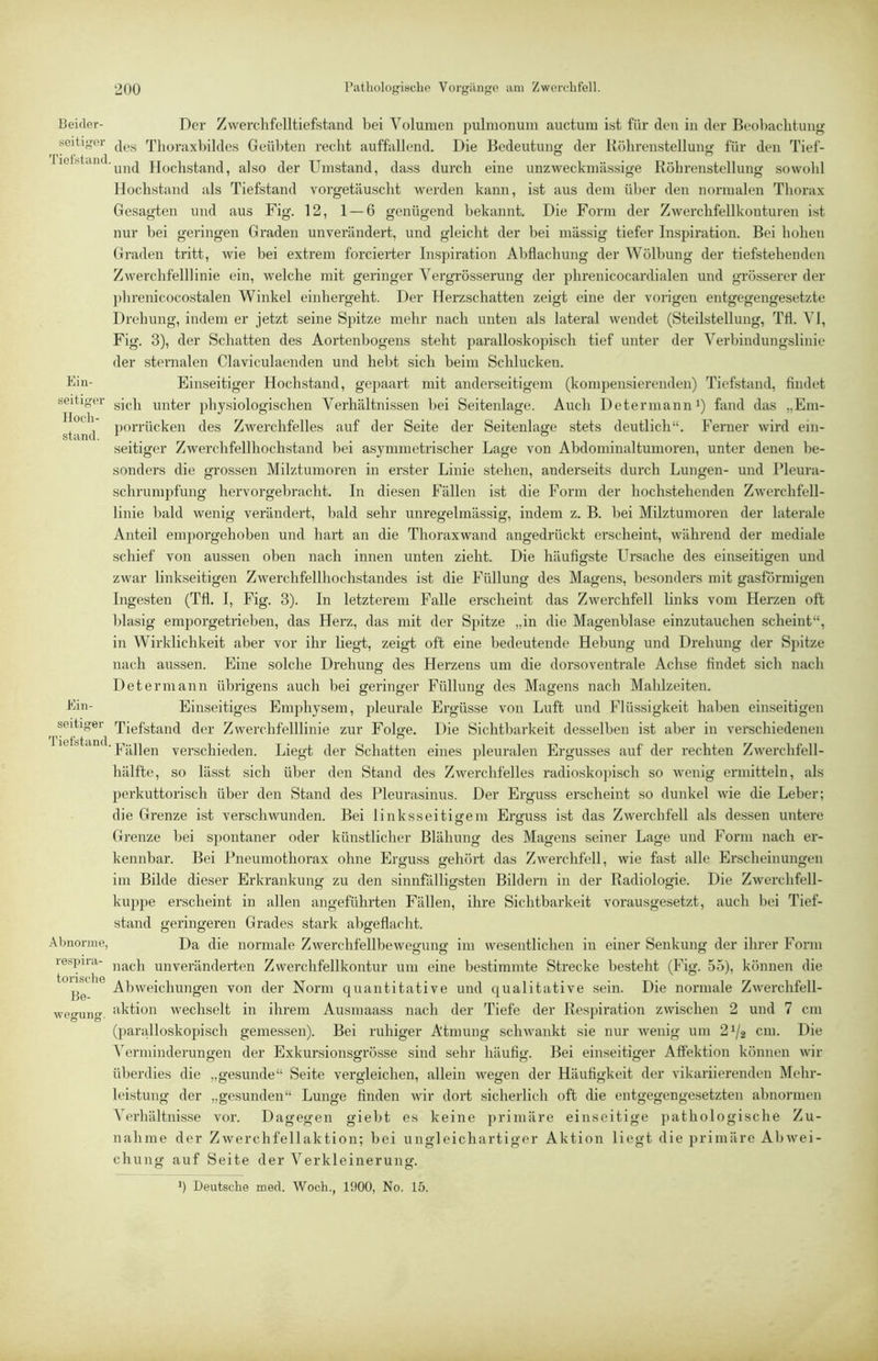 Beider- Der Zwerchfclltiefstand bei Volumen jjulmonum auctum ist für den in der Beobaehtimg seifiger Thoraxbildes Geiil)ten recht auffallend. Die Bedeutung der Itöhrenstellung für den Tief- lelbtaiK.Hochstand, also der Umstand, dass durch eine unzweckmässige Köhrenstellung sowohl Hochstand als Tiefstand vorgetäuscht werden kann, ist aus dem über den normalen Thorax Gesagten und aus Fig. 12, 1 — 6 genügend bekannt. Die Form der Zwerchfellkonturen ist nur bei geringen Graden unverändert, und gleicht der bei massig tiefer Inspiration. Bei hohen Graden tritt, wie bei extrem forcierter Inspiration Abflachung der Wölbung der tiefstehenden Zwerchfelllinie ein, welche mit geringer Yergrösserung der phrenicocardialen und grösserer der ])hrenicocostalen Winkel einhergeht. Der Herzschatten zeigt eine der vorigen entgegengesetzte Drehung, indem er jetzt seine Spitze mehr nach unten als lateral wendet (Steilstellung, Tfl. VI, Fig. 3), der Schatten des Aortenbogens steht paralloskopisch tief unter der Verbindungslinie der sternalen Claviculaenden und hebt sich beim Schlucken, bin- Einseitiger Hochstand, gepaart mit anderseitigem (kompensierenden) Tiefstand, findet seifiger unter physiologischen Verhältnissen bei Seitenlage. Auch Determanni) fand das „Em- ^ . iiorrücken des Zwerchfelles auf der Seite der Seitenlage stets deutlich“. Ferner wird ein- sfand. . . ^ ® . seitiger Zwerchfellhochstand bei asymmetrischer Lage von Abdominaltumoren, unter denen be- sonders die grossen Milztumoren in erster Linie stehen, anderseits durch Lungen- und Pleura- schrumpfung hervorgebracht. In diesen Fällen ist die Form der hochstehenden Zwerchfell- linie bald wenig verändert, bald sehr unregelmässig, indem z. B. bei Milztumoren der laterale Anteil eni])orgehoben und hart an die Thoraxwand angedrückt erscheint, während der mediale schief von aussen oben nach innen unten zieht. Die häufigste Ursache des einseitigen und zwar linkseitigen Zwerchfellhochstandes ist die Füllung des Magens, besonders mit gasförmigen Ingesten (Tfl. I, Fig. 3). In letzterem Falle erscheint das Zwerchfell links vom Herzen oft blasig emporgetrieben, das Herz, das mit der Spitze „in die Magenblase einzutauchen scheint“, in Wirklichkeit aber vor ihr liegt, zeigt oft eine bedeutende Hebung und Drehung der Spitze nach aussen. Eine solche Drehung des Herzens um die dorsoventrale Achse findet sich nach Deterniann übrigens auch bei geringer Füllung des Magens nach Mahlzeiten, bin- Einseitiges Emphysem, pleurale Ergüsse von Luft und Flüssigkeit haben einseitigen seifiger Tiefstand der Zwerchfelllinie zur Fol<re. Die Sichtbarkeit desselben ist aber in verschiedenen ■ Fällen verschieden. Liegt der Schatten eines pleuralen Ergusses auf der rechten Zwerchfell- hälfte, so lässt sich über den Stand des Zwerchfelles radioskojiisch so wenig ermitteln, als perkuttorisch über den Stand des Pleurasinus. Der Erguss erscheint so dunkel wie die Leber; die Grenze ist verschwunden. Bei linksseitigem Erguss ist das Zwerchfell als dessen untere Grenze bei sjiontaner oder künstlicher Blähung des Magens seiner Lage und Form nach er- kennbar. Bei Pneumothorax ohne Erguss gehört das Zwerchfell, wie fast alle Erscheinungen im Bilde dieser Erkrankung zu den sinnfälligsten Bildern in der Radiologie. Die Zwerchfell- ku])pe erscheint in allen angeführten Fällen, ihre Sichtbarkeit vorausgesetzt, auch bei Tief- stand geringeren Grades stark abgeflacht. Abnorme, Da die normale Zwerchfellbeweg'ung' im wesentlichen in einer Senkung der ihrer Form respira- unveränderten Zwerchfellkontur um eine bestimmte Strecke besteht (Fig. 55), können die Abweichungen von der Norm quantitative und qualitative sein. Die normale Zwerchfell- wegung. iil'tion wechselt in ihrem Ausmaass nach der Tiefe der Respiration zwischen 2 und 7 cm (paralloskopisch gemessen). Bei ruhiger Atmung schwankt sie nur wenig um 2^/2 cm- Di« ^erminderungen der Exkursionsgrösse sind sehr häufig. Bei einseitiger Affektion können wir überdies die „gesunde“ Seite vergleichen, allein wegen der Häufigkeit der vikariierenden Mehr- leistung der „gesunden“ Lunge finden wir dort sicherlich oft die entgegengesetzten abnormen Verbältnisse vor. Dagegen giebt es keine primäre einseitige pathologische Zu- nahme der Zwerchfellaktion; bei ungleichartiger Aktion liegt die primäre Abwei- chung auf Seite der Verkleinerung. b Beutsclie med. Woch., 1900, No. 15.