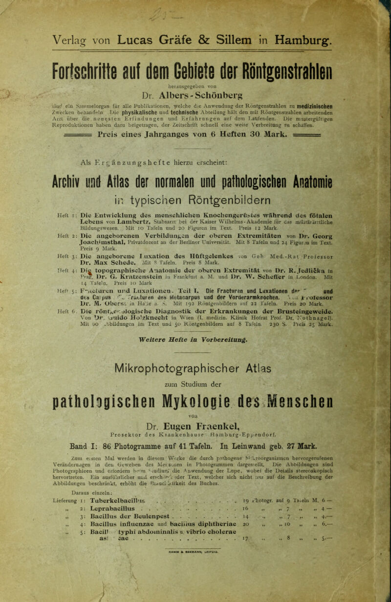 Fortschritte auf dem Gebiete der Röntgenstrahten heiausgegeben von Dr. Albers - Schöuberg siuc* ein Sanimelorgan für alle Publikationen, welche die Anwendung der Röntgenstrahlen zu medizinischen Zwecken behandeln Die physikalische und technische Abteilung hält den mit Röutgenstrahlen arbeitenden Arzt über die neuesten Erfindungen und Erfahrungen auf dem I-aüfenden. Die m-istergültigen Reproduktionen haben dazu beigetragen, der Zeitschrift schnell eine weite' Verbreitung zu schaffen. Preis eines Jahrganges von 6 Heften 30 Mark. ■- Als Ergänzungshefte hierzu erscheint; Archiv und Atlas der normalen und pathologischen Anatomie in typischen Röntgenbildern Heft I; Die Eutwicklung des menschlichen Knochengerß^tes während des fötalen Lebens von Lambertz, Stabsarzt bei der Kaiser Wilhelms-Akademie für das militärärztliche Bildungswesen. Mit lO Tafeln und 20 Figuren im Text. Preis 12 Mark. Heft 2: Die angeborenen Verbildungen der oberen Extremitäten von Dr. Georg Joachimsthal, Privatdozent an der Berliner Universität. Mit 8 Tafeln und 24 Figur.;n im Text. Preis 9 Mark. Heft 3; Die angeborene I uxatiou des Hüftgelenkes von Geh Med.-Rat Professor Dr. Max Schede. Alit 8 Tafeln. Preis 8 Mark. Heft 4: Die topographische Anatomie der oberen Extremität von Dr. R.Jedlicka in Prag. Dr. G. Kratzenstein in Frankfurt a. M. und Dr. W. Sehefler in London. Mit 14 Tafeln. Preis 10 Mark Hefr 5; Fiicturen und Luxationen. Teil I. Die Fracturen und Luxationen d»**  und üts Cafpus IVacturen des Metacarpus und der Vorderarmknochen. .-.1 x l otessor Dr. M. Oberst in Halle a. .8. Mit 192 Röntgenbildern auf 22 Tafeln. Preis 20 Mark. Heft 6. Die rönf,^e'-.alogische Diagnostik der Erkrankungen der Brusteingeweide. Von Dr. Viiiido Holzknecht in Wien (I. medizin. Klinik Hotrat Prof. Dt. J.'othnagel). Mit uo .bbildungen im Text und 50 Röntgenbildem auf 8 Tafeln. 230 S. l’ieis 25 Mark. Weitere Hefte ia Vorbereitung. Mikrophotographischer Atlas , zum Studium der pathologischen Mykologie. des.Menschen von Dr. Eugen Fraenkel, Prosektor des Krankenhause Hamburg-Eppendorf. Band I: 86 Photogramme auf 41 Tafeln. In Leinwand geh. 27 Mark. Zum eisten Mal werden in diesem Werke die durch p.sthogene N'-.kroorganismen hervorgerufenen Veränderungen in den Geweben des Mer suien in Phologrammen darges'cllt. Die Abbildungen sind Photographieen und erfordern b 'm ‘-tudiun; die Anwendung der Lupe, wobei die Details stereoskopisch hervortreten. Ein ausführlicher und ersch.ir'; oder Text, welcher sich nicht nur auf die Beschreibung der Abbildungen beschränkt, erhöht die fkauci b.irkeit des Buches. Daraus einzeln; Lieferung l: „ 2: .. 3 = .. 4: 5 = Tuberkelbacilbis Leprabacillus Bacillus der Beulenpest Bacillus influenzae und baciiitis diphtheriae Bacifl typhi abdominalis u. vibrio cholerae asi cae 19 r'hotogr. auf 9 Ta.eln M. 6 — 16 „ 7 .. .. 4 — 14 „ 7 .. .. 4.— 20 ,. .. 10 „ 6.— 17 8 .. 5-— RAMM a» eiKMANN, bEIPaiU.